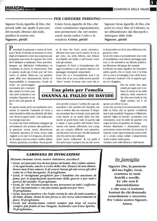 I~GINI Marzo 05 DOMENICA DELLE PALME
- - - - - - - - - - - PER CHIEDERE PERDONO - - - - - - - - - - -
Signore Gesù,Agnello eli Dio, che
prendi sulle tue spalle il peccato
del mondo, liberaci dal male,
purifica la nostra vita.
Signore, pietà!
Presentare la passione e morte di Gesù
non è facile. Si rischia di mostrare il corso
degli avvenimenti come una sequenza già
preparata,una sorta di copione che Gesù
deve limitarsi a realizzare.1Itto previsto,
dunque, sin dall'inizio: l'abbandono, la
condanna, la morte, la risurrezione.Visti
in questo modo gli eventi, pur nel loro
carico di dolore, finiscono col perdere
parte della loro drammaticità. Anche le
responsabilità si stemperano: Giuda di-
venta un personaggio
Cristo Gesù,Agnello di Dio, che
vieni condannato ingiustamente,
non permettere che nel nostro
cuore metta radice 1'odio e la
vendetta. Cristo, pietà!
re di vista che Gesù, uomo autentico,
affronta tutto non con lo spirito di chi sa
già tutto, ma nella fiducia, una fiducia
incrollabile nel Padre, e nell'amore verso
tutti gli uomini.
L'ingresso di Gesù a Gemsalemme che
oggi ricordiamo è, per questo aspetto, un
passaggio esemplare, importante.
Gesù che va a Gerusalemme non è un
Gesù che va in cerca della morte perché
"deve" morire. Sa bene che corre dei ri-
Signore Gesù,Agnello di Dio, che
porti la croce fmo al Calvario, tu
sei abbandonato dai discepoli e
rinnegato dalle folle.
Signore, pietà!
ta di prendere su di sé una sofferenza che
gioverà a tutti.
Gesù che entra a Gemsalemme non cede
al trionfalismo, non lancia messaggi equi-
voci a chi attendeva un Messia politico,
un liberatore dal giogo dei romani.
Cavalcare un asino significa far intendere
subito quello che si vuole: non è la lotta
che si cerca, la battaglia, l'uso della forza,
il confronto violento. Chi si aspetta que-
sto si è sbagliato.
Dio ha scelto ben altre
Una pista per l'omelia
necessario per condurre
alla cattura di Gesù, uno
che, tutto sommato, è un
semplice figurante in un
gioco ben più grande di
OSANNA AL FIGLIO DI DAVIDE
strade per agire,per cam-
biare la storia: la via della
mitezza, della misericor-
dia. Dio non vuole la vita
lui.
In questo modo,però, noi rischiamo vera-
mente di smarrire l'umanità di Gesù, a
tutto beneficio della sua divinità, del fatto
che "doveva sapere tutto", che nulla pote-
va essergli nascosto.
lo credo che forse dobbiamo rileggere gli
avvenimenti che portano alla passione e
la passione stessa, senza dimenticare
l'umanità autentica di Gesù, senza nulla
togliere a ciò che vi è di ignoto, di terribi-
le, di tragico nel suo essere tradito,abban-
donato,giudicato, crocifisso. Senza perde-
schi perché conosce l'ostilità dei capi dei
sacerdoti e dei membri del Sinedrio, ma
non si sottrae alla sua missione. E' dispo-
sto ad andare fmo in fondo,costi quel che
costi. Anche se ne andrà della sua vita.
Anche se potrà fmire male.In questo egli
è simile a tanti profeti dell'Antico Testa-
mento che hanno affrontato con corag-
gio un compito difficile, non garantito,
sacrificando tutta la loro vita alla missione
che Dio aveva loro affidato.
Quel "servo sofferente" di cui parla il
Secondo Isaia è proprio lui,lui che accet-
CAROVANA DI INVOCAZIONI
Diciamo insieme: Gesù, nostro Salvatore, ascoltaci!
• Gesù, sei passato tra di noi Pieno di bontà. Hai voluto aiutar-
ci in ogni modo, anche a costo della vita. Donaci di non dimen-
ticare mai il tuo amore. E di essere buoni gli uni verso gli altri
come tu ci hai insegnato. Ti preghiamo.
• Gesù, ti rivolgiamo preghiere per i bambini che muoiono di
fame, per le popolazioni martoriate dalle guerre e per tutti i
poveri del mondo. Ti preghiamo.
• Gesù, fa' che riconosciamo la tua presenza in tutti i sofferen-
ti che incontriamo e che facciamo qualcosa per loro.
Ti preghiamo.
• Gesù, non permettere che l'odio rovini la vita di tanti uomini e
di tante donne. Dona la tua forza a chi cerca sinceramente la
pace. Ti preghiamo.
• Gesù, noi desideriamo volerti sempre Più bene ed essere
sempre Più fedeli al tuo Vangelo. Sostienici con il tuo Spirito.
Ti preghiamo...
degli uomini, ma è di-
sposto ad offrire la sua.
Gesù che accetta il riconoscimento delle
folle sa bene che in queste condizioni
non è più possibile l'inganno e l'illusione.
Questo "figlio di Davide", acclamato con
entusiasmo, non ha nulla da spartire con
sogni di forza,di giudizio, di castigo.
Avanza disarmato e disarmante, senza
protezione, senza servizio di sicurezza. Si
espone, come ogni testimone,senza cede-
re a ricatti, senza subire compromessi,
senza cadere nella paura.
Guidato solo dalla fiducia e dall'amore.
In famiglia
Signore Dio, la passione
del tuo Figlio, Gesù,
continua in tanti
fratelli e sorelle.
Fa' che non li
dimentichiamo
e che non ci teniamo
lontani da chi domanda
consolazione e soccorso.
Per Cristo nostro Signore.
Amen.
 