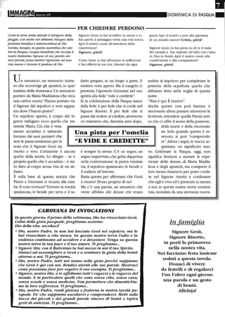 •IMMA§,INI Marzo 05 DOMENICA DI PASQUA.
- - - - - - - - - - - PER CHIEDERE PERDONO - - - - - - - - - - -
COrru! la terra arida attende il refrigerio della
pioggia, così anche noi abbiamo bisogno della
presenza benefica e misericordiosa di Dio.
Scenda, dunque, su questa assemblea che cele-
bra la Pasqua, l'acqua benedetta che ricorda il
nostro Battesimo. Ognuno di noi, pentito dei
suoi peccati, possa sentirsi rigenerato ad una
vita nuova e ricevere ilperdono di Dio.
Un annuncio, un annuncio inatte-
so che sconvolge gli apostoli, in quel
mattino della domenica. Un annuncio
portato da Maria Maddalena che reca
una cattiva nuova:"Hanno portato via
il Signore dal sepolcro e non sappia-
mo dove l'hanno posto!".
Un sepolcro aperto, il corpo del Si-
gnore trafugato: ecco quello che tra-
smette Maria. Ciò che è vera-
Signore Gesù, tu hai sconfitto la morte e ci
hai aperto il passaggio verso una vita nuova.
Apri il nostro cuore all'annuncio della
risurrezione!
Signore, pietàl
Cristo Gesù, tu hai affrontato la sofferenza
e hai offerto la tua vita. Liberaci da ogni
dario piegato, in un luogo a parte. Il
mistero resta aperto. Ma il vangelo ci
presenta l'apostolo Giovanni nel suo
aprirsi alla fede: "vide e credette".
Sì, la celebrazione della Pasqua nasce
dalla fede: è per fede che si crede nel
Signore Risorto. È per fede che si
passa dal vedere al credere, attraverso
un itinerario che, duemila anni dopo,
paura. Apri il nostro cuore alla speranza
di un mondo nuovo! Cristo, pietà!
Signore Gesù, tu hai preso su di te il male
del mondo e hai risposto all'odio con l'amo-
re, fino in fondo. Apri il nostro cuore alla
condivisione e alla compassione!
Signore, pietà!
andate al sepolcro per completare le
pratiche della sepoltura: quello che
abbiamo letto nella veglia di questa
notte.
"Non è qui. È risorto!".
Anche questo non può bastare: è
necessario allora passare attraverso le
Scritture, intendere quella Parola anti-
ca che ci offre il senso della passione,
della morte e della risurrezio-
mente accaduto è talmente
lontano dai suoi pensieri che
non le passa nemmeno per la
testa che il Signore Gesù sia
Una pista per l'omelia
"E VIDE E CREDE'rI'E"
ne. Solo quando questo è av-
venuto, si può "comprende-
re".Allora i segni, le tracce ac-
quistano un significato nuo-
risorto e vivo. L'orizzonte è ancora
quello della morte. Lo sfregio - se è
proprio quello che è accaduto - è sta-
to fatto al corpo senza vita di un de-
funto.
È sulla base di questa notizia che
Pietro e Giovanni si recano alla tom-
ba. E cosa trovano? Trovano la tomba
spalancata, le bende per terra e il su-
è sempre lo stesso. C'è un segno, un
segno imprevisto, che getta dapprima
nella costernazione: la pietra rotolata
via, il sepolcro spalancato, le bende e
il sudario all'interno.
Basta questo per affermare che Gesù
è risorto? Penso proprio di no!
Ma c'è una parola, un annuncio che
viene affidato alle donne che erano
CAROVANA DI INVOCAZIONI
In questo giorno, il primo della settimana, Dio ha risuscitato Gesù.
Colmi della gioia pasquale, preghiamo assieme:
Dio della vita, ascoltaci!
o Dio, nostro Padre, tu non hai lasciato Gesù nel sepolcro, ma lo
hai risuscitato a vita nuova. Su questa nostra terra l'odio e la
violenza continuano ad uccidere e a devastare. Venga su questa
nostra terra la tua pace e il tuo amore. Ti preghiamo...
o Signore Dio, con il Battesimo tu hai messo in noi il tuo Spirito.
Aiutaci ad assomigliare a Gesù e a seminare la gioia della bontà
attorno a noi. Ti preghiamo...
o Dio, nostro Padre, tutti noi siamo nella gioia perché sappiamo
che Gesù è qui con noi. Rendici attenti alle sue parole. Mostraci
come possiamo fare per seguire il suo esempio. Ti preghiamo...
o Signore, nostro Dio, a te affidiamo tutti i ragazzi e le ragazze del
mondo. E in particolare quelli che sono senza cibo, senza casa,
senza scuole e senza medicine. Non permettere che dimentichia-
mo la loro sofferenza. Ti preghiamo...
o Dio, nostro Padre, rendi gioiosa e fraterna la nostra tavola pa-
squale. Fa' che sappiamo ascoltarci e comprenderci. Metti sulla
bocca dei piccoli e dei grandi parole sincere di bontà e ispira
gesti di amicizia. Ti preghiamo...
vo. Celebrare la Pasqua, oggi, non
significa limitarsi a narrare le espe-
rienze delle donne, di Maria Madda-
lena e degli apostoli, ma compiere il
loro stesso itinerario per poter crede-
re nel Signore risorto e confessare
che egli è vivo ed è presente in mezzo
a noi, in questa nostra storia tormen-
tata, inondata da una speranza nuova.
In famiglia
Signore Gesù,
Signore Risorto,
tu porti la primavera
nella nostra vita.
Noi facciamo festa insieme
seduti a questa tavola.
Donaci di vivere
da fratelli e di regalarci
l'un l'altro ogni giorno
una parola e un gesto
di bontà.
Alle1uja!
 