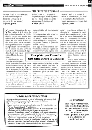 Dicembre 04 30 DOMENICA DI AWENTO
- - - - - - - - - - - PER CHIEDERE PERDONO - - - - - - - - - - -
Signore Gesù, tu non sei come
ti abbiamo immaginato.
Sapremo accogliere le
sorprese del tuo amore?
Signore, pietà!
Cristo Gesù, tu ci proponi di
cogliere i segni della tua presen-
za. Ma i nostri occhi sapranno
riconoscere le tue tracce?
Cristo, pietà!
Signore Gesù, tu ci chiedi di
vivere in modo nuovo, secondo
il tuo Vangelo. Ma noi siamo
pronti a cambiare, a convertirci?
Signore, pietà!
l'lì
G
iovanni è in prigione. Ha sen-
tito parlare di Gesù, di quello
che sta facendo.Quello che gli rife-
riscono, tuttavia, non sembra pro-
prio andar d'accordo con le sue
attese. Per lui il Messia è uno che
farà piazza pulita, senza mezzi ter-
mini. Spazzerà scandali ed ingiusti-
zia, ripristinerà un rapporto auten-
tico e sincero con Dio. Eserciterà
in modo lucido e implacabile il giu-
non con le idee o le dotte disquisi-
zioni.
Un invito a restare sul terreno con-
creto della vita quotidiana.
Un invito a cogliere il nuovo nelle
parole e nei gesti di ogni giorno.
Un giudizio costruito su quello che
si vede e si tocca.
E se oggi la stessa domanda fosse
rivolta anche a noi? Se oggi noi do-
vessimo fornire una risposta sullo
poveri e profeti come lui. Basta far-
si un giro per i supermercati - veri
templi domenicali in questo perio-
do - per rendersi conto della po-
tenza del consumismo. Imbottisce
di roba e fa perdere il desiderio di
ciò che è essenziale. Ma ci sono
persone che continuano a sperare,
persone che si portano dentro una
fame che nessun prodotto natalizio
può colmare, una sete a prova di
dizio. Gesù non è pro-
prio un Messia di questo Una pista per l'omelia
qualsiasi intruglio più o
meno frizzante e colora- 'i
genere.
E probabilmente Gio-
vanni ha sentito qualco-
CIÒ CHE UDITE E VEDETE
to.
Questi hanno diritto ad
sa che rimette in discussione la sua
immagine dell'Inviato di Dio. Offre
misericordia, mangia con i pecca-
tori, si rivolge ai poveri, guarisce e
l'isolleva quanti sono abbattuti.
Ecco perché la domanda: "Sei tu
colui che deve venire o dobbiamo
attenderne un altro?". La risposta di
Gesù è altrettanto franca e chiara:
"Andate e riferite a Giovanni quel-
lo che udite e vedete... ".
Un invito a misurarsi con la realtà,
stesso terreno? Ci sarebbe, da qual-
che parte ancora, qualcuno che
attende come Giovanni il Battista e
che si sentirebbe rincuorato dal
racconto di quello che sta accaden-
do'
La scommessa del Cristianesimo e
delle Chiese è tutta qui. È vero: c'è
gente in giro che non si fa più do-
mande e che non coltiva più atte-
se.Almeno di quelle attese che por-
tava in cuore Giovanni e tanti
CAROVANA DI INVOCAZIONI
Signore, noi sappiamo che tu non ci abbandoni alle nostre diffi-
coltà. Per questo, animati dalla speranza, ti diciamo:
Signore, donaci la tua gioia!
o Signore, porta luce e gioia nelle giornate dei cristiani. La tua
Parola li accompagni Preghiamo...
o Signore, aiuta tutti gli uomini e le donne di buona volontà, che
lavorano per la giustizia e per la pace. Preghiamo...
o Signore, sostieni tutti quelli che attraversano momenti diffici-
li Metti accanto a loro degli amici, dei fratelli Preghiamo...
o Signore, non lasciarci mancare i profeti, che denunciano le
ingiustizie e difendono i diritti dei poveri. Preghiamo...
o Signore, benedici il lavoro di quelli che seminano un po' di
allegria e di umorismo nel cuore degli uomini· gli attori e i
pagliacci del circo, gli animatori di serate. Preghiamo...
una risposta, vera e con-
creta, come quella fornita da Gesù.
Hanno diritto a misurare il cambia-
mento. Solo il racconto di ciò che
accade li può convincere. Quel rac-
conto che mette noi , Chiese
dell'Occidente, brutalmente per
terra di fronte ai tanti "miracoli"
delle Chiese del Terzo Mondo.
E ci fa provare la struggente nostal-
gia di un 'esistenza cristiana pit1 le-
gata al Vangelo, pit1 audace nella
carità.
In famiglia
Sulla soglia della tristezza,
nella foresta degli affanni,
tu vieni a visitarci, o Dio,
tu che ci conosci meglio
di noi stessi
vieni a portarci la tua gioia
e a condurci su un
sentiero di luce.
'.1
 