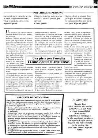 Aprile 05 30 DOMENICA DI PASQUA
----------PER CHIEDERE PERDONO-----------
Signore Gesù, tu cammini accan-
to a noi, lungo i sentieri della
vita e tu parli al nostro cuore.
Signore, pietà!
Una strada che è la strada del ritorno,
ma anche della delusione,della tristezza,
dell'amarezza.
All'andata l'avevano percorsa con entu-
siasmo, per seguire Gesù di Nazaret,
quell'uomo straordinario che si diceva
fosse il Messia,l'Atteso.All'andata si por-
tavano in cuore lma speranza:era arriva-
to fmalmente il momento desiderato,
Dio realizzava le sue promesse.
Ma ora il ritorno era ben diverso! Dopo
tutto quello che era acca-
Cristo Gesù, tu hai sofferto e hai
donato la tua vita per noi, per
salvarci.
Cristo, pietà!
dubbi ed i barlumi di speranza.
Un compagno che prende la parola,che
dice la sua, che legge gli avvenimenti in
modo nuovo,con occhi diversi. E colle-
ga tutto, ricorrendo alle Sacra Scritture.
Un compagno che non si fa scrupolo
anche di redarguire quelli che ha incon-
trato perché non credono alle parole dei
profeti.
Un compagno ascoltato, con il quale si
vuole restare ancora per un po',al punto
Signore Gesù, tu ci doni il tuo
pane per infonderei coraggio,
tu vuoi condividere con noi la
tua gioia. Signore, pietà!
nel loro cuore, mentre lo ascoltavano,
attenti e snlpiti per quello che diceva.
Una mensa che viene abbandonata,
quando lui scompare, per anelare ad
arullillciare ciò che è accaduto: l'incon-
tro,la luce nuova che ha portato,il dono
del pane spezzato.
Storia di una strada, che porta da
Gerusalemme ad Emmaus, ma anche di
nltte le strade della nostra vita: strade
percorse con entusiasmo e con tristez-
za,con gioia e con dolore.
Una pista per l'omelia
Storia di lill incontro conduto! I sogni erano andati
in franturrù, le attese di-
strutte. E del resto, cosa
c'era più da sperare dopo
che proprio quel Gesù era
I LORO OCCHI SI APRIRONO
Qualcuno che resta accan-
to a noi, per ascoltarci e
per parlarci,per farci deci-
stato condannato dal tribunale religioso
e fatto crocifiggere dal procuratore ro-
mano?
Un compagno di strada che si avvicina,
che fa strada insieme,che entra nei loro
discorsi, che vuoi sapere di che cosa
stanno parlando e discutendo tra loro.
Un compagno che, con le sue domande,
obbliga in qualche modo a rispondergli,
a dirgli i fatti,ma anche tutto quello che
passa per il cuore.
Ad esporre la disillusione, ma anche i
che lo si invita a casa propria, perché
ormai si fa sera e viaggiare col buio è
pericoloso.
Una mensa, a cui ci si siede, insieme, per
mangiare.
E,proprio qui, il compagno sconosciuto
compie un gesto del tutto comune e tra-
dizionale: prende il pane, dice la benedi-
zione, lo spezza,lo dà ai due amici.
È quel gesto che apre i loro occhi, è in
quel momento che lo riconoscono.
E si avvedono di ciò che era accaduto
CAROVANA DIINVOCAZIONI
Come i due discepoli di EmmallS anche noi perc01Tiamo le strade deUa
vita. E il tuo Figlio cammina assieme a noi perfarci ritrovare la speran-
za. Rincuorati daUa sua presenza ci rivolgiamo a te e ti diciamo: Rinnova
la nostra vita, Signore Dio.
• Dona a tutti i cristiani il desiderio di ascoltare, di leggere e di meditare
il Vangelo. Apri il loro cuore aUa misericordia e alla bontà.
Ti preghiamo...
• Sostieni tutti coloro che ci aiutano a conoscere meglio Gesù e che ci
mostrano la via che porta all'incontro con lui. Ti preghiamo...
• Non lasciar mancare ai nostri genitori il tuo sostegno: aiutali nei
momenti difficili, spiana la strada al dialogo e aUa comprensione.
Ti preghiamo...
• Ti preghiamo per i giovani che verranno ordinati preti. Dona a loro di
mettersi a servizio dei cristiani con gioia e semplicità. Ti preghiamo...
• Ti preghiamo per tutti noi, donaci di saper trovare il tempo necessario
per la preghiera e di partecipare con gioia aUa Messa domenicale.
Ti preghiamo...
• Ti supplichiamo per i popoli che abitano la Terra Santa. Sostieni tutti
quelli che cercano la pace, nel rispetto reciproco. Ti preghiamo...
frare in modo nuovo tutto
ciò che è accaduto.
Storia di una mensa a portata di mano, in
ogmilla delle nostre chiese, una mensa a
cui sedersi per ricevere quel pane che
egli continua a spezzare per noi.
E storia anche di una gioia nuova, gioia
di chi ora riesce a comprendere, ad indi-
viduare il filo tenace della speranza, di
chi si rallegra per l'azione di Dio.
In famiglia
Signore Dio,
ci hai invitato alla mensa
della Parola e del Pane
e ci dai la possibilità
di ritrovare
entusiasmo e impegno.
Fa' che possiamo esprimere
con i gesti di ogni giorno
la gioia che hai seminato
nella nostra vita.
Per Cristo nostro Signore.
AMEN.
 