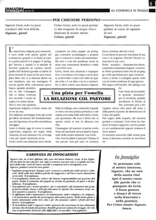 Aprile 05 40 DOMENICA DI PASQUA
----------PER CHIEDERE PERDONO-----------
Signore Gesù, solo tu puoi
condurci alla vera felicità.
Signore, pietà!
L'esperienza religiosa può assumere,
è vero, molti volti. Anche quello del
commercio, quando ci si illude di esse-
re a posto perché si è pagato il "pedag-
gio" dovuto, e quindi ci si attende di
ricevere qualcosa in cambio. Anche
quello dell'idolatria quando si ritiene di
poter mettere le mani su Dio per il sem-
plice fatto che ci si trascina dietro un
suo simulacro, una sua immagine. O
ancora quello della costmzione psico-
logica, quando proiettia-
Cristo Gesù, solo tu puoi portar-
ci alla sorgente di acqua viva e
dissetare le nostre attese.
Cristo, pietà!
comprare un idolo, pagare Wl pedag-
gio, costmirsi un'immagine a proprio
uso e conswno è molto più immediato.
Ma non è così che possiamo avere in
dono una comunione benefica e vitale
con il Dio vero.
Certo, vivere una relazione è impegna-
tivo: ci si misura col tempo,con la dura-
ta,si deve fare i conti con l'altro Ce que-
sta volta c'è tm Altro con la a maiusco-
la), ci deve essere una minima disponi-
Signore Gesù, solo tu puoi
parlare al cuore di ognuno
di noi.
Signore, pietà!
fuori, cammina davanti a loro.
Ecosa fanno le pecore?Ascoltano la sua
voce e lo seguono. Perché? Perché co-
noscono la sua voce.
Verbi semplici: chiamare/ascoltare,
condurre/camminare/seguire, conosce-
re.Verbi quotidiani nella vita di un greg-
ge, verbi quotidiani per ogni credente.
Gesù ci invita a coniugare questi verbi
con la nostra esistenza di ogni giorno.
Nel segno dell'ascolto, del dialogo con
lui.
mo su Dio l'inunagine
che ci siamo costmita
Una pista per l'omelia Così viene da domandar-
noi, secondo i nostri bi-
sogni e le nostre attese.
Non è vero che qualsiasi
LA RELAZIONE COL PASTORE
si: quando "passiamo"
per la Scrittura, quando
ascoltiamo la Parola di
esperienza religiosa va bene, basta che
ce ne sia una.
Noi abbiamo purtroppo sotto gli occhi
gli effetti devastanti del fondamentalis-
mo,del rigorismo,di tm devozionalismo
selvaggio.
Gesù ci chiede oggi di vivere la nostra
esperienza religiosa nel segno della
relazione, di una relazione che si rivolge
a lui, dle "passa"attraverso di lui.
Certo, vivere una relazione non è facile:
bilità di dialogo, una continuità.Liquida-
re tutto con una pratica peliodica o sal-
tuaria, a seconda delle necessità è molto
più spontaneo. Ma non è detto che in
questo modo si viva in alleanza con
Dio.
L'immagine del pastore si presta molto
bene ad esprimere alcuni aspetti impor-
tanti della nostra relazione con Gesù.
Che cosa fa infatti il pastore? Chiama le
sue pecore "una per una", le conduce
CAROVANA DIINVOCAZIONI
Signore DiQ, tu ci hai affidalO alle cure del buon Pastore, Gesù, il tuo Figlio,
che ha doro la sua vita per noi. Egli ci conosce uno per unQ e ci guida sui sen-
tieri deUa vita. Certi di essere acaJ/ti e compresi noi ci rivolgiamo a te:
SignQre, guidaci verso la vera gioia!
• Vogliamo pregarti per il papa e per i vescovi, e anche per tutti i preti e i dia-
coni. Metti sulle tm-o labbra pamle di sagge=a e nel loro cuore attenzione
verso tutti. Ti preghiamo.
• E ti preghiamo anche per cotm-o che hanno responsabilità nel governo dei
paesi. Guida il cammino dei popoli su strade di giustizia, di pace e di.fra-
tellanza. Ti preghiamo.
• Ti preghiamo per i nostri genitori, per i catechisti e gli animaJori dei grup-
pi parrocchiali. Dona a tutti gli educaWri lo SpiritQ che animava Gesù, no-
stro maestro e pastore. Ti preghiamo.
• Ti affidiamQ tutti i missionari e le missionarie, tutti i religiosi e le religiose,
e in particolare queUi che provengono dal nostro paese. Metti tanta gioia e
tanto entusiasmo nella furo vita e fa' che possano vetkre i frutti del loro
lavoro. Ti preghiamo.
• Ti ricordiamo tutti i raga=i e tutti i giovani che avvertono la tua chimnaJa
ad una vita di totale oonazione. Rendili generosi e pieni di coraggio. Fa' che
non si spaventino difronte alle difficoltà e ai sacrifici. Ti preghiamo.
Dio, arriviamo poi a luil
Oppure siamo tutti presi dal testo o
dalla parola al punto da dimenticarci di
Colui che parla?
Nel segno della sequela, del lasciarsi
guidare e condurre. Così viene da chie-
dersi: il nostro rapporto con lui produ-
ce un cambiamento oppure restiamo lì
dove siamo?
Ci lasciamo smuovere dalle nostre posi-
zioni, ci lasciamo mettere in movimen-
to?
In famiglia
Se pensiamo solo
al nostro interesse,
Signore, che ne sarà
della nostra vita?
Apri il nostro cuore
alle parole che ci
giungono da Gesù,
il buon pastore
e donaci di vivere
nella fraternità e
nella giustizia.
Per Cristo nostro Signore.
Atnen.
 