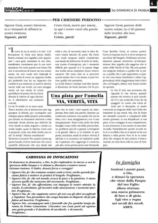 I
Aprile 05 50 DOMENICA DI PASQUA
----------PER CHIEDERE PERDONO-----------
Signore Gesù, nostro Salvatore,
tu ci domandi di affidarti la
nostra esistenza.
Signore, pietà!
"Io sono la via, la verità e la vita". L'af-
Cristo Gesù, morto per amore,
tu apri i nostri cuori alla parola
di vita.
Cristo, pietà!
volta e che, di necessità, tutte le altre de-
vono essere lasciate da parte. Ma Gesù
non vuole neppure essere considerato
una strada da imboccare di tanto in tanto,
una corsia d'emergenza, per i momenti
difficili, per quando si è in panne. Esige
una scelta senza rimpianti, senza tenten-
namenti. Del resto solo se si percorre
questa strada che è Lui stesso, si può tro-
vare quello che promette.
La verità. Essere cristiani vuoi dire lasciar-
si illuminare da Gesù, lasciare che la pro-
Signore Gesù, pastore delle
nostre anime, tu ci fai passare
dalle tenebre alla luce.
Signore, pietà!
Cosa farebbe Gesù, al nostro posto?
Certo,la risposta non la si trova sempre in
una frase delVangelo. Dobbiamo necessa-
riamente passare attraverso un'interpre-
tazione, fare appello alla saggezza che si
nutre della Parola di Dio. Ma non possia-
mo neppure limitarci a quello che ci pia-
ce, a quello che è più opportuno, a quel-
lo che crea meno trambusto o attira l'ap-
provazione della maggioranza: tutti criteri
che col Vangelo, ahimé,non hanno molto
da spartire.
La vita. E' solo una promessa che
fermazione di Gesù non lascia dubbi.
Essere cristiani non significa solo apprez-
zare i suoi gesti, anunirare le sue idee,
manifestare entusiasmo per la sua testi-
monianza. No, tutto questo non basta. Chi
non si accontenta di essere un suo anuui-
ratore, chi non vuole solo battergli le
mani,accetta di avere un rapporto molto
più profondo con lui, un rapporto che
cambia la sua esistenza, si innerva diretta-
mente sulle sue scelte, sui suoi atteggia-
menti, sul suo modo di vivere
quotidiano.Al punto che lui,Gesù,
diventa il criterio di ogni decisio- Una pista per l'omelia
riguarda la vita eterna, quando
questa vita terrena si sarà conclu-
sa? O è una realtà fin d'ora,fin dane, il riferimento nei momenti
cruciali.
La via. Di strade ce ne sono tante.
Tanti i sentieri che si imboccano per rag-
giungere la felicità, per conseguire uno
sviluppo pieno delle proprie potenzialità,
per trovare un benessere interiore o solo
mateliale. Strade diverse per obiettivi di-
versi. Strade in salita, anguste e strade co-
mode, larghe, quasi in discesa. Gesù non
si propone come una delle strade, ma co-
me "la strada". Pretesa esorbitanteì
Richiesta eccessivaì Per quanto possa ap-
parne banale, si deve osservare che non è
possibile imboccare che una strada alla
"VIA, VERITA, VITA
pria vita, in tutti i suoi aspetti sia inter-
pretata, letta dalla sua parola. Operare un
confronto continuo con quello che lui ha
fatto, con i suoi atteggiamenti, con il suo
insegnamento. Tante volte,nella vita delle
famiglie come nella vita delle parrocchie,
su problemi piccoli o grandi, contingenti
o di grande rilievo, ci si imbatte in pro-
poste, soluzioni, modi di vedere diversi. E
talvolta ci si accanisce ad esplorare quale
sia l'opinione che raggiunge il consenso
più alto, senza prima porsi una domanda:
CAROVANA DIINVOCAZIONI
Di domenica in domenica, o Dio, tu fai risplendere in mezzo a noi la
speranza della Pasqua e ci chiami a diventare creature nuove.
Diciamo insieme: O Padre, donaciforza e coraggio!
• Signore Dio,fa' che restiamo sempre uniti a Gesù, anche quandofac-
ciamo fatica a mettere in pratica il Vangelo. Preghiamo...
• Signore Dio, fa' che nel mondo cresca la pace e la giustizia. E siano
soccorsi quelli che mancano del necessario. Preghiamo...
• Signore Dio, fa' che affrontiamo con impegno le nostre attività: la
scuola, il catechismo, gli incontri nelle associazioni, i momenti spor-
tivi. Preghiamo...
• Signore Dio, fa' che sappiamo essere gli uni con gli altri accoglienti
e rispettosi. Non permettere che venga lasciato in disparte chifa Più
fatica ad inserirsi. Preghiamo...
• Signore Dio, accompagna tutti i fanciulli che fra qualche tempo f~
ranno la Prima Comunione. L'incontro con Gesù porti ad ognuno
una gioia grande e il desiderio di ascoltarlo e di amarlo.
Preghiamo...
quaggiù? lo credo che Gesù di-
venti per il discepolo, in modo
crescente, la sorgente della vita: Colui che
trasmette la sua stessa vita, che fa fltùre
nei meandri contorti e complicati delle
nostre giornate, la sua limpidezza, la sua
pace,il suo coraggio, la sua compassione,
la sua tenerezza,il suo amore,la sua mise-
ricordia. Naturalmente questo accade so-
lo se ci si affida a lui, se si ripone in lui una
fiducia a tutta prova. Non se lo si consi-
dera alla stregua di una polizza d'assicu-
razione,da tirar fuori solo in caso di biso-
gno.
In famiglia
Sostieni i nostri passi,
o Dio,
e donaci la speranza
che viene dalla Pasqua
del tuo Figlio:
allora vivremo
una nuova primavera
di luce e di gioia.
Egli vive e regna
nei secoli dei secoli.
AMEN.
 