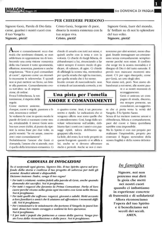Maggio 05 60 DOMENICA DI PASQUA
----------PER CHIEDERE PERDONO-----------
Signore Gesù, Parola di Dio fatta
carne, guarisci i nostri cuori con
il tuo Vangelo.
Signore, pietà!
Anore e comandamenti: ecco due
realtà che sembrano distanti, se non
addirittura in opposizione tra di loro.
Secondo una certa visione romantica
della vita l'amore è tutto spontaneità,
effusione, tenerezza, passione e anche
sregolatezza. "Non si può comandare
al cuore", ripetono come un ritornel-
lo incessante le telenovelas. E quindi
non si può mettere un freno, un limi-
te alla passione. Comandamento evo-
ca tutt'altro: sa di imposi-
zione, di ordine.
Evoca l'obbedienza, la sot-
Cristo Gesù, Sorgente di pace,
disseta la nostra esistenza con la
tua acqua viva.
Cristo, pietà!
chiede di amarlo con tutti noi stessi, e
quindi anche con la testa e con la
volontà. Ci chiede di dargli fiducia, di
abbandonarci a lui, rinunciando a far
valere sempre il nostro modo di giu-
dicare, di valutare, di agire. Ci chiede
di affidargli la nostra vita, mettendoci
per quella strada che egli ha tracciato,
per quella strada che è lui stesso.
Inutile cercare di nasconderselo: non
si tratta di un'autostrada comoda, a tre
Signore Gesù, Luce del mondo,
fa' brillare su di noi lo splendore
del tuo volto.
Signore, pietà!
teremmo per altri sentieri, meno disa-
giati. Inutile immaginare un cristiane-
simo senza comandamenti: semplice-
mente perché non esiste. Il conflitto
che sorge tra la nostra mentalità e il
disegno di Dio è del tutto naturale. E
perciò non mancano momenti stra-
zianti. C'è per ogni discepolo, come
per Gesù, un orto degli olivi.
Non siamo soli, però. Non siamo ab-
bandonati a noi stessi, alle nostre pau-
re e ai nostri momenti di
Una pista per l'omelia
scoraggiamento.
tomissione, il rispetto delle
regole.
AMORE E COMANDAMENTI
Gesù ci assicura un com-
pagno di strada, discreto,
ma sempre presente, un
Come mettere assieme,
dunque, cuore e regole, passione e li-
miti, tenerezza e ordini?
Se vediamo le cose in questo modo le
parole di Gesù ci suonano come stra-
ne, irrealizzabili. E invece Gesù sem-
bra non avere dubbi, al punto da lipe-
tere la stessa frase per due volte, in
pochi versetti: "Se mi amate, osserve-
rete i miei comandamenti".
Probabilmente l'amore che Gesù ci
domanda, l'amore che si attende, non
è quello della letteratura romantica. Ci
o quattro corsie. Anzi, è un percorso
stretto e lipido. Le indicazioni che ci
vengono offerte non sono quelle che
ci attenderemmo. Così, lungi dallo sci-
volare velocemente sull'asfalto, dob-
biamo fare i conti con i sassi e con pas-
saggi ripidi, talora dobbiamo ag-
grapparci alla roccia.
La fede, del resto, la si vede proprio in
questi frangenti: quando ci si affida a
lui, anche se si devono affrontare
lischi e pericoli. Anche se noi ci met-
CAROVANA DIINVOCAZIONI
Tu ci sorprendi ogni giorno, Signore Dio. Il tuo Spirito opera nel pro-
fondo della storia e realizza il tuo progetto di salvezza per tutti gli
uomini. Rendici attenti e disponibili.
Diciamo insieme: Padre, venga il tuo regno!
• Per tutti i cristiani: restinofedeli alla parola di Gesù, anche quando
domanda dei sacrifici. Noi ti preghiamo.
• Per tutti i ragazzi che faranno la Prima Comunione. Parla al loro
cuore perché vivano nella gioia ogni incontro con Gesù nella Messa.
Noi ti preghiamo.
• Per tutti quelli che soffrono: ragazzi, giovani e adulti. Metti accanto
a lorofamiliari e amici che li aiutano ad affrontare i momenti diffi-
cili. Noi ti preghiamo.
• Per i missionari e le missionarie che portano il Vangelo in paesi lon-
tani: dona loro tanto coraggio e sostieni la loro speranza.
Noi ti preghiamo.
• E per tutti i popoli che patiscono a causa della guerra. Venga pre-
sto l'ora della riconciliazione e della pace. Noi ti preghiamo.
consolatore, un suggerito-
re che ci porta verso la verità del
Vangelo. È lo Spirito Santo.
Senza di lui mettere insieme amore e
obbedienza., fiducia e comandamenti,
pace del cuore e fatica quotidiana
sarebbe cosa impossibile.
Ma lo Spirito è con noi proprio per
rea.l.i7.7..are l'impossibile, proprio per
costmire il Regno servendosi della
nostra fragilità e della nostra debolez-
za.
In famiglia
Signore, noi non
potremo mai dirti
la gioia che metti
nei nostri cuori
quando ci imbattiamo
in esperienze concrete
di fraternità e di solidarietà!
Allora riconosciamo
l'opera del tuo Spirito
e ti benediciamo nei
secoli dei secoli_
AMEN_
 