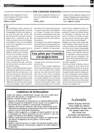 Febbraio 05 3a DOMENICA DI QUARESIMA
- - - - - - - - - - - PER CHIEDERE PERDONO - - - - - - - - - - -
Signore Gesù, sorgente di vita, tu
conosci ognuno di noi per nome
e tu ci chiami a seguirti.
Signore, pietà!
'-
Estraordinario questo incontro tra
Gesù e la Samaritana perché ci permette
di scandagliare l'itinerario che ognuno di
noi deve percorrere per arrivare alla
fede. Percorso fatto di scoperte,di illumi-
nazioni, che ci conducono un po' alla
volta a riconoscere Gesù come il Signore
a cui affidare la nostra vita, come il Figlio
di Dio che fa zampillare in noi una sor-
gente d'acqua viva.
Cristo Gesù, sorgente d'amore, tu ci
doni una moltitudine di fratelli da
amare.
Cristo, pietà!
altra acqua: non è l'acqua ferma raccolta
in un pozzo, acqua che sa, inevitabilmen-
te, di fango. È un'acqua viva, un'acqua
che disseta la profondità del nostro esse-
re, un'acqua che sgorga fresca per sem-
pre e che porta una vita nuova nella no-
stra esistenza.
Come ogmmo di noi,anche la samaritana
passa dal bisogno di acqua quotidiano (e
dai bisogni di cui sono segnate le nostre
giornate) al desiderio di qualcos'altro,
Signore Gesù, sorgente di gioia, tu ci
insegni l'impegno per la giustizia e i
gesti della fraternità e della condivi-
sione. Signore, pietà!
modo di vivere il rapporto con Dio, con
tutta la propria vita. La conoscenza ri-
guardante la venuta del Messia diventa
un interrogativo consistente, dopo che
Gesù si è rivelato a lei: "Venite a vedere
un uomo che mi ha detto tutto quello
che ho fatto. Che sia forse il Messia?".
Passaggi non di poco conto, tappe della
nostra esistenza di fede, dentro un per-
corso in cui siamo stati condotti dalla gra-
zia di Dio, che si è servito di tanta genteTutto parte da una domanda di Gesù. Al
pozzo di Sicar egli è un povero che
chiede la carità di un po' d'acqua.
Una pista per l'omelia
UN'ACQUA VIVA
Non un ricco che offre i suoi teso-
ri, ma un povero che domanda.
Strano modo di avvicinarsi agli uo-
come la Samaritana: gente che ci ha
portato a Gesù, perché anche noi
lo potessimo conoscere personal-
mente, per poi concludere: "Ora
non è più per la tua parola che cre-
diamo, ma perché noi stessi abbia-mini, scelto dal Figlio di Dio. Non
come un potente che esige o che riem-
pie dei suoi favori, ma come un povero
che stende la mano.
Proprio a partire dalJa richiesta di Gesù e
dalla risposta della donna noi veniamo a
sondare realtà che non hanno più a che
fare solo con il pozzo e con la sete quoti-
diana. C'è un bisogno di acqua, c'è una
fatica quotidiana per assicurarsi questo
bene così indispensabile. E la donna vor-
rebbe tanto non dover più venire sempre
al pozzo ad attingere...Ma c'è anche un'
un'acqua diversa, più buona, cile non si
esaurisce mai.
Ma non è l'unico tornante significativo
che si trova ad oltrepassare. La sua mezza
verità ("Non ho marito") deve confron-
tarsi con una verità intera che Gesù le
dice. Così si trova a dover riconoscere
che veramente quell'uomo le legge den-
tro, la aiuta a decifrare la sua vita. Le que-
stioni di tradizione religiosa (il Garizim o
il monte Sion?) lasciano il posto a qual-
cosa di più sostanziale: ora c'è un nuovo
CAROVANA DI INVOCAZIONI
Anche noi, Signore, desideriamo l'acqua viva che ci può dare
solo Gesù. Per questo ci rivolgiamo a te e ti diciamo:
Donaci, o Padre, l'acqua viva!
• Signore, di domenica in domenica tu ci chiami all'Eucaristia:
donaci la gioia di rispondere al tuo invito e di accogliere la
tua Parola che ci chiama a conversione. Preghiamo...
• Signore, non lasciar mancare alle nostre parrocchie preti ,
catechisti ed animatori: sostieni tutti coloro che si impegnano
afarci crescere nellafede. Preghiamo...
• Signore, dona saggezza e coraggio ai nostri genitori: fa' che
ci insegnino ad essere generosi con chi è povero e con chi
soffre, ad aiutare chi è debole. Preghiamo...
• Signore, tante persone lavorano per rendere accogliente que-
sta chiesa: ricompensa la loro fatica e il loro amore.
Preghiamo...
• Signore, dona la tua luce a coloro che devono prendere deci-
sioni importanti:fa' che possano comPiere la scelta migliore.
Preghiamo...
mo udito e sappiamo... ".
Storia di una donna di Samaria, storia di
tutti i discepoli di Gesù, storia di un
approdo alla fede sostenuto da un fuoco
che brucia nel profondo, da una sete che
domanda di essere presa in considerazio-
ne. Non c'è iniziazione senza desiderio.
Ed è proprio il desiderio la molla segreta
di questo itinerario talora arduo e talora
confortevole, talora oscuro e talora lumi-
noso che ci porta all'incontro con lui. Un
incontro che cambia la vita.
In famiglia
Seduto al pozzo di Sicar,
il tuo Figlio ha offerto
alla samaritana l'acqua viva
che spegne ogni sete.
Che anche noi,
possiamo sperimentare
la tua salvezza e la tua gioia.
 