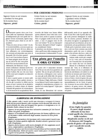 IMMAgiNI Marzo 05 40 DOMENICA DI QUARESIMA
- - - - - - - - - - - PER CHIEDERE PERDONO - - - - - - - - - - -
Signore Gesù, tu sei venuto
a rivelarci la vera gioia.
Sii la nostra luce.
Signore, pietà!
Disarmante questo cieco con il rac-
conto della sua esperienza. Disarmante
ed indisponente per tutti quelli che vo-
gliono trovare incrinature, aspetti nega-
tivi, elementi poco chiari in ciò che è
accaduto.
"Prima ero cieco ed ora ci vedo". Un da-
to incontrovertibile, a cui non si può op-
porre niente di serio. Ed ecco allora un
vano affannarsi, con un'investigazione
che rovescia sul miracolato una serie di
domande: Chi ti ha fatto questo?
Cristo Gesù, tu sei venuto
a salvarci e a guarirci.
Sii la nostra luce!
Cristo, pietà!
ricerche dei farisei non hanno affatto
questo obiettivo. Sono volte solo a scre-
ditare Gesù, anche in questa occasione.
Non c'è peggior sordo di chi non vuoi
udire...e non c'è peggior cieco di chi
non vuoi vedere! "Tu sei suo discepolo!
Noi siamo discepoli di Mosè!" reagisco-
no, scandalizzati i farisei.
E prendono una decisione drastica: cac-
ciano quell'uomo dalla sinagoga perché
la sua presenza è imbarazzante. È a que-
Signore Gesù, tu sei venuto
a guidarci verso il Padre.
Sii la nostra luce!
Signore, pietà!
dell'oscurità, storia di un approdo alla
fede. Il buio fitto cede il posto alla luce:
gli occhi possono distinguere la realtà
che sta attorno, possono decifrare ciò
che prima era ignoto. La guarigione del
corpo porta ad una relazione, ad un rico-
noscimento, ad una professione di fede.
Il fmale, però, è piuttosto amaro: un mo-
nito a tutti noi. Gesù constata una realtà
drammatica: quelli che non ci vedono
grazie a lui arrivano alla luce e altri, che
Dov'è ora? Cosa ha fatto di preci-
so? Siamo proprio sicuri che pri-
ma eri cieco? Tu che cosa pensi
di lui? Ecco lm incrociarsi di con-
Una pista per l'omelia
E ORA CI VEDO
ci vedono o credono di vederci,
cadono nella cecità più comple-
ta. Sì, è vero, solo se riconoscia-
mo l'oscurità che è in noi possia-
mo venire alla luce ed esserne
liberati. Se ci illudiamo di esseresiderazioni, che fmiscono col ge-
nerare confusione e dissenso anche tra i
farisei. Non può venire da Dio se non ri-
spetta il sabato. Ma uno che non viene
da Dio come può compiere un miracolo
del genere?
Il cieco a questo punto si mostra addi-
rittura ingenuo. Tanto parlare attorno a
ciò che gli è accaduto in effetti non ha
senso, se non è sorretto da un desiderio
autentico di vederci chiaro, di chiarire
l'identità del guaritore ed, eventualmen-
te, di riconoscere la sua grandezza. Ma le
sto punto che il miracolato incontra
Gesù. Fin qui era solo il suo guaritore, lm
"profeta". Ma ora che gli occhi della car-
ne riescono a distinguere cose e perso-
ne, sono gli occhi della fede che posso-
no essere attivati. Gesù si rivela a lui co-
me il Messia, il Figlio dell'uomo. Chiede
la sua fiducia. E quell'uomo reagisce con
semplicità e inunediatezza, col gesto e la
parola:"Io lo credo,Signore!". Egli si pro-
stra innanzi.
Storia di una liberazione dal carcere
CAROVANA DI INVOCAZIONI
o Dio, quante volte i nostri occhi non riescono a scorgere le tracce
della tua presenza! Quante volte restiamo ciechi davanti alle attese dei
nostri frateUi che sono nel bisogno! Per questo ci rivolgiamo a te e ti
diciamo: Padre, donaci la tua luce!
o Signore, la tua parola porta luce sul nostro cammino:fa' che l'ascol-
tiamo con gioia. Preghiamo...
o Signore, ti ricordiamo tutte quelle persone che hanno sofferto a cau-
sa del male e deUa cattiveria degli uomini. Guarisci le loro ferite.
Preghiamo...
o Signore, non permettere che lasciamo soli e senza amici i nostri com-
pagni che hanno qualche difficoltà. Rendici attenti e generosi verso
tutti. Preghiamo...
o Signore, porta la pace nelle nostre famiglie: fa' che sappiamo ascol-
tarci, comprenderci e perdonarci. Preghiamo...
o Signore, fra poco noi riceveremo il tuo perdono nel Sacramento della
Riconciliazione. Metti nel nostro cuore tanta pace e il desiderio di
seguire la tua parola. Preghiamo...
inununi dal buio, se ci rifiutiamo di
guardare dentro di noi, se pensiamo di
farcela da soli, fmiamo col cadere in una
cecità da cui nessuno può tirarci fuori.
Storie di gente che, da molto lontano,
arriva a Cristo e storie di gente che, par-
tita da un ambiente cristiano si allontana
inesorabilmente da lui. Storie di gente
che riconosce la sua cecità e fmisce col
vederci e di gente, invece, che rimane
chiusa in un'orgogliosa pretesa di essere
nel giusto.
In famiglia
Il tuo Figlio ha guarito
il cuore degli uomini
offrendo la tua luce
a tutti quelli che vivevano
nelle tenebre.
Risplenda anche su di noi
il chiarore del Vangelo,
parola di gioia e di speranza
per i secoli dei secoli.
AMEN.
 