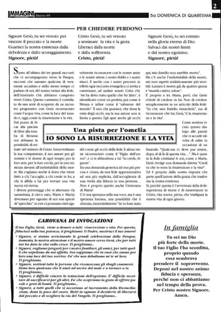 1M.M8§.INI Ma/'zo 05 50 DOMENICA DI QUARESIIVIA
- - - - - - - - - - - PER CHIEDERE PERDONO - - - - - - - - - - -
Signore Gesù, tu sei venuto per
vincere il peccato e la morte.
Guarisci la nostra esistenza dalla
debolezza e dallo scoraggiamento.
Signore, pietà!
Siamo all'ultimo dei tre grandi racconti
che ci accompagnano verso la Pasqua,
racconti che narrano qualcosa di vera-
mente accaduto e nello stesso tempo ci
parlano di noi, del nostro venire alla fede,
dell'itinerario che abbiamo compiuto
verso Cristo. Questo cammino è costella-
to da una serie di scoperte, da un incon-
tro progressivo con Gesù riconosciuto
come l'acqua viva, come la luce del mon-
do e, oggi, come la risurrezione e la vita.
Dal pozzo di Si-
Cristo Gesù, tu sei venuto
a seminare la vita e la gioia.
Uberaci dalla morte
e dalla sofferenza.
Cristo, pietà!
volmente riconoscere con le nostre ansie
e le nostre attese, i nostri dubbi e i nostri
slanci. E anche con i nostri percorsi: in
effetti ogni racconto evangelico ci invita a
camminare, ad andare avanti. Colui che
"mi ha detto tutto quello che ho fatto", è
identificato come un profeta, poi come il
Messia e infine come il "salvatore del
mondo". È uno che guarisce, che dona la
vista degli occhi, ma la sua azione non si
limita a questo. Egli apre anche gli occhi
Signore Gesù, tu sei entrato
nella gloria eterna di Dio.
Salvaci dai nostri limiti
e dal nostro egoismo.
Signore, pietà!
qui, mio fratello non sarebbe morto".
Ma c'è anche l'ineluttabilità della morte,
nei suoi aspetti realisticamente più terri-
bili. Lazzaro è morto già da quattro giorni
e "manda cattivo odore".
E' proprio a lei, Marta, però, che Gesù
chiede di credere in lui. Non di credere
semplicemente in un articolo della fede:
"So che mio fratello risusciterà", ma di
riconoscere che lui, Gesù,"è la risurrezio-
ne e la vita".
Una pista per l'omelia
Come sembra vi-
cino questo dia-
logo alle parole
car alla piscina
di Siloe alla tom-
ba di Betania
noi abbiamo la IO SONO LA RISURREZIONE E LA VITA
che ci accade tal-
volta di udire in
possibilità di en-
trare nel mistero di Cristo. Intravvediamo
la sua compassione, il suo amore per gli
uomini e le donne di ogni tempo: per la
loro sete, per la loro cecità, per la loro tri-
stezza davanti all'ineluttabilità della mor-
te. Ma cogliamo anche il dono che viene
fatto a chi l'accoglie, a chi crede in lui, a
chi si affida a lui per trovare una vita
nuova ed eterna.
I diversi personaggi che si alternano (la
samaritana, il cieco nato, Marta e Maria)
diventano per ognuno di noi una specie
di "specchio": in essi ci possiamo tutti age-
del cuore, gli occhi della fede. Eallora vie-
ne riconosciuto come il "Figlio dell'uo-
mo", e ci si abbandona a lui: "lo credo, Si-
gnore".
Da una domanda generica ad una più pre-
cisa e chiara, da una fede approssimativa
ad una più esplicita, dall'accoglienza di
una verità alla fiducia in una persona...
Non è proprio questo anche l'itinerario
di Marta?
C'è una speranza nella sua voce, ma è una
speranza lontana, una possibilità che è
sfumata, inesorabilmente:"Se tu fossi stato
CAROVANA DI INVOCAZIONI
Il tuo Figlio, Gesù, viene a donare a tutti risurrezione e vita. Per questo,
fiduciosi neUa tua potenza, ti preghiamo: O Padre, mostraci il tuo amore!
• Signore, si stanno avvicinando le grandi celebrazioni della Pasqua.
Aumenta, la nostra attenzione e il nostro amore verso Gesù, che per tutti
noi ha dato la vita sulla croce. Ti preghiamo...
• Signore, vogliamo pregarti per i nostrifamiliari, gli amici, per tutti quel-
li che aspettano da noi affetto. Noi sappiamo che tu vuoi che siamo per
loro una luce del tuo sorriso. Fa' che non deludiamo né te né loro.
Ti preghiamo.
• Signore, sostieni tutte le persone che riconoscono gli sbagli commessi.
Dona loro qualcuno che li aiuti ad uscire dal male e a tornare a te.
Ti preghiamo...
• Signore, è diffteile vincere la tentazione dell'egoismo. E' difficile accet-
tare di sacrificarsi per gli altri. Fa' che scopriamo la gioia di offrire pa-
role e gesti di bontà. Ti preghiamo...
• Signore, a tutti quelli che si accostano al Sacramento della Riconcilia-
zione, dona la pace del cuore. Metti in ognuno il desiderio di liberarsi
dal peccato e di scegliere la via del Vangelo. Ti preghiamo...
occasione di un
funerale. "Qualcosa ci deve pur essere,
dopo, al di là di questa vita...". Ma è ques-
ta la fede cristiana? A noi, come a Marta,
Gesù rivolge una domanda diretta: "Credi
tu che io sono la risurrezione e la vita?".
Ed è proprio dalla nostra risposta che
parte quell'azione della grazia che trasfor-
ma la nostra esistenza.
Sì, perché questa è l'avventura della fede:
esperienza di morte e di risurrezione in
Cristo, vita nuova, piena, che trasfigura la
nostra vita di ogni giorno.
In famiglia
Tu sei un Dio
più forte della morte.
Il tuo Figlio l'ha sconfitta,
proprio quando
essa sembrava
prendere il sopravvento.
Deponi nel nostro animo
fiducia e speranza, .
perché non ci abbattiamo
nel tempo della prova.
Per Cristo nostro Signore.
Amen.
 