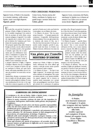 Maggio 05 SS.MA TRINITÀ"
----------PER CHIEDERE PERDONO-----------
Signore Gesù, il Padre ti ha manda-
to a riunire insieme, nello stesso
Spirito, tutti i suoi figli dispersi.
Signore, pietà!
Un solo Dio, non più dei. E tuttavia tre
persone: il Padre, il Figlio e lo Spirito San-
to. Un tenibUe rompicapo? Una verità di
fede da accettare ad occhi chius~ se07..a
nessuna indagine al riguardo? Una realtà
che riguarda più la mente che il cuore,
più la dottrina che l'esistenza, più l'ortO-
dossia che la pratica quotidiana?
Cristo Gesù, Parola eterna del
Padre, mediante lo Spirito tu ci
guidi lungo i sentieri della vita.
Cristo, pietà!
perché la Trinità non è solo una Verità da
contemplare, ma un Mistero da vivere.
o Un Mistero di amore: "Dio ha tanto
amato il mondo...". E' proprio questo che
costituisce l'oliginalità deU'esperienza
ebraico-cristiana. Non sono gli uomini che
si mettono alla ricerca di Dio, ma è
Dio che viene loro incontro. Elo fa per un
morivo molto semplice: perché li ama,
perché vuole loro bene. la Tlinità è un
Mistero d'amore, dell'amore che esiste da
Signore Gesù, tenerezza del Padre,
mediante lo Spirito tu ci chiami ad
amarci l'un l'altro con un amore
senza limiti. Signore, pietà!
per darla a Dio. Ma qui è proprio il contra-
rio: è Dio che dona.. E non dona qualcosa,
ma si dona, dona se stesso. Corre il risd'ùo
che a.tfrontano tutti quelli che amano
veramente: accetta di essere debole, fragi-
le, addirimu-a di essere rifiutato.
o Un Mistero di grazia: "...perché chiun-
que crede in lui non muoia, ma abbia la
vita etema". Non ci sono secondi fini
nell'azione di Dio, non ci sono interessi
taciuti o nascosti. Dio offre la sua alleanza
Nel proporci questa festa della Tlinità la
liturgia, in fondo, non fa nulla di straordi-
nario o di inedito perché, a ben guardare
il messale, ogni volta che ci radu-
niamo per una celebrazione euca-
ristica ci imbattiamo in questo Mi- Una pista per l'omelia
MISTERO D'AMOREstero. Non è forse vero che la no-
stra preghiera è sempre rivolta al
Padre? E non è altrettanto vero che
perché gli uomini, accogliendola,
possano entrare nella vita eterna.
Non una vita qualsiasi, per una
durata più o meno lunga, più o
meno al riparo da difficoltà e pro-
blemi, ma una vita che dura per
è proprio attraverso il Figlio, il Signore
Crocifisso e Risorto, che noi ci rivolgiamo
a Lui? E non è sempre lo Spirito che agi-
sce mediante la Parola, nei santi Sacra-
menti, nella stessa assemblea che si è riu-
nita, per renderla "un cuore solo e un'ani-
ma sola"?
Questa festa, dunque, si propone di met-
tere in risalto ciò che già appare costan-
temente nella preghiera cristiana. Ècome
una sottolineatura di ciò che si vive ogni
volta che si entra in rapporto con Dio. Sì,
sempre tra il Padre, il Figlio e lo Spirito
Santo, dell'amore che viene offelto agli
uo~ a tutti gli uomini, anche quando
essi si mostrano cattivi e ingrati.
o Un Mistero di dono: "...da dare il suo
Figlio Unigenito". Da sempre gli uomini
erano abituati ad immaginare Dio come
un essere potente, e per questo temibile.
Un essere esigente che si doveva in
qualche mooo anunansire con i propri
doni, per guadagnarsi i suoi favori. Erano
gli uomini che si plivavano di qualcosa
CAROVANA DI INVOCAZIONI
Ci rivolgiamo a Te, che sei Padre, Figlio e Spirito Santo, e insieme ti
diciamo: Tu che sei comunione di amore, ascoltaci!
o Libera le nostre comunità cristiane da tutto ciò che impedisce la
comunione: dall'egoismo, dall'invidia, dalla gelosia, dai pregiudizi.
Preghiamo...
o Rafforza l'impegno di tutti coloro che hanno qualche responsabilità
neUa vita del nostro paese, perchè cerchino le soluzioni migliori ai
problemi più gravi. Preghiamo...
o Sostieni i genitori, gli insegnanti, i catechisti e gli animatori nel loro
lavoro educativo. Fa' che possano destare in tutti atteggiamenti di
benevolenza, di comprensione, di dialogo. Preghiamo...
o Diffondi nelle nostre famiglie l'abitudine a pregare insieme, a rin-
graziarti e ad invocarti. Fa' che la parola di Gesù, il tuo Figlio, venga
accolta con gioia. Preghiamo...
o Dona agli anziani uno spirito di pazienza e di serenità, perchè ci
possano aiutare ad alfrontare le diJfi.coltà con le risorse deUa loro
esperienza. Preghiamo...
sempre e una vita in pienezza.
o Un Mistero di salve-LZa: "Dio non ha
mandato il Figlio per giudicare il mondo,
ma perché il mondo si salvi per me-ao di
lui". Un Dio, dunque, che da sempre ha
mostrato di avere a cuore la sorte dell'uo-
mo. Un Dio che si impegna a liberarlo da
tutto ciò che lo tiene pligioniero, gli im-
pedisce di essere felice. Un Dio la cui gioia
più gt-ande è l'uomo vivente.
In famiglia
o Padre,
non lasciarci mancare
il coraggio e la gioia
che vengono dal tuo Spirito.
Apri la nostra bocca
alla lode,
rendici operosi
nel compiere il bene.
Donaci di seguire Gesù,
il tuo Figlio
Crocifisso e Risorto.
AMEN.
 