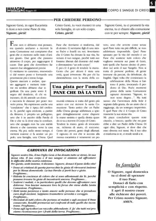 ,
Maggio 05 CORPO E SANGUE DI CRISTO
-----------PER CHIEDERE PERDONO-----------
Signore Gesù, in ogni Eucatistia
ti doni a noi come Pane di vita.
Signore, pietà!
Forse non ci abbiamo mai pensato,
ma quando andiamo a ricevere la
santa Comunione noi compiamo due
gesti che ci mettono nello stato d'ani-
mo giusto. Due gesti che passano
attraverso il corpo, per raggiungere il
cuore. Due gesti che dovrebbero far
nascere due atteggiamenti precisi.
Ci mettiamo in cammino, muovendo-
ci dal nosu-o posto e formando una
processione più o meno lunga.
Questo staccarsi e andare, que-
Cristo Gesù, tu vuoi riunirei in una
sola famiglia, in un solo corpo.
Cristo, pietà!
Pane che riceviamo ci trasfonna, dal
di dentro. Ci sentiamo figli di uno stes-
so Padre e fratelli ua. noi. Awertiamo
che il Cristo ha donato la sua vita, ha
versato il suo sangue, perché tutti noi
fossimo libela.ti dal dominio del male
e diventassimo "un solo corpo".
E poi c'è il gesto di tendel-e la mano.
Gesto che per alcuni è stata una
ovità, quasi iniverente. Ma per chi ha
dimestichez7..a con la storia della co-
Signore Gesù, tu ci prometti la vita
eterna, tu ci chiami alla comunione
con te per sempre. Signore, pietà!
vero, uno che awerte come senza
quel Pane tutto sia più difficile, se non
addirittura impossibile. Quel Pane
spezzato per la vita del mondo è un
Pane che sostiene tutti coloro che
vogliono mettersi sui passi di Gesù,
tutti quelli che hanno deciso di pren-
dere sul serio il suo Vangelo. Non si
ua.tta di persone perfette, di gente
immune da peccati, da debolezze, da
fragilità. Ogni volta che cominciano la
celebrazione della Messa si bat-
sto aggregarsi e mettersi insie-
me mi sembra abbiano due si-
gnificati. Da una parte sono il
segno del desiderio, di chi va
incontro, di chi attende un dono
Una pista per l'omelia
tono il petto, invocando il per-
dono di Dio. Pochi momenti
prima della santa Comunione
e raccorcia le distanze per poter rice-
vedo Plima. Ma esprimono anche una
"condizione" che è tipica del C1-eden-
te. Sì, perché ogni credente, a partire
da Abramo, è proprio un pellegtino,
uno che è in ascolto della Parola di
Dio e che va là dove essa lo conduce,
uno che quaggiù non ha una stabile
dimora e che cammina verso la casa
eterna. Ma poi, nello stesso tempo, il
mettersi insieme ci fa sentire un po-
polo, una famiglia, una Chiesa. Quel
....
PANE CHE DA LA. VITA
munità cristiana si ua.tta del gesto più
antico con cui ricevere la santa Co-
munione. Tanto antico che un Padre
della Chiesa giunge addirittura. a spie-
gare dettagliatamente come dispolTe
la mano sinistra e quella destra quan-
do si va a licevere il Corpo di Cristo.
Tendere la mano: gesto cii invocazio-
ne, richiesta di aiuto, di soccorso.
Gesto dei poveri, gesto degli affiunati.
E ognuno di noi che si accosta alla
mensa eucaristica è veramente un po-
CAROVANA DI INVOCAZIONI
Signore nostro Dio, il tuo Figlio Gesù ci ha donato tutto se stesso, la sua
stessa vita. Il suo corpo e il suo sangue ci aiutano ad affrontare
le difficoltà della nostra esistenza.
Per questo, uniti insieme, ti diciamo: Signore, donaci ilpane della vita!
o Dona ai cristiani di questa parrocchia la gioia di ritrovarsi insieme
per la Messa domenicale. La tua Parola ci porti luce e gioia.
Preghiamo...
o Ridesta la coscienza di coloro che si sono allontanati da Te, perchè
possano trovare la gioia di incontrarti ancora. Preghiamo...
o Sostieni i malati, e in particolare quelli che devono a.ffrontare cure
dolorose. Non lasciar mancare loro la forza che viene dalla Santa
Comunione. Preghiamo...
o Metti tanta pazienza e tanto amore nelle persone che si prendono
cura degli anziani. SaPPiano trasmettere serenità e coraggio.
Preghiamo...
o Ricordati di tutti coloro che portano ai malati e agli anziani il Pane
consacrato. Rendili premurosi nei confronti di tutti quelli che incon-
trano. Preghiamo...
o Dona agli agricoltori un raccolto abbondante. E fa' che tutti noipro-
viamo riconoscenza pel' i frutti della terra. Preghiamo...
ognuno liconosce "Signore, io
non sono degno...". Ma tutti
sanno che l'avventura della fede è
segnata dalla grazia, da llil aiuto che d
raggiunge, da un sostegno imprevisto.
E quel Pane che è il Corpo di Cristo
Ua.smette la sua stessa vita.
Mi piace concludere queste note
citando, a braccio, quello che mi pare
ebbe a dire un Padr-e della Chiesa: Di
ogni cibo, Signore, si deve dire che
esso diventa noi stessi. Ma il tuo cibo
d trasforma in te, d rende simili a te.
In famiglia
o Signore, ogni domenica
tu ci doni di spezzare
il tuo Pane.
Donaci di farlo con
semplicità e con rispetto.
E apri il nostro cuore
alle richieste dei poveri,
Per Cristo nostro Signore.
AMEN.
 
