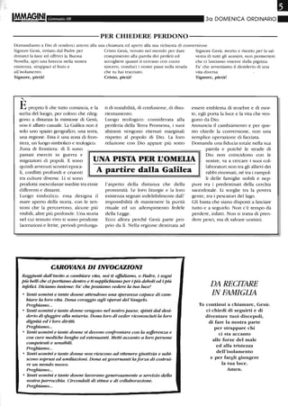 Gennaio 08 30 DOMENICA ORDINARIO.
-----------PER CHIEDERE PERDONO-----------
Domandiamo a Dio di renderei attenti alla sua chiamata ed aperti alla sua richiesta di conversione.
Signore Gesù, inviato dal Padre per Cristo Gesù, venuto nel mondo per dare Signore Gesù, morto e risorto per la sal-
donarci la luce ed offrirei la Buona compimento alla parola dei profeti ed vezza di tutti gli uomini, non permettere
Novella, apri una breccia nella nostra accogliere quanti ti cercano con cuore che ci lasciamo vincere dalla pigrizia.
esistenza, strappaci al buio e sincero, conduci i nostri passi sulla strada Fa' che avvertiamo il desiderio di una
all'isolamento. che tu hai tracciato. vita diversa.
Signore, pietà!
"
Eproprio li che tutto comincia, e la
scelta del luogo, per coloro che rileg-
gono a distanza la missione di Gesù,
non è affatto casuale. La GaWea non è
solo uno spazio geografico, una terra,
una regione. Essa è una zona di fron-
tiera, un luogo simbolico e teologico.
Zona di frontiera: di lì sono
Cristo, pietà!
ti di instabilità, di confusione, di diso-
rientamento.
Luogo teologico: considerata alla
periferia della Terra Promessa, i suoi
abitanti vengono ritenuti marginali
rispetto al popolo di Dio. La loro
relazione con Dio appare più sotto
Signore, pietà!
essere emblema di tenebre e di mor-
te, egli porta la luce e la vita che ven-
gono da Dio.
Annuncia il cambiamento e per que-
sto chiede la conversione, non una
semplice operazione di facciata.
Domanda una fiducia totale nella sua
passati eserciti in guerra e
migrazioni di popoli. E sono
quindi avvenuti scontri epoca-
li, conflitti profondi e cruenti
tra culture diverse. Lì si sono
UNA PISTA PER L'OMELIA
parola e poiché le strade di
Dio non coincidono con le
nostre, va a cercare i suoi col-
laboratori non tra gli allievi dei
rabbi rinomati, né tra i rampol-A partire dalla Galilea
prodotte mescolanze inedite tra etnie
differenti e distanti.
Luogo simbolico: essa designa il
mare aperto della storia, con le ten-
sioni che la percorrono, alcune più
visibili, altre più profonde. Una storia
nel cui tessuto vivo si sono prodotte
lacerazioni e ferite, periodi prolunga-
l'aspetto della distanza che della
prossimità. Le loro liturgie e la loro
esistenza segnati indelebilmente dall'
impossibilità di mantenere la purità
rituale ed un adempimento fedele
della Legge.
Ecco allora perché Gesù parte pro-
prio da lì. Nella regione destinata ad
CAROVANA DI INVOCAZIONI
Raggiunti dall'invito a cambiare vita, noi ti affuliamo, o Padre, i sogni
più belli che d portiamo dentro e ti supplichiamo per i più deboli ed i più
infelici. Diciamo insieme: Fa' che possiamo vedere la tua luce!
• Tanti uomini e tante donne attendono una speranza capace di cam-
biare la loro vita. Dona coraggio agli operai del Vangelo.
Preghiamo...
• Tanti uomini e tante donne vengono nel nostro paese, spinti dal desi-
derio di sJu.ggire alla miseria. Dona loro di veder riconosduti la loro
dignità ed i loro diritti.
Preghiamo...
• Tanti uomini e tante donne si devono cmifrontare con la sofferenza e
con cure mediche lunghe ed estenuanti. Metti accanto a loro persone
competenti e sensibili.
Preghiamo...
• Tanti uomini e tante donne non riescono ad ottenere giustizia e subi-
scono soprusi ed umiliazioni. Dona ai governanti la forza di costrui-
re un mondo nuovo.
Preghiamo...
• Tanti uomini e tante donne lavorano generosamente a servizio della
nostra parrocchia. Circondali di stima e di collaborazione.
Preghiamo...
li delle famiglie nobili e nep-
pure tra i predestinati della cerchia
sacerdotale. Li sceglie tra la povera
gente, tra i pescatori del lago.
Gli basta che siano disposti a lasciare
tutto e a seguirlo. Non c'è tempo da
perdere, infatti. Non si tratta di pren-
dere pesci, ma di salvare uomini.
DA RECITARE
IN FAMIGLIA
Tu continui a chiamare, Gesù:
ci chiedi di seguirti e di
diventare tuoi discepoli,
di fare la nostra parte
per strappare chi
ci sta accanto
alle forze del male
ed alla tristezza
dell'isolamento
e per fargli giungere
la tua luce.
Atnen.
 
