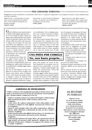 It!!MAG.INI Giugno 08 90 DOMENICA ORDINARIO ~
----------PER CHIEDERE PERDONO----------
Rivolgiamoci a Dio e chiediamo il suo perdono: tante volte ci è capitatO di apprezzare il suo progetto di amore, ma non abbiamo fatto
nulla per realizzarlo.
Signore Gesù, tu sei diventato un uomo
come noi per manifestarci la bontà di
Dio e il suo desiderio di donarci una
felicità senza fine.
Signore, pietà!
Gesù lo afferma senza me--ai tennini e
in questo modo dissipa ogni equivoco.
Se c'è chi si illude di poter entrare nel
Regno solo moltiplicando le sue dichia-
razioni di principio a favore del Cristia-
nesimo, della sua civiltà e dei suoi valo-
ri, sappia che non basta. No, Dio non
cerca gente che applaude e che è di-
sposta a spellarsi le mani per mostrare
il suo entusiasmo. Dio chiede collabo-
razione e quindi persone pronte a
sporcarsi e a ferirsi le mani pur
Cristo Gesù, tu hai accettato di affrontare
il male e la cattiveria, pur di liberarci e
di regalarci una vita nuova.
Cristo, pietà!
e la condivisione. Dio si rallegra quan-
do le sue creature mostrano compas-
sione per i poveri e soccorrono chi è
nella miseria.
Se ci sono in giro ministri della Chiesa
che pensano che a salvarli sarà il loro
servizio, la loro dimestichezza con l'al-
tare e le funzioni sacre, il loro zelo
nella liturgia e la loro abilità nell'agire
nello stesso nome di Cristo, sappiano
che le cose non stanno così. A nulla
Signore Gesù, tu hai offerto tutto te
stesso, fino in fondo, fino a morire sulla
croce, per cambiare la rotta della storia
ed aprirci alla speranza.
Signore, pietà!
sto di strappare la gramigna del male
che insidia il nostro cuore, di vagliare le
intenzioni che muovono i nostri atteg-
giamenti e le nostre scelte, di dare
compimento in prima persona alla pa-
rola di Gesù. Solo così potremo entra-
re nel Regno.
Le fondamenta della nostra casa sono
solide solo se poggiamo su quella
Parola che resiste a bufere e tempeste.
Tutto il resto inesorabilmente cade.
di partecipare alla costruzione
di un mondo nuovo. UNA PISTA PER L'OMEUA
Cadono le nostre piccole astuzie
per garantirci tranquillità e sicu-
rezza.
Se c'è qualcuno che ritiene che
No, non basta proprio...nel regno entrano quelli che
costellano la loro giornata di
invocazioni e di giaculatoria, quelli che
raddoppiano i gesti rituali e frequenta-
no assiduamente i pellegrinaggi, sappia
che non basta.
Vengono meno i beni in cui tan-
to confidiamo.
Dio non sa cosa farsene di tante pre-
ghiere se il cuore di chi si rivolge a noi
rimane come prima: duro ed egoista,
avaro e tutto chiuso nei propri interes-
si, ingiusto e pieno di cattiveria. Dio
ama veder scorrere come un fiume la
giustizia, realizzarsi finalmente l'equità
giova aver parlato nel nome di Dio,
aver distribuito la sua grazia, aver tra-
smesso la sua misericordia...se la loro
esistenza è rimasta impermeabile alla
Parola che annunciavano, chiusa alla
Grazia che dispensavano.
li primo oggetto della nostra attenzio-
ne e della nostra cura è quindi il giardi-
no della nostra vita. È lì che dobbiamo
concentrarci, lì le nostre energie vanno
profuse senza risparmio: ci viene chie-
CAROVANA DI INVOCAZIONI
oPadre, in Gesù tu ci hai manifestato la grandezza del tuo amore. Dona
anche a noi di percorrere la via che ha tracciato per trovare felicità e
pace. Diciamo insieme: Guidaci per le tue vie!
• Guida le comunità cristiane sui sentieri del Vangelo e fienile lontane
dalle autostrade del potere, della ricchezza, del successo.
Preghiamo...
• Guida coloro che vogliono testimoniare Cristo nella politica e nell'
economia a compiere le scelte difficili, necessarie per il bene comu-
ne. Preghiamo...
• Guida le nostre famiglie sulla rotta della comprensione, dell'acco-
glienza, della solidarietà e allontanale da tutto ciò che è inutile e
dannoso. Preghiamo...
• Guida i giovani nella scelta diJficile del lorofuturo. Fa' intendere loro
la tua voce perché possano riconoscere la loro chiamata.
Preghiamo...
• Guida tutti gli animatori del tempo libero, gli organizzatori dei vil-
laggi turistici, gli operatori dello spettacolo. Sappiano far trovare
alla gente il buonumore, l'allegria e la saggezza che aiutano a vive-
re meglio. Preghiamo...
Si affievoliscono le energie e le
risorse di cui siamo dotati.
E possono sempre rovesciarsi su di noi
situazioni difficili, da un momento all'
altro.
Fare la volontà di Dio è la ricetta più
sicura per uscire fuori da ogni situazio-
ne oscura o lacerante. Mettersi nelle
mani di Dio, con i fatti e non con le
parole, è il gesto che ci strappa a qual-
siasi paura e disorientamento.
DA RECITARE
IN FAMIGLIA
Signore Gesù,
sei tu la nostra guida:
tu ci insegni la strada
della vera felicità,
tu ci chiedi di mettere
in pratica la tua parola
ogni giorno, senza stancarci,
senza scoraggiarci davanti
alle difficoltà.
Grazie per la luce e la forza
che semini nella
nostra famiglia.
Amen.
 