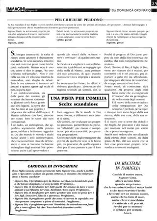 IM.M~GINI Giugno 08 100 DOMENICA ORDINARIO.
----------PER CHIEDERE PERDONO-----------
Tu hai mandato il tuo Figlio tra noi perché prendesse a cuore la sorte dei poveri, dei malati, dei peccatori. Liberaci dall'orgoglio e
dalla presunzione che ci impediscono di essere guariti e perdonati.
Signore Gesù, tu sei venuto proprio per
noi, che sappiamo di essere peccatori e
abbiamo bisogno della misericordia
di Dio.
Signore, pietà!
Sì,bisogna ammetterlo: la scelta di
Matteo come apostolo è decisamente
scandalosa. Se Gesù annuncia il nuovo
non sarà certo con gente come lui che
potrà realizzarlo. Matteo non è uno
che, come si dice in gergo, "ha uno
scheletro nell'armadio". Non è che
nella sua vita c'è solo una macchia da
nascondere, uno sbaglio da celare.
Tutta la sua esistenza è inunersa nel
peccato e questo appare agli occhi di
tutti, in piena luce.
È un collaborazionista, sta
Cristo Gesù, tu sei venuto proprio per
noi, che conosciamo la nostra malattia
e non sappiamo come venirne fuori.
Cristo, pietà!
quindi alla mercé delle richieste -
vere o inventate - di quelli come Mat-
teo.
Se Gesù va a scegliersi i suoi collabo-
ratori tra i pubblicani, se ingaggia tipi
della stoffa di Matteo...cosa pensare
del suo annuncio, di quel mondo
nuovo che Dio si impegna a realizza-
re?
Lo sconcerto dei farisei, in effetti, è
del tutto giustificato...almeno per chi
ragiona secondo gli uomini, con la
Signore Gesù, tu sei venuto proprio per
noi e a noi, che siamo deboli e fragili,
chiedi di partecipare al tuo progetto
di salvezza.
Signore, pietà!
Perché il progetto di Dio parte pro-
prio da loro, dalla loro esistenza che
cambia, dai loro comportamenti che
mutano.
Gesù, l'Inviato di Dio, il Figlio di Dio,
viene per risanare chi è malato, per
convertire chi è nel peccato, per ri-
portare a galla chi sta affondando,
per strappare alle forze del male chi è
da troppo tempo in loro balia.
Strano modo di cominciare, dirà
qualcuno. Ma proprio dagli inizi
dalla parte dei romani, gli
stranieri che hanno sottomes-
so gli ebrei con la forza, grazie
UNA PISTA PER L'OMELIA
Gesù vuole che si comprenda
il "nuovo" che sta germoglian-
do nella storia degli uomini.
alle loro legioni. La terra che
Dio ha dato al suo popolo è
calpestata dai soldati dell'Impero. E
Matteo collabora con loro, riscuote
per conto loro le tasse dai suoi
connazionali.
È un ladro, un imbroglione, che ap-
profitta soprattutto della povera
gente, indifesa e facilmente raggirabi-
le. Da che mondo è mondo i ricchi
hanno anche i loro commercialisti,
che conoscono bene i trucchi del me-
stiere e non si lasciano facilmente
imbrogliare dagli esattori. Ma i pove-
ri sono anche i più sprovveduti e
Scelte scandalose
loro saggezza. Ma le strade di Dio
sono diverse, e differenti i suoi crite-
ri di scelta.
Gli uomini, per realizzare un proget-
to grandioso, partirebbero da perso-
ne "affidabili", per risorse e compe-
tenze, per sicura moralità, per garan-
tita preparazione.
Dio invece parte dagli emarginati: dai
poveri, da quelli che non ce la fanno
più, dai peccatori, da quelli segnati a
dito per il loro passato e per il loro
presente.
CAROVANA DI INVOCAZIONI
Il tuo Figlio Gesù ha amato veramente tutti, Signore Dio, anche i pubbli-
cani e i peccatori. Guidati da questa certezza, ti diciamo: Dio misericor-
dioso e buono, ascoltaci!
• Signore Dio, ti preghiamo per la Chiesa: accolga con bontà tutti queI-
li che hanno sbagliato e si sono pentiti. Preghiamo...
• Signore Dio, ti preghiamo per tutti quelli che amano la pace e sono
disposti a sacrificarsi per essa. Realizza i loro sogni. Pregbiamo...
• Signore Dio, ti preghiamo per tutti i genitori che sono in pena per i
loro figli. Dona loro fiducia e speranza. Preghiamo...
• Signore Dio, ti pregbiamo quelli che sono ricoverati in ospedale: tro-
vino persone competenti e piene di umanità. Preghiamo...
• Signore Dio, tipreghiamo per tutti i bambini che attendono unafami-
glia e tanto affetto. Fa' che i loro desideri diventino realtà.
Pregbiamo...
È il nuovo della misericordia e
della compassione: per Dio
nessuno è perduto per sempre
e dunque tutti sono degni della sua
ricerca, delle sue cure, della sua at-
tenzione.
È il nuovo che si serve dei deboli e
dei fragili, dei peccatori e dei malati
per costruire nel modo più solido
che si possa immaginare.
Perché tutti vedano che non dipende
dalla perizia degli uomini, ma dalla
grazia di Dio, dal suo amore che sa
fare cose portentose proprio licor-
rendo a strumenti inadeguati.
DA RECITARE
IN FAMIGLIA
Cambia il nostro cuore,
Signore Gesù.
Allora saremo felici
quando scopriremo
che la tua misericordia è senza limiti
e che tutti ricevono l'invito
a lavorare per un mondo nuovo,
anche chi ha fatto il male,
anche chi si è macchiato
di cattiverie e di peccati.
Perché per te nessuno
è perduto per sempre.
Amen.
 