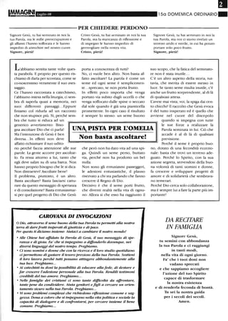 FII
Luglio 08 15a DOMEMICA ORDINARIO ~
----------PER CHIEDERE PERDONO-----------
Signore Gesù, tu hai seminato in noi la
tua Parola, ma le mille preoccupazioni e
gli affanni l'hanno soffocata e le hanno
impedito di attecchire nel nostro cuore.
Signore, pietà!
L'abbiamo sentita tante volte ques-
ta parabola. E proprio per questo ris-
chiamo di darla per scontata, come se
co-noscessimo veramente il suo mes-
saggio.
Ce l'hanno raccontata a catechismo,
l'abbiamo intesa nella liturgia, ci sem-
bra di saperla quasi a memoria, nei
suoi differenti passaggi. ..Eppure
finiamo col ridurla ad un racconto
che non stupisce più. Sì, perché sem-
bra che tutto si riduca ad un
Cristo Gesù, m hai seminato in noi la ma
Parola, ma la mancanza di riflessione e
di impegno le hanno impedito di
germogliare nella nostra vita.
Cristo, pietà!
porta a conoscenza di tutti?
No, ci vuole ben altro. Non basta af-
fatto ascoltare! La parola è come un
seme ed ogni seme è semplicemen-
te...sprecato, se non porta frutto.
In effetti poco importa che venga
portato via subito dagli uccelli o che
venga soffocato dalle spine o seccato
dal sole quando è già una pianticella
promettente. In ogni caso il risultato
è sempre lo stesso: un seme buono
Signore Gesù, tu hai seminato in noi la
tua Parola, ma noi ci siamo rivelati un
terreno arido e sterile, in cui ha potuto
portare solo poco fruno.
Signore, pietà!
suo scopo, che la fatica del seminato-
re non è stata inutile...
C'è un altro aspetto della storia, tut-
tavia, che merita di essere messo in
luce. Se tanto seme risulta inutile, c'è
anche un frutto sorprendente, al di là
di qualsiasi attesa.
L'avete mai vista, voi, la spiga dai cen-
to chicchi? Il raccolto che Gesù evoca
è del tutto insperato ed è quello che
avviene nel cuore del discepolo
generico avvertimento: Biso-
gna ascoltare Dio che ci parla!
Ma l'intenzione di Gesù è ben
diversa.. .In effetti non deve
UN", PISTA PER L'OMEUA
quando si impegna con tutte
le sue forze a realizzare la
Parola seminata in lui. Ciò che
accade è al di là di qualsiasi
affatto richiamare il suo udito-
rio perché faccia attenzione alle sue
parole. La gente accorre per ascoltar-
lo. Fa ressa attorno a lui, tanto che
egli deve salire su di una barca. Non
hanno proprio bisogno che le si dica:
Non distraetevi! Ascoltate bene!
Il problema, piuttosto, è un altro.
Basta ascoltare? Basta lasciarsi cattu-
rare da questo messaggio di speranza
e di consolazione? Basta entusiasmar-
si per quel progetto di Dio che Gesù
Non basta ascoltare!
che però non ha dato vita ad una spi-
ga. Quindi un seme perso, buttato
via, perché non ha prodotto un bel
nulla.
Non sono gli entusiasmi passeggeri,
le adesioni entusiastiche, il plauso
riservato a chi sta parlando che fanno
crescere il Regno di Dio.
Decisivo è che il seme porti frutto,
che diventi realtà nella vita di ognu-
no. Allora sì che esso ha raggiunto il
CAROVANA DI INVOCAZIONI
oDio, attraverso il seme buono della tua Parola tu permetti alla nostra
terra di dare frutti insperati di giustizia e di pace.
Per questo ti diciamo insieme: Aiutaci a cambiare il nostro mondo!
• Alle Chiese hai affidato la Parola di Gesù, il suo messaggio di spe-
ranza e di gioia. Fa' che si impegnino a diffonderlo dovutUJ.ue, nei
diversi linguaggi del nostro tempo. Preghiamo.
• Ci sono uomini e donne che con la ricerca e il loro studio quotidiano
ci permettono di gustare il tesoro prezioso della tua Parola. Sostieni
il loro lavoro perché tutti possano attingere abbondantemente alla
tua luce. Preghiamo...
• Ai catechisti tu doni la possibilità di educare alla fede, di destare e
far crescere l'adesione personale alla tua Parola. Rendili testimoni
credibili del tuo amore. Preghiamo...
• Nelle famiglie dei cri.stiani ci sono tante difficoltà da affrontare,
tante pene da condividere. Aiuta genitori e figli a cercare un orUm--
tamento sicuro nella tua Parola. Preghiamo...
• Vi sono problemi complessi che richiedono riflessione comune e sag-
ge=a. Dona a coloro che si impegnano nella vita politica e sociale la
capacità di dialogare e di confrontarsi, per cercare insieme il bene
comune. Preghiamo...
previsione.
Perché il seme è proprio buo-
no, dotato di una fecondità eccezio-
nale: basta che trovi un terreno ade-
guato. Perché lo Spirito, con la sua
azione segreta, servendosi della buo-
na volontà di tanti uomini e donne,
fa crescere e sviluppare progetti di
amore e di solidarietà che sembrava-
no temerari.
Perché Dio cerca solo collaborazione,
ma è sempre lui a fare la parte più im-
portante!
DA RECITARE
IN FAMIGLIA
Signore Gesù,
tu senùni con abbondanza
la tua Parola e ci raggiungi
in tanti modi,
nella vita di ogni giorno.
Fa' che i tuoi doni non
vadano sprecati
e che sappiamo accogliere
l'azione del tuo Spirito
capace di trasformare
la nostra esistenza
e di renderla feconda di bontà.
Tu sei la nostra guida
per i secoli dei secoli.
Atnen.
 