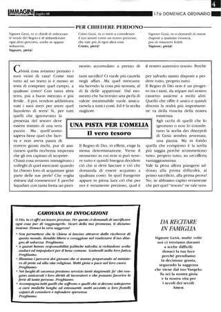 III
IMfAAç.?,INI Luglio 08 l 7a DOMENICA ORDINARIO"
----------PER CHIEDERE PERDONO----------
Signore Gesù, tu ci chiedi di imboccare
le strade del Regno e di abbandonare
ogni altro percorso, anche se appare
seducente.
Signore, pietà!
ChiSSà cosa avranno pensato i
suoi vicini di casa? Come mai
tutto ad un tratto si è messo in
testa di comprare quel campo, a
qualsiasi costo? Con tanta altra
terra, più a buon mercato e più
fertile.. .E poi, vendere addirittura
tutti i suoi averi per avere quel
fazzoletto di terra! Sì, per tutti
quelli che ignoravano la
Cristo Gesù, tu ci inviti a considerare
il tuo amore come un teSOro prezioso,
che vale più di ogni altra cosa.
Cristo, pietà!
monio accumulato a prezzo di
tanti sacrifici? Ci vuole più cautela
negli affari. ..Ma quel mercante
sta facendo la cosa più sensata, al
di là delle apparenze. Dal mo-
mento che ha trovato una perla di
valore inestimabile vuole assicu-
rarsela a tutti i costi. Ed è la scelta
migliore.
Signore Gesù, tu ci domandi di essere
disposti a qualsiasi rinuncia,
pur di rimanerti fedeli.
Signore, pietà!
il nostro autentico tesoro. Perché
per salvarlo siamo disposti a per-
dere tutto, proprio tutto.
Il Regno di Dio non è un proget-
to tra i tanti, da stipare nel nostro
cassetto assieme a molti altri.
Quello che offre è unico e quindi
diventa la realtà più importante:
ne va della riuscita della nostra
esistenza.
presenza del tesoro deve
essersi trattato di una vera
pazzia. Ma quell'uomo
sapeva bene quel che face-
UNA PISTA PER L'OMELIA
Agli occhi di quelli che lo
ignorano o non lo conside-
rano la scelta dei discepoli
di Gesù sembra avventata,
una pazzia. Ma in fondova e non aveva paura di
correre grossi rischi, pur di assi-
curarsi quella ricchezza insperata
che gli era capitato di scoprire.
Chissà cosa avranno immaginato i
colleghi di quel mercante quando
ha chiesto loro di acquistare gran
parte delle sue perle! Che voglia
ritirarsi dal commercio? E perché
liquidare con tanta fretta un patri-
n vero tesoro
Il Regno di Dio, in effetti, esige la
stessa determinazione. Viene il
momento in cui non si può tene-
re tutto e quindi bisogna decidere
ciò che si deve lasciare e ciò che
domanda di essere acquisito a
qualsiasi costo. In quel frangente
appare in piena luce ciò che per
noi è veramente prezioso, qual è
CAROVANA DI INVOCAZIONI
o Dio, tu ci offri un tesoro prezioso. Per questo ci dotrUlndi di sacrificare
ogni cosa pur di raggiungerlo. Sicuri della tua promessa, ti diciamo
insieme: Donaci la vera saggezza!
• Non permettere che le Chiese si lascino attrarre dalle ricchezze di
questo mondo. Rendile libere e coraggiose nel realizzare il tuo dise-
gno di salvezza. Preghiamo.
• A quanti hanno responsabilità politiche talvolta si richiedono scelte
audaci ed impopolari per il bene comune. Sostienili nella loro fatica.
Preghiamo.
• IUumina i percorsi dei giovani che si stanno preparando al ministe-
ro di prete ed alla vita religiosa. Metti gioia e pace nel loro cuore.
Preghiamo.
• Nei luoghi di vacanza prestano servizio tanti stagionali: fa' che ven-
gano assicurati i loro diriUi di lavoratori e che possano favorire le
ferie di tante persone. Preghiamo.
• Accompagna tutti quelli che soffrono e quelli che si devono soUoporre
a cure mediche lunghe ed estenuanti: metti accanto a loro fratelli
capaci di consolare e infondere speranza.
Preghiamo.
quella che compiono è la scelta
più saggia perché scommettono
tutto, proprio tutto, su un'offerta
vantaggiosissima.
Vale la pena allora piangersi ad-
dosso alla prima difficoltà, al
primo sacrificio, alla prima prova?
No, se abbiamo capito veramente
che per quel "tesoro" ne vale vera-
DA RECITARE
IN FAMIGLIA
Signore Gesù, molte volte
noi ci troviamo davanti
a scelte difficili:
donaci la tua luce
perché prendiamo
la decisione giusta,
seguendo la saggezza
che viene dal tuo Vangelo.
Tu sei la nostra gioia
e la nostra vita per
i secoli dei secoli.
Amen.
 