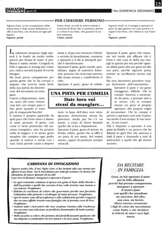 Il
Agosto 08 18a DOMENICA ORDINARIO"
----------PER CHIEDERE PERDONO----------
Signore Gesù, tu hai compassione della
nostra fame e della nostra debolezza e ci
offri il ruo Pane, che dà forza ad ogni pel-
legrino.
Signore, pietà!
La soluzione proposta dagli apo-
stoli è in fondo un modo molto
spiccio per lavarsi le mani. Il pro-
blema è subito risolto: Congeda la
folla e ognuno si arrangi per conto
suo, vada a cercarsi il pane di cui ha
bisogno.
Ma Gesù prova compassione per
questa gente che lo ha cercato e
seguito, che avverte tanta fame
della sua parola da dimenti-
Cristo Gesù, tu vedi la nostra miseria e
riconosci le ferite che ci poniamo dentro
e ci doni il tuo Pane, che guarisce la no-
stra esistenza.
Cristo, pietà!
zione e, dopo aver invocato il Padre
e recitato la benedizione, comincia
a spezzarli e li dà ai discepoli per-
ché li distribuiscano.
Spezzare il pane, gesto usuale, quo-
tidiano, segno di autentica frater-
nità: persone che si trovano attorno
alla stessa mensa e condividono il
cibo.
Spezzare il pane, gesto di solida-
Signore Gesù, tu ci insegni a spezzare il
pane di ogni giorno con i più poveri e ci
regali il tuo Pane, che ridesta in noi l'amo-
re.
Signore, pietà!
Spezzare il pane, gesto che riassu-
me nel modo più efficace chi è
Gesù e che cosa fa della sua vita:
egli la spezza per noi perché ognu-
no abbia parte alla sua gioia ed alla
sua pace, perché ognuno possa
entrare in un'alleanza eterna con
Dio.
Ma
po
non lasciamoci prendere trop-
facilmente dall'entusiasmo...
carsi del necessario da man-
giare. UNA PISTA PER L'OMELIA
Spezzare il pane è un gesto
coraggioso, difficile. Chi lo
compie rinuncia a metterse-
I mezzi a disposizione, tutta-
via, sono del tutto irrisori:
cosa fare con cinque pani e
due pesci quando ci sono
più di cinquemila bocche?
E tuttavia è proprio partendo da
quel poco che Gesù riesce a sfama-
re tante persone. Il gesto, così
come ci viene presentato dal rac-
conto evangelico, non ha proprio
nulla di magico: è lo stesso gesto
semplice che compiva ogni padre
quando si sedeva a tavola con i
suoi. Gesù prende i pani a disposi-
Date loro voi
stessi da mangiare...
rietà: la fame dell'altro non viene
ignorata, dimenticata, messa fra
parentesi. Anche per lui c'è un
pezzo, a costo di dover limitare
quello che si ha a disposizione.
Spezzare il pane, gesto di amore: in
fondo, infatti, quello che si offre è
un poco di noi stessi, del nostro
amore, capace di produrre sempre
miracoli.
CAROVANA DI INVOCAZIONI
Signore nostro Dio, il tuo Figlio Gesù ei ha invitati aUa sua mensa per
offrirei il suo Pane. Noi ti invochiamo per tutti gli uomini e le donne che
atle1uUmo di essere sfamati ed accolti.
Eper loro ti diciamo: Insegnaci a spezzare il pane!
• In ogni comunità cristiana si spezzi con gioia il Pane della Parola e
dell'Eucaristia e quelli che cercano il tuo volto trovino una mensa a
cui sedersi. Preghiamo.
• Ridesta la coscienza di coloro che governano perché non facciano
l'abitudine aUa penuria e al disagio di tante persone. Preghiamo.
• Apri le nostre case aU'accoglienza e alla solidarietà perché i ragazzi
che cercano affetto trovino unafamiglia che si prenda cura di loro.
Preghiamo.
• Sostieni tutti i ricercatori che non vetUlono l'anima alla ricchezza,
ma cercano una soluzione ai problemi drammatici di tanti uomini.
Preghiamo.
• Metti accanto a coloro che portano deifardelli pesanti qualcuno che
sia disposto a condividere la loro fatica e la loro pena. Preghiamo.
ne da palte, a pensare solo a
se stesso. Chi lo compie
muore un poco al proprio
egoismo, alla propria voglia
di accumulare. Chi lo compie è
pronto a spezzare non solo il pane,
ma anche il suo tempo, le sue risor-
se...i1 suo cuore!
Chi è disposto a spezzare il suo
pane in fondo è un povero che ha
fiducia in quel Dio che assicura a
tutti il pane e domanda a tutti di
assicurarlo a quelli che gli stanno
accanto.
DA RECITARE
IN FAMIGLIA
Gesù, tu hai spezzato il pane
per la folla affam.ata
perché hai provato compassione.
Insegnaci a spezzare
il nostro pane
con quelli che attendono
un soccorso, del cibo,
una casa, un lavoro.
Allora saremo veram.ente
i figli di colui che invochiamo
come Padre e che desidera
la felicità di tutti i suoi figli.
Amen.
 