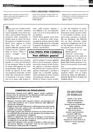 III
1M.rA~GINI Agosto 08 19a DOMENICA ORDINARIO"
----------PER CHIEDERE PERDONO-----------
Signore Gesù, quando si scatena la tem-
pesta e siamo presi dall'angoscia, tu ci
inviti ad avere fiducia in te.
Signore, pietà!
Basta poco per sentirsi perdu-
ti. ..Quando la nostra esistenza
scorre tranquilla, senza alcun sus-
sulto e tutto sembra rientrare nei
parametri della tranquillità, ci
sembra quasi di essere dei leoni.
Ma appena ci si imbatte in un pro-
blema serio, appena la nostra
salute deve fare i conti con
qualche difficoltà, appena la brez-
Cristo Gesù, quando la nostra fede si fa
incerta e cominciamo ad affondare, tu ci
prendi per mano.
Cristo, pietà!
sorse, sulle proprie capacità e
non affidarsi a lui, non abbando-
narsi a lui con la stessa fiducia di
un bambino.
Finché Pietro guarda verso Gesù
riesce a camminare sulle acque,
ma appena si lascia catturare dalla
violenza degli elementi e distoglie
lo sguardo dal Signore, subito co-
mincia a sprofondare.
Signore Gesù, quando le prove della vita
ci inducono a smarrire la speranza, tu ci
vieni incontro e ci tendi la mano.
Signore, pietà!
re solo dal desiderio di essere
fedele al suo Signore riesce ad
attraversare anche epoche terribi-
li, con lucidità e serenità, ma ap-
pena inizia a pensare a se stessa,
alla sua immagine, alle difficoltà
con cui deve misurarsi, subito
smarrisce la leggerezza che le vie-
ne dal Vangelo e diventa malde-
stra perché carica di zavorra.
za lascia il po-sto a qualche
folata di ven-to, subito il
nostro coraggio viene
UNA PISTA PER L'OMELIA
"Coraggio, sono io, non
abbiate paura!".
meno...
E che dire quando si entra
in una turbolenza vera e propria,
quando ci si trova nel bel mezzo
di una tempesta? Allora si rischia
di cadere nell'angoscia più nera,
di sprofondare nella pau-ra.. .
Accade ad ognuno di noi, nella
sua esperienza personale. Accade
anche alla comunità dei cristiani.
La tentazione è la stessa: contare
solo su se stessi, sulle proprie ri-
Non abbiate paura!
Finché teniamo il nostro sguardo
fisso su di lui riusciamo a percor-
rere anche sentieri ad alto rischio,
ma appena ci lasciamo catturare
dai pericoli che ci stanno attorno,
appena cominciamo a pensare a
quello che ci potrebbe capitare,
subito perdiamo la forza d'animo
necessaria per andare avanti.
Finché la Chiesa si lascia condur-
CAROVANA DI INVOCAZIONI
Altraversianw momenti starici dijficili, Signore, epoche complicate e
convulse, dense di cambiamenti. Non abbandonarci alle nostre paure.
Ci rivolgianw a te, che sei il nostro Dio, dicendoti:
Abbiamofiducia in te, Signore!
• Rischiara l'orizzonte delle comunità cristiane: non permettere che
cedano alla stanche=a, che si lascino intimorire dalle difficoltà e
dai pericoli. Preghiamo.
• Dissipa la spessa coltre deU'omertà e deU'acquiescenza che permette
il dilagare del male: sostieni coloro che decidono di lottare per la
giustizia e per la pace. Preghiamo.
• Incoraggia i giovani che decidono di donarsi con animo generoso a
te e aifrateUi: liberali da tutto ero che impedisce loro di seguire Gesù
confedeltà e determinazione. Preghiamo.
• Ridesta la capacità di stare insieme, di dialogare, di incontrarsi:
accompagna tutti coloro che si trovano in vacanza perché ritrovino
un tempo per te e per gli altri. Preghiamo.
• Assisti chi si impegna a stare accanto ai malati e a ridare speranza
alle persone depresse e angosciate: metti nei loro gesti il calore
deU'amicizia e dellafraternità. Preghiamo.
"Sono io", ci dice Gesù.
Contate su di me, sulla mia
presenza. E in effetti la ra-
gione della nostra fiducia, la sor-
gente della nostra speranza è lui,
solo lui, la sua parola, la sua mano
tesa.
Non la nostra abilità consumata di
navigatori, capaci di superare
qualsiasi insidia. Non la nostra
esperienza adusa ad affrontare i
pericoli. Ma la luce e la forza che
vengono da lui.
DA RECITARE
IN FAMIGLIA
Anche a noi, Gesù,
capita di attraversare
il lago in tempesta.
Quando arriva il momento
della malattia,
quando il dolore bussa
alla nostra porta,
quando sperimentiamo
qualche difficoltà...
non permettere che ci lasciamo
vincere dalla paura.
Aumenta la nostra fede in te,
ridesta la nostra speranza.
Amen.
 