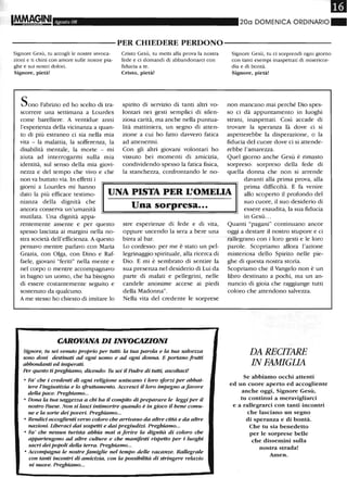IM.fvAGINI Agosto 08 20a DOMENICA ORDINARIO"
----------PER CHIEDERE PERDONO-----------
Signore Gesù, tu accogli le nostre invoca-
zioni e ti chini con amore sulle nostre pia-
ghe e sui nostri dolori.
Signore, pietà!
Sono Fabrizio ed ho scelto di tra-
scorrere una settimana a Lourdes
come barelliere. A ventidue anni
l'esperienza della vicinanza a quan-
to di più estraneo ci sia nella mia
vita - la malattia, la sofferenza, la
disabilità mentale, la morte - mi
aiuta ad interrogarmi sulla mia
identità, sul senso della mia giovi-
nezza e del tempo che vivo e che
non va buttato via. In effetti i
Cristo Gesù, tu metti alla prova la nostra
fede e ci domandi di abbandonarci con
fiducia a te.
Cristo, pietà!
spirito di servizio di tanti altri vo-
lontari nei gesti semplici di silen-
ziosa carità, ma anche nella puntua-
lità mattiniera, un segno di atten-
zione a cui ho fatto davvero fatica
ad attenermi.
Con gli altri giovani volontari ho
vissuto bei momenti di amicizia,
condividendo spesso la fatica fisica,
la stanchezza, confrontando le no-
Signore Gesù, tu ci sorprendi ogni giorno
con tanti esempi inaspettati di misericor-
dia e di bontà.
Signore, pietà!
non mancano mai perché Dio spes-
so ci dà appuntamento in luoghi
strani, inaspettati. Così accade di
trovare la speranza là dove ci si
aspetterebbe la disperazione, o la
fiducia del cuore dove ci si attende-
rebbe l'amarezza.
Quel giorno anche Gesù è rimasto
sorpreso: sorpreso della fede di
quella donna che non si arrende
giorni a Lourdes mi hanno
dato la più efficace testimo-
nianza della dignità che
UNA PISTA PER L'OMELIA
davanti alla prima prova, alla
prima difficoltà. E fa venire
allo scoperto il profondo del
suo cuore, il suo desiderio di
essere esaudita, la sua fiducia
in Gesù ...
ancora conserva un'umanità
mutilata. Una dignità appa-
rentemente assente e per questo
spesso lasciata ai margini nella no-
stra società dell'efficienza. A questo
pensavo mentre parlavo con Maria
Grazia, con Olga, con Dino e Raf-
faele, giovani "feriti" nella mente e
nel corpo o mentre accompagnavo
in bagno un uomo, che ha bisogno
di essere costantemente seguito e
sostenuto da qualcuno.
A me stesso ho chiesto di imitare lo
Una sorpresa...
stre esperienze di fede e di vita,
oppure uscendo la sera a bere una
birra al bar.
Lo confesso: per me è stato un pel-
legrinaggio spirituale, alla ricerca di
Dio. E mi è sembrato di sentire la
sua presenza nel desiderio di Lui da
parte di malati e pellegrini, nelle
candele anonime accese ai piedi
della Madonna".
Nella vita del credente le sorprese
CAROVANA DI INVOCAZIONI
Signore, tu sei venuto proprio per tutti: la tua parola e la tua salvezza
sono doni destinati ad ogni uomo e ad ogni donna. E portano frutti
abborulanti ed insperati.
Per questo ti preghiamo, dicendo: Tu sei il Padre di tutti, ascoltaci!
o Fa' che i credenti di ogni religione uniscano i loro sforzi per abbat-
tere l'ingiustizia e lo sfruttamento. Accresci il loro impegno a favore
della pace. Preghiamo...
o Dona la tua saggezza a chi ha il compito di preparare le leggi per il
nostro Paese. Non si lasci intimorire quando è in gioco il bene comu-
ne e la sorte dei poveri. Preghiamo...
o Ren.dici accoglienti verso coloro che arrivano da altre città e da altre
nazioni. Liberaci dai sospetti e dai pregiudizi. Preghiamo...
o Fa' che nessun turista abbia mai a ferire la dignità di coloro che
appartengono ad altre culture e che manifesti rispetto per i luoghi
sacri dei popoli della terra. Preghiamo...
o Accompagna le nostre famiglie nel tempo delle vacanze. Rallegrale
con. tanti incontri di amicizia, con. la possibilità di stringere relazio
ni nuove. Preghiamo...
Quanti "pagani" continuano ancor
oggi a destare il nostro stupore e ci
rallegrano con i loro gesti e le loro
parole. Scopriamo allora l'azione
misteriosa dello Spirito nelle pie-
ghe di questa nostra storia.
Scopriamo che il Vangelo non è un
libro destinato a pochi, ma un an-
nuncio di gioia che raggiunge tutti
coloro che attendono salvezza.
DA RECITARE
IN FAMIGLIA
Se abbiamo occhi attenti
ed un cuore aperto ed accoglieilte
anche oggi, Signore Gesù,
tu continui a meravigliarci
e a rallegrarci con tanti incontri
che lasciano un segno
di speranza e di bontà.
Che tu sia benedetto
per le sorprese belle
che dissemini sulla
nostra strada!
Amen_
 