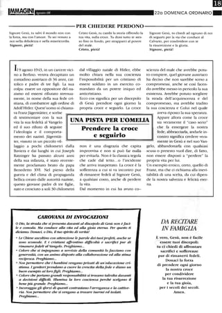 IMMAGINI Agosto 08 220 DOMENICA ORDINARIO"
----------PER CHIEDERE PERDONO-----------
Signore Gesù, tu salvi il mondo non con
la forza, ma con l'amore. Th sei venuto a
noi nella debolezza e nella misericordia.
Signore, pietà!
119 agosto 1943, in un carcere vici-
no a Berlino. veniva decapitato un
contadino austriaco di 36 anni, cat-
tolico e padre di tre figli . La sua
colpa: essere un oppositore del na-
zismo ed essersi rifiutato strenua-
mente, in nome della sua fede cri-
stiana., di combattere agli ordine di
Adolf Hitler. Quest'uomo si chiama-
va FranzJagerstatter, e scelse
Cristo Gesù, tu cambi la storia offrendo la
tua vita, sulla croce. Tu doni tutto te stes-
so fino in fondo, per strapparci al potere
del male.
Cristo, pietà!
dal villaggio natale di Hitler, ebbe
molto chiara nella sua coscienza
l'impossibilità per un cristiano di
essere soldato in un esercito co-
mandato da un potere iniquo ed
anticristiano.
Ecco cos significa per un discepolo
di Gesù prendere ogni giorno la
propria croce e seguirlo. La croce
Signore Gesù, tu chiedi ad ognuno di noi
di seguini per la via che conduce al
Calvario, per condividere con te
la risurrezione e la gloria.
Signore, pietà!
scienza del male che avrebbe potu-
to compiere, quel giovane austriaco
ha deciso che non sarebbe sceso a
compromessi, anche se così facen-
do avrebbe messo in pericolo la sua
esistenza. Avrebbe potuto scegliere
la strada dell'acquiescenza e del
compromesso, ma avrebbe tradito
la sua coscienza e Colui nel quale
aveva riposto la sua speranza.
di testimoniare con la sua
vita la sua fedeltà al Vangelo
ed il suo rifiuto di seguire
l'ideologia e il comporta-
UNA PISTA PER L'OMEI.IA
Appare allora come la croce
sia veramente il "caso serio"
che fa emergere la nostra
fede; abbracciarla, andarle in-
contro significa credere vera-
mente in Gesù e nel suo Van-
mento dei nazisti. Jagerstat-
ter, vissuto in un piccolo vil-
laggio a pochi chilometri dalla
Baviera e dai luoghi in cui Joseph
Ratzinger ha passato alcuni anni
della sua infanzia, è stato recente-
mente proclamato beato da papa
Benedetto XVI. Nel pieno della
guerra e del clima di propaganda
bellica creato dalle autorità naziste,
questo giovane padre di tre figlie,
nato e cresciuto a soli 30 chilometri
Prendere la croce
eseguirlo
non è una disgrazia che capita
improvvisa e non si può far nulla
per evitarla. Non è la classica tegola
che cade dal tetto.. .o l'incidente
che arriva inaspettato. La croce è la
sofferenza a cui si va incontro pur
di rimanere fedeli al Signore Gesù,
a qualsiasi costo, anche di perdere
la vita.
Dal momento in cui ha avuto co--
CAROVANA DI INVOCAZIONI
o Dio, la stradn che si presenta davanti al discepolo di Gesù non è faci-
le e comoda. Ma conduce alla vita ed aUa gioia eterna. Per questo ti
dicUl.mo: Donaci, o Dio, il tuo spirito di verità!
o Le Chiese ascoltino con attenzione le parole dei tuoi profeti, anche se
sono scomode. E i cristiani affrontino difficoltà e sacrifici pur di
rimanerefedeli al Vangelo. Preghiamo...
o Coloro che si impegnano a servizio deUa comunità lo facciano con
generosità, con un animo disposto aUa coUaborazione ed aUa stima
reciproca. Preghiamo...
o Non permettere che i bambini vengano privati di un'educazione cri-
stiana. I genitori prendano a cuore la crescita deUa fede e diano un
buon esempio ai loro figli. Preghiamo...
o Coloro che portano grandi responsabilità si trovano talvolta davanti
a decisioni difficili. Illumina la loro coscienza perché scelgano il
bene più grande. Preghiamo...
o Incoraggia gli ~orzi di quanti contrastano l'arroganza e la cattive-
ria. Non permettere che si vengano a trovare inermi ed isolati.
Preghiamo...
gelo, abbandonarla con qualsiasi
scusa O pretesto vuoI dire, di fano,
non essere disposti a "perdere" la
propria vita per lui.
Un esempio eroico, certo, quello di
Franz, ma che ci richiama alla inevi-
tabilità di una scelta, da cui dipen-
de la nostra salvezza e felicità eter-
na.
DA RECITARE
IN FAMIGliA
È vero, Gesù, non è facile
essere tuoi discepoli:
tu ci chiedi di affrontare
sacrifici e sofferenze
pur di riInanerti fedeli.
Donaci la forza
di prendere ogni giorno
la nostra croce
per condividere
la tua risurrezione
e la tua gioia,
per i secoli dei secoli.
Amen.
 