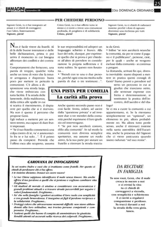 Settembre 08 230 DOMENICA ORDINARIO"
-----------PER CHIEDERE PERDONO-----------
Signore Gesù, tu ci hai insegnatO ad
amare e ci chiedi di correggerci
l'un l'altro, fraternamente.
Signore, pietà!
Non è facile vivere da fratelli. Al
di là delle buone intenzioni e delle
belle dichiarazioni, prima o poi
arriva il momento in cui bisogna
affrontare dei conflitti e dei contra-
sti.
Comportamenti che feriscono, una
parola di troppo, qualche volta
anche un tono di voce che fa intui-
re arroganza e disprezzo: basta
poco per mettere in pericolo la
comunione. C'è allora a di-
Cristo Gesù, tu ci hai offerto tutto te
stesso e ci inviti a vivere una comunione
profonda, di preghiera e di solidarietà.
Cristo, pietà!
le sue responsabilità ed adoperi un
linguaggio schietto e franco. Alla
luce del sole, dunque, per esprime-
re quello che si prova e per chiede-
re all'altro di prendere in conside-
razione la propria sofferenza e il
torto subito. Se questo non funzio-
na...
• "Prendi con te una o due perso-
ne, perché ogni cosa sia risolta sulla
parola di due o tre testimoni...".
Signore Gesù, tu ci chiedi di radunarci
insieme perché i doni di ognuno
diventino una ricchezza per tutti.
Signore, pietà!
ta da Gesù.
• Infine "se non ascolterà neanche
la comunità, sia per te come il paga-
no e il pubblicano", persone, cioè,
per le quali - anche se vengono
escluse dalla comunità - si continua
a pregare.
La domanda, arrivati fin qui, diven-
ta inevitabile: siamo disposti a met-
tere in pratica questi consigli di
Gesù? Siamo pronti a prendere sul
sposizione una strada larga,
che viene imboccata con
tutta facilità. È la strada delle
lamentele, della maldicenza,
UNA PISTA PER L'OMEliA
serio un percorso in cui ai
giudizi che tranciano netto,
alle sentenze espresse con
fretta e determinazione, si
sostituisce la pratica dell'in-
contro, dell'ascolto e del dia-della critica alle spalle in cui
si scarica il risentimento, il dispia-
cere per quello che S1 e ricevuto.
Ma non è questo il percorso che
propone Gesù.
Egli induce a mettersi per un sen-
tiero stretto, ma capace di dare frut-
ti impensati.
• "Se il tuo fratello commetterà una
colpa contro di te, va' e ammonisci-
lo fra te e lui solo...". È il primo
passo da compiere. Prevede che
l'offeso esca allo scoperto, assuma
La carità alla prova
Anche questo secondo passo non è
così facile. Invita, infatti, ad uscire
dalla "questione privata" e ad inve-
stire due o tre membri della comu-
nità perché esprimano il loro giudi-
zio ed intervengano.
• "Se poi non ascolterà costoro,
dillo alla comunità". In tal modo la
comunità non diventa semplice
spettatrice, ma assume un ruolo
attivo, fa la sua parte per aiutare un
fratello a ritrovare la strada traccia-
CAROVANA DI INVOCAZIONI
Tu sei nostro Padre e vuoi che ci trattiamo come fratelli. Per questo ci
chiedi di perdonare chi ci ha offeso.
A te insieme diciamo: Donaci un cuore nuovo!
• Le tue Chiese sappiano identificare il male senza timore. Ma anche
offrire il tuo perdono a queUi che si pentono e vogliono cambiare vita.
Preghiamo...
• Gli studwsi di morale ci aiutino a considerare con accuratezza i
grandi problemi attuali e a trovare strade percorribili per seguire i
valorifondamentali. Preghiamo...
• Fa' che nellefamiglie i genitori accettino il loro ruolo con semplicità
e con grande benevolenza. E insegnino aifigli il perdono reciproco e
la solidarietà. Preghiamo...
• Proteggi coloro che attraversano momenti difficili: non siano abban-
donati alla loro solitudine, ma trovino persone competenti e com-
prensive. Preghiamo...
• Sostieni quelli che hanno il compito di amministrare la giustizia.
Renditi attenti ed accurati nella ricerca dei colpevoli. Preghiamo...
logo?
Se ci sta a cuore la comunità a cui
apparteniamo, sì. Se la riteniamo
semplicemente un "optional", un
elemento in più, allora probabil-
mente no. Ma allora tutto perde
senso, anche il ritrovarci insieme
nella santa assemblea dell'Eucari-
stia, anche la presenza del Signore
che ci viene assicurata quando
siamo radunati "nel suo nome".
DA RECITARE
IN FAMIGLIA
Tu non vuoi, Gesù, che il male
cresca in mezzo a noi
e ci rovini la vita:
tu ci chiedi di
correggerci a vicenda,
con semplicità e schiettezza
E ci inviti a regalarci
compassione e perdono.
Th tracci davanti a noi
la strada della vera gioia.
Amen.
 