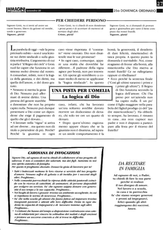 IM.MAGINI Settembre 08 250 DOMENICA ORDINARIO_
----------PER CHIEDERE PERDONO-----------
Signore Gesù, tu ci inviti ad avere un
cuore buono, libero da gelosie ed invidie,
umile e generoso.
Signore, pietà!
L parabola eli oggi - vale la pena
precisarlo subito - non è una lezio-
ne sui diritti sindacali o sulla gius-
tizia retributiva. L'argomento di cui
si parla è "il Regno dei cieli" e Gesù
vuoI far capire che funziona in un
sistema molto diverso dal nostro.
A comandare, infatti, non è la logi-
ca della giustizia, e dei diritti, ma
quella dell'amore, e del dono gra-
tuito.
Cristo Gesù, tu ci chiedi di non desiderare
i primi posti e di accettare di metterei aI
servizio degli altri.
Cristo, pietà!
caso viene rispettata: il "contrat-
to" viene onorato. Dio non disat-
tende mai le sue promesse!
• In ogni caso, comunque, appa-
re una realtà che dovrebbe far
riflettere...Il padrone della vigna
agisce per bontà, non per interes-
se. Gli operai gli verrebbero a co-
stare molto di meno se applicasse
la "logica sindacale". In questo
Signore Gesù, tu ci domandi di provare
gioia e gratitudine per tutto il bene com-
piuto dai nostri fratelli.
Signore, pietà!
bontà, la generosità, il desiderio
di dare felicità, rimettendoci di
tasca propria. A questo punto la
domanda è inevitabile: Noi, come
reagiamo di fronte alla bontà, alla
misericordia che Dio riserva ai
nostri fratelli? Ce ne rallegriamo
oppure ci ribelliamo?
• Ecco perché la sentenza finale
("Così gli ultimi saranno i primi e
• Nessuno si merita la gioia
di Dio. Nessuno può affer-
mare di averne diritto. Una
pretesa del genere starebbe
UNA PISTA PER L'OMEUA
i primi gli ultimi"). Il Regno
di Dio funziona secondo la
logica dell'amore. Chi l'ha
a dimostrare che non ha proprio
capito nulla. Nessuno può dunque
presentarsi a Dio come un dipen-
dente che esige il pagamento di
quello che gli è dovuto.. .
• A lavorare nella "vigna" si arriva
ad ore diverse...ma questo non dà
titolo a pretendere di più. Perché?
Perché la giustizia in ogni
La logica di Dio
caso, infatti, chi ha lavorato
un'ora soltanto avrebbe dovuto
ricevere un dodicesimo di dena-
ro, chi solo tre ore un quarto di
denaro.
• Dopo quest'ultimo ragiona-
mento appare chiaro che se la
giustizia non è disattesa, ad ispira-
re un simile comportamento è la
CAROVANA DI INVOCAZIONI
Signore Dio, ad ognuno di noi tu chiedi di collaborm'e al tuo progetto di
salvezza. E non ci consideri dei salariati, ma dei figli. Aumenta in noi
uno spirito autentico difamiglia.
Per questo ti preghiamo dicendo: Donaci la gioia di lavorm'e per te!
o Tutti i batte=ati mettano le loro risorse a servizio del tuo progetto
d'amore. Nessuno soffra di gelosia o di invidia per i successi degli
altri. Preghiamo...
o Nelle comunità parrocchiali la ripresa delle attività pastorali coinci-
de con la ricerca di catechisti, di animatori, di persone disponibili
per svolgere un servizio. Fa' che ognuno sappia donare con genero-
sità il suo tempo e le sue capacità. Preghiamo...
o Nei luoghi di lavoro i giovani trovino un ambiente accogliente, in cui
si rispettano le norme di sicure=a. Preghiamo...
o Fa' che nella scuola gli alunni che fanno fatica ad imparare trovino
insegnanti pazienti e attenti alle loro difrlColtà. Desta in ogni stu-
dente la capacità di impegnarsi e di lavorare insieme agli altri,
Preghiamo...
o I cristiani che hanno del tempo a disposizione costruiscano una cate-
na di solidarietà per vincere la solitudine dei malati e degli anziani
e prestare un soccorso concreto a chi si trova· in difrlColtà,
Preghiamo...
preso per un'azienda non
ha capito nulla. È un po'
come il figlio maggiore nella para-
bola del figliol prodigo (o del "pa-
dre misericordioso"). Ha obbedi-
to sempre, ha lavorato, è rimasto
in casa...ma non capisce suo
padre e non è disposto a parteci-
pare alla festa per il ritorno del
fratello!
DA RECITARE
IN FAMIGLIA
Ad ognuno di noi, o Padre,
tu cltiedi di fare la sua parte
perché si realizzi
il tuo disegno di amore.
Nel lavoro o a scuola,
in casa e in parrocchia
fa' che siamo sempre generosi
e pronti ad impegnarci,
felici quando gli altri
raggiungono dei successi.
Amen,
 
