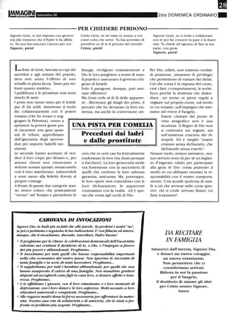 !IMMAGINI Settembre 08 26a DOMENICA ORDINARIO_
----------PER CHIEDERE PERDONO-----------
Signore Gesù, tu hai risposto con genero-
sità alla missione che il Padre ti ha affida-
to. Tu non hai misurato l'amore per noi.
Signore, pietà!
La frase di Gesù, lanciata ai capi dei
sacerdoti e agli anziani del popolo,
deve aver avuto l'effetto di uno
schiaffo in piena faccia. Tanto più vio-
lento quanto inatteso...
I pubblicani e le prostitute non sono
stinchi di santi.
I primi non vanno tanto per il sottile
pur di far soldi. Assumono il ruolo
dei collaborazionisti con il potere
romano (che ha invaso e sog-
Cristo Gesù, tu sei stato in mezzo a noi
come colui che serve. Tu hai accettato di
prendere su di te il peccato del mondo.
Cristo, pietà!
liturgie, rivolgono costantemente a
Dio le loro preghiere a nome di tutto
il popolo e assicurano il governo reli-
gioso di Israele.
Solo il paragone, dunque, può suo-
nare offensivo!
Ma Gesù vede al di là delle apparen-
ze...Riconosce gli sbagli dei primi, il
peccato che ha devastato la loro esi-
stenza, ma anche la conversione sin-
Signore Gesù, tu ci inviti a collaborare
con te per far crescere la pace e la frater-
nità. Tu chiedi ad ognuno di fare la sua
parte, con gioia.
Signore, pietà!
Per Dio, infatti, non esistono rendite
di posizione, situazioni di privilegio
che permettono di vantare dei diritti.
Ciò che conta è la risposta del cuore,
cioè i fatti, i comportamenti, le scelte.
Ecco perché la sentenza che sbalor-
disce...un avviso in piena regola a
vegliare sul proprio cuore, sul modo
in cui viviamo, sull'impegno che met-
tiamo nel vivere il Vangelo.
giogato la Palestina), vanno a
spremere la povera gente pur
di riscuotere una gran quan-
tità di tributi, approfittano
dell'ignoranza degli sprovve-
UNA PISTA PER L'OMEUA
Essere cristiani dal punto di
vista anagrafico non è una
sicurezza. Il Regno di Dio non
si costruisce sui registri, ma
sull'esistenza concreta dei di-
scepoli. Ed è meglio "essere
cristiani senza dichiararlo, che
dichiararlo senza esserlo".
duti per imporre balzelli ine-
sistenti.
Le seconde hanno accettato di ven-
dere il loro corpo per denaro e, per
attirare clienti non rinunciano a
sedurre uomini sposati, minacciando
così il loro matrimonio, inducendoli
a venir meno alla fedeltà dovuta al
proprio coniuge.
Afronte di queste due categorie stan-
no invece coloro che praticamente
"vivono" nel Tempio e presiedono le
Preceduti dai ladri
e dalle prostitute
cera che in certi casi ha letteralmente
trasformato la loro vita (basti pensare
a Zaccheo!). La loro generosità stride
ora fortemente con la saccenteria di
quelli che credono la loro salvezza
garantita, assicurata. Ma, purtroppo,
le loro opere non coincidono con le
loro dichiarazioni, le apparenze
contrastano con la realtà...ed è que-
sta che conta agli occhi di Dio.
CAROVANA DI INVOCAZIONI
Signore Dio, tu badi più aifatti che alle parole. Tu perdoni i nostri "no':
sepoi cipentUI11W e seguiamo le tue indicazioni. E' confiducia ed amore,
dunque, che ti invochiamo, dicendo: Aascoltaci, Padre buono!
• Ti preghiamo per le Chiese: le celebrazioni domenicali deU'Eucaristia
ridestino nei cristiani il desiderio di te, o Dio, e l'impegno a favore
dei più poveri e abbandonati. Preghiamo...
• Ti invochiamo per tutti quelli che hanno responsabilità importanti
nelÙl vita economica del nostro paese. Non ignorino le necessità di
tantefamiglie e Ùl sorte di tanti Ùlvoratori. Preghiamo...
• Ti supplichiamo per tutti i bambini abbandonati, per queUi che non
hanno assaporato il calore di una famiglia. Non manchino genitori
disposti ad accoglierli comefigli in casa loro, a donare affetto e tene-
re=a. Preghiamo...
• A te affuliamo i giovani, con il loro entusiasmo e i loro momenti di
depressione, con i loro sÙlnci e le loro aspre=e. Metti accanto a loro
educatori autorevoli e competenti. Preghiamo...
• Alle ragazze madri dona Ùlforza necessaria per affrontare Ùl mater-
nità. Trovino una rete di solidarietà e di amicizia, che le aiuti afar-
fronte ai problemi più urgenti. Preghiamo...
Nessun ruolo, nessun ministero, nes-
sun servizio sono di per sé un bigliet-
to d'ingresso valido per partecipare
alla gioia di Dio: conta piuttosto il
modo in cui abbiamo onorato la re-
sponsabilità con il nostro comporta-
mento. Così accade qualcosa di simi-
le a ciò che avviene nelle corse spor-
tive: chi si crede arrivato finisce col
farsi sorpassare!
DA RECITARE
IN FAMIGLIA
Smuovici dall'inerzia, Signore Dio,
e donaci un nuovo coraggio,
un nuovo entusiasmo.
Non permettere che ci
consideriamo arrivati.
Ridesta in noi la passione
per il Vangelo,
il desiderio di aiutare gli altri
per Cristo nostro Signore.
Amen.
 