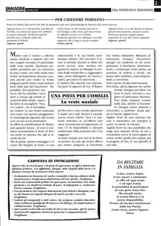 Ottobre 08 280 DOMENICA ORDINARIO"
----------PER CHIEDERE PERDONO-----------
Prima di sederci alla tavola che Dio ha preparato per noi, chiediamogli di liberarci dai nostri peccati.
Signore Gesù, m ci hai portato una Buona
Novella, un annuncio capace di cambiare
la noStra esistenza. Perdonaci perché
talvolta non ci fidiamo delle me
promesse di felicità.
Signore, pietà!
Matteo non è l'unico a riferirci
questa parabola e tuttavia solo nel
suo vangelo troviamo il particolare
della veste nuziale. Qualcuno po-
trebbe prenderlo per un elemento
di poco conto, ma nella storia esso
riveste un'importanza decisiva: pro-
prio perché non vestito in modo
adeguato quell'uomo è stato buttato
fuori dalla sala del banchetto! Ma
possibile, dirà qualcuno, che
Cristo Gesù, m hai versato per noi il
tuo Sangue, sulla croce, per farci vivere
un'alleanza nuova con il Padre.
Perdonaci perché non abbiamo cura del
rapporto che ci lega a lui per sempre.
Cristo, pietà!
misericordia e la sua bontà sono
dunque infinite. Nel racconto il re
non si arrende davanti ai rifiuti dei
primi invitati. Anzi, sembra che
questo lo induca ad allargare la cer-
chia degli invitati fino a raggiungere
tutti, senza distinguere tra buoni e
cattivi, peccatori ed osservanti...
E tuttavia Dio attende una risposta,
da parte di ognuno di noi. Il Regno
Signore Gesù, m ci hai donato lo Spirito
perché diventassimo creamre nuove.
Perdonaci perché troppo spesso
seguiamo la voce del nostro egoismo.
Signore, pietà!
che veniva imbandito. Rifiutarsi di
indossarla, dunque, dimostrava
spregio nei confronti di chi aveva
preparato il banchetto, determina-
zione a continuare come prima, ad
accettare di sedersi a tavola, ma
senza voler cambiare, senza disponi-
bilità a convertirsi.
Tutto questo risulta determinante.
Non basta, allora, figurare tra i primi
un re che ha mandato i suoi
servi a cercare gli invitati ai
crocicchi delle strade, sapen-
UNA PISTA PER L'OMEUA
invitati: bisogna prendere sul
serio il dono ricevuto e sce-
gliere di partecipare alla festa.
do bene di raccogliere "buo-
ni e cattivi", ora si formalizzi
sul vestito? La sua bontà smisurata
non cozza con questo atteggiamen-
to intransigente riguardo alla tenuta
con cui uno si era presentato?
In effetti la sottolineatura di Matteo
può apparire strana...se non si con-
sidera attentamente il dono di Dio,
ma anche la risposta che egli si at-
tende da noi.
Dio fa grazia: questo messaggio è al
cuore del Vangelo di Gesù. La sua
La veste nuziale
di Dio non è uno scivolo attraverso
il quale uno cade dentro il mondo
nuovo senza volerlo. Non c'è rela-
zione autentica se un'offerta non
viene riconosciuta ed apprezzata, se
non c'è la disponibilità a lasciarsi
trasformare dalla proposta che ci ha
raggiunti.
La veste nuziale uno non se la dove-
va portare da casa: gli veniva offerta
per essere adeguato al banchetto
CAROVANA DI INVOCAZIONI
Signore Dio, tu vuoi la pace e la gWia di ogni uomo, tu offri a tutti la tua
alleanza d'amore. A te aJruliamo, dunque, tutti i popoli della terra e ti
diciamo: Donaci di riconoscere il tuo amore!
• Di domenica in domenica le nostre comunità si lascino abitare dalla
tua presenza e trasformare dall'azione del tuo Spirito. Preghiamo.
• Desta nei responsabili politici di ogni paese un'autentica sete della
giustizia e un desiderio ardente di pace. Si impegnino a realizzare
il bene comune. Preghiamo.
• Non permettere che vengano dimenticati iPiù deboli e disagiati, colo-
ro che hanno un urgente bisogno di essere accolti e soccorsi.
Preghiamo.
• Sostieni gli insegnanti e tutti coloro che svolgono compiti educativi.
Siano testimoni qualifuati di ricerca e di dialogo, di comprensione e
collaborazione. Preghiamo.
• Apri i nostri occhi sulle necessità di chi ci vive accanto. Apri le nostre
mani perché sappiamo mostrarci generosi e compassionevoli.
Preghiamo.
Non basta neppure entrare
nella sala, aderire al banchet-
to: bisogna essere disposti a
convertirsi, a cambiare. Senza que-
sto si rimane tagliati fuori.
Tagliati fuori da una salvezza che
non è automatica ma impegna il
cuore, la mente, la volontà.
Tagliati fuori da una possibilità che
esige una risposta decisa in cui a
comandare non è il nostro gusto, le
nostre scelte, quello che ci piace, ma
il progetto di Dio, le sue priorità, il
suo stile.
DA RECITARE
IN FAMIGLIA
o Dio, nostro Padre,
il tuo amore è smisurato:
tu offri ad ogni uomo
e ad ogni donna
la possibilità di partecipare
ad una gioia senza Ime.
Ma attendi anche
la nostra fiducia e la
nostra disponibilità.
Donaci di lasciarci trasformare
dalla tua Parola,
Cristo Gesù, nostro Signore.
Amen.
 