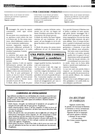 IMMA91N1 Dicembre 07 20 DOMENICA DI AWENTO.
----------PER CHIEDERE PERDONO-----------
Signore Gesù, tu sei venuto sul nostro
cammino per seminare la giustizia e
costruire la pace.
Signore, pietà!
messaggio che porta ha aspetti
contrastanti, come ogni novità
autentica.
Da una parte reca consolazione, for-
za, speranza a tutti coloro che non
ce la fanno più. Se Dio stesso inter-
viene, allora dobbiamo credere che
le cose veramente cambieranno.
Storture, ingiustizie, soprusi che
provocano sofferenze profonde fi-
nalmente termineranno e si vedrà
trionfare la giustizia, l'onestà,
Cristo Gesù, tu sei venuto sul nostro
cammino per strapparci all'egoismo e
donarci la possibilità di portare frutti
di amore e di condivisione.
Cristo, pietà!
soddisfare a questa richiesta unica-
mente con un rito: un bagno nel
fiume Giordano preceduto dal rico-
noscimento dei propri peccati...
Si illude chi ritiene che basti l'appar-
tenenza ad una tradizione, ad un
paese, ad una famiglia in cui la reli-
gione ha detto o dice ancora qualco-
sa.
Si illude chi pensa che possa essere
sufficiente un po' di commozione,
Signore Gesù, tu sei venuto sul nostro
cammino per liberarci da tutto quello
che rovina l'esistenza e farci vivere in
modo nuovo.
Signore, pietà!
Ecco perché Giovanni il Battista non
si limita a parlare di tutto questo:
egli grida questo messaggio che è
anche invito pressante ad una deci-
sione impegnativa. E la sua vita viene
trasformata dalla missione che gli è
stata affidata. Non c'è tempo da per-
dere e quindi il voluttuario non può
far perdere tempo: il suo vestito sarà
grossolano e resistente, il suo cibo
quello che offrono zone selvatiche.
la rettitudine.
La cattiveria farà posto alla
benevolenza, l'odio alla com-
passione, l'egoismo alla ge-
nerosità.
UNA PISTA PER L'OMEUA
Del resto come si può fermar-
si al cibo e al vestito, quando
quello che è in gioco è di un'
importanza molto più grande?
Colui che sta per arrivare, e le
cui sembianze non sono anco-
Questo, tuttavia, è solo un aspetto
dell'annuncio portato dal profeta
Giovanni il Battista. L'altro, pur natu-
rale, conseguente, implica la dispo-
nibilità a vivere una conversione sin-
cera. Non si può partecipare al
nuovo, se non si è nuovi. Il mondo
nuovo è per quelli che sono pronti
ad essere uomini e donne nuovi,
secondo il cuore di Dio.
Si illude, allora, chi crede di poter
Disposti a cambiare
magari qualche lacrima, lasciando le
cose così come sono.
No! La novità è tale che esige un
cambiamento totale. Convertirsi
vuoI dire volgersi decisamente verso
Colui che sta per venire e quindi
prendere sul serio la parola del pro-
feta. Convertirsi implica una varia-
zione radicale dei propri comporta-
menti ed atteggiamenti, per non ri-
schiare di essere tagliati fuori.
CAROVANA DI INVOCAZIONI
Oggi abbiamo ascoltato la voce del Battista che d invita a convertirdper
accogliere Gesù. Rivolgiamo ora al Padre la nostra supplica perché tras-
formi i nostri cuori e d renda caPad di cambiare. Diciamo insieme:
Trasforma la nostra vita!
• Padre buono, risveglia nei batte=a:ti il desiderio di accogliere il
Vangelo di Gesù nella vita di ogni giorno. Preghiamo...
• Padre misericordioso, dona a chi ha compiuto il male la forza di
riconoscere ciò che ha commesso e di dare una nuova direzione alla
sua vita. Preghiamo...
• Padre che ami la vita, non permettere che le difficoltà ed i disagi di
tanti poveri rimangano senza risposta. Fa' che rinunciamo a tante
spese inutili per nonfar mancare loro il necessario. Preghiamo...
• Padre pieno di delicatezza, colma di gioia e di pace tutti quelli che
impegnano il loro tempo e le loro energie a favore dei malati e di
coloro che soffrono. Preghiamo...
• Padre pieno di amore, rivela il tuo Volto a chi ti cerca con cuore sin-
cero, fa' splendere la tua luce su coloro che desiderano incontrarti.
Preghiamo.
ra nitide, viene con la forza dello
Spirito e quindi può trasformare ve-
ramente l'esistenza.
La sua non sarà una parola dotta e
neppure un esortazione moraleg-
giante, ma quella che pronuncerà sa-
rà una parola efficace, che realizza
quanto annuncia.
Davanti a lui si sarà obbligati a pren-
dere posizione e ne andrà della no-
stra salvezza o perdizione.
DA RECITARE
IN FAMIGLIA
Signore nostro Dio,
le parole di Giovanni il Battista
ci invitano a vivere seriamente
questo tempo di Avvento.
Ognuno di noi si impegni
ad essere giusto e buono,
a donare il suo tempo
e il suo aiuto.
Per Cristo nostro Signore.
Amen.
 