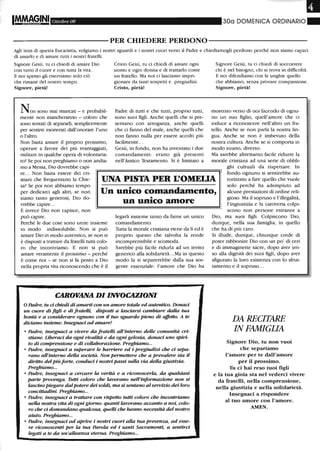 •Ottobre 08 300 DOMENICA ORDINARIO"
----------PER CHIEDERE PERDONO-----------
Agli inizi di questa Eucaristia, volgiamo i nostri sguardi e i nostri cuori verso il Padre e chiediamogli perdono perché non siamo capaci
di amarlo e di amare tutti i nostri fratelli.
Signore Gesù, tu ci chiedi di amare Dio
con tutto il cuore e con tutta la vita.
E noi spesso gli riserviamo solo ciò
che rimane del nostro tempo.
Signore, pietà!
Non sono mai mancati - e probabil-
mente non mancheranno - coloro che
sono tentati di separarli, semplicemente
per sentirsi esonerati dall'onorare l'uno
o l'altro.
Non basta amare il proprio prossimo,
operare a favore dei più svantaggiati,
militare in qualche opera di volontaria-
to? Se poi non preghiamo o non andia-
mo a Messa, Dio dovrebbe capi-
Cristo Gesù, tu ci chiedi di amare ogni
uomo e ogni donna e di trattarlo come
un fratello. Ma noi ci lasciamo impri-
gionare da tanti sospetti e pregiudizi.
Cristo, pietà!
Padre di tutti e che tutti, proprio tutti,
sono suoi figli. Anche quelli che si pre-
sentano con arroganza, anche quelli
che ci fanno del male, anche quelli che
non fanno nulla per essere accolti più
facilmente ...
Gesù, in fondo, non ha inventato i due
comandamenti: erano già presenti
nell'Antico Testamento. Si è limitato a
Signore Gesù, tu ci chiedi di soccorrere
chi è nel bisogno, chi si trova in difficoltà.
E noi difendiamo con le unghie quello
che abbiamo, senza provare compassione.
Signore, pietà!
mostrato verso di noi facendo di ognu-
no un suo figlio, quell'amore che ci
induce a riconoscere nell'altro un fra-
tello. Anche se non parla la nostra lin-
gua. Anche se non è imbevuto della
nostra cultura. Anche se si comporta in
modo strano, diverso.
Ma sarebbe altrettanto facile ridurre la
morale cristiana ad una serie di obbli-
re... Non basta essere dei cri-
stiani che frequentano la Chie-
sa? Se poi non abbiamo tempo
per dedicarci agli altri, se non
siamo tanto generosi, Dio do-
vrebbe capire...
UNA PISTA PER L'OMEUA
ghi cultuali da rispettare. In
fondo ognuno si sentirebbe au-
torizzato a fare quello che vuole
solo perché ha adempiuto ad
alcune prestazioni di ordine reli-
gioso. Ma il sopruso e l'illegalità,
Un unico comandantento,
E invece Dio non capisce, non
può capire.
Perché le due cose sono unite insieme
in modo indissolubile. Non si può
amare Dio in modo autentico, se non si
è disposti a trattare da fratelli tutti colo-
ro che incontriamo. E non si può
amare veramente il prossimo - perché
è come noi - se non si fa posto a Dio
nella propria vita riconoscendo che è il
•
un uruco amore
legarli insieme tanto da farne un unico
comandamento.
Tutta la morale cristiana viene da lì ed è
proprio questo che talvolta la rende
incomprensibile e scomoda.
Sarebbe più facile ridurla ad un invito
generico alla solidarietà...Ma in questo
modo la si separerebbe dalla sua sor-
gente essenziale: l'amore che Dio ha
CAROVANA DI INVOCAZIONI
O Padre, tu ci chiedi di amarti con un amore totale ed autentico. Donaci
un cuore di figli e di frateUi, disposti a lasciarsi cambiare dalla tua
bontà e a considerare ognuno con il tuo sguaroo pieno di affetto. A te
diciamo insieme: Insegnaci ad amare!
• Padre, insegnaci a vivere da fratelli aU'interno deUe comunità cri-
stiane. Liberaci da ogni rivalità e da ogni gelosia, donaci uno spiri-
to di comprensione e di collaborazione. Preghiamo...
• Padre, insegnaci a superare le barriere ed i pregiudizi che ci sepa-
rano aU'interno della società. Non permettere che a prevalere sia il
diritto del piùforte, conduci i nostri passi sulla via della giustizia.
Preghiamo...
• Padre, insegnaci a cercare la verità e a riconoscerla, da qualsiasi
parte provenga. Tutti coloro che lavorano nell'informazione non si
lascino piegare dalpotere dei soldi, ma si sentano al servizio dei loro
concittadini. Preghiamo...
• Padre, insegnaci a trattare con rispetto tutti coloro che incontriamo
nella nostra vita di ogni giorno: quanti lavorano accanto a noi, colo-
ro che ci OOmandano qualcosa, queUi che hanno necessità del nostro
aiuto. Preghiamo...
• Padre, insegnaci ad aprire i nostri cuori alla tua presenza, ad esse-
re riconoscenti per la tua Parola ed i santi Sacramenti, a sentirci
legati a te da un'aUeanza eterna. Preghiamo...
l'ingiustizia e la cattiveria colpi-
scono non persone estranee a
Dio, ma suoi figli. Colpiscono Dio,
dunque, nella sua famiglia, in quello
che ha di più caro.
Si illude, dunque, chiunque crede di
poter rabbonire Dio con un po' di ceri
e di immaginette sacre, dopo aver irri-
so alla dignità dei suoi figli, dopo aver
sfigurato la loro esistenza con lo sfrut-
tamento e il sopruso...
DA RECITARE
IN FAMIGLIA
Signore Dio, tu non vuoi
che separiamo
l'alllore per te dall'amore
per il prossilllo.
Tu ci hai reso tuoi figli
e la tua gioia sta nel vederci vivere
da fratelli, nella comprensione,
nella giustizia e nella solidarietà.
Insegnaci a rispondere
al tuo alllore con l'aJllore.
AMEN.
 