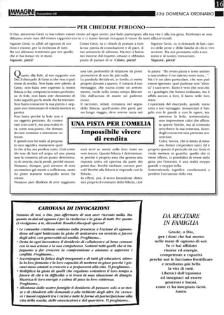 mI~~INI Novembre 08 33a DOMENICA ORDINARIO_
----------PER CHIEDERE PERDONO-----------
o Dio, attraverso Gesù tu hai voluto essere vicino ad ogni uomo, per farlo partecipare alla tua vita e alla tua gioia. Perdonaci se non
abbiamo avuto cura del nostro rapporto con te e ci siamo lasciati occupare il cuore da tanti affanni inutili.
Signore Gesù, tu affidi ad ognuno di noi Cristo Gesù, tu ci chiedi di portare a tutti Signore Gesù, tu ci domandi di farci cari-
doni e risorse, per la ricchezza di tutti. la tua parola di consolazione e di pace, il co delle pene e delle fatiche di chi ci vive
Ma noi abbiamo trattenuto per noi quello tuo annuncio di salvezza. Ma noi ci lascia- accanto. Ma noi pensiamo solo a noi
che ci hai messo tra le mani. mo vincere dal rispetto umano e abbiamo stessi e al nostro tornaconto.
Signore, pietà! paura di parlare di te. Cristo, pietà! Signore, pietà!
Quanto alla·fede, al suo rapporto con
Dio, il discepolo di Gesù sa che non si può
vivere di rendita. Non basta aver aderito al
Cristo, non basta aver espresso la nostra
fiducia in lui, compiuto la nostra professio-
ne di fede, non basta aver dimostrato di
voler seguirlo per la strada che ha tracciato.
Non basta conoscere la sua parola e nep-
pure aver dimostrato di volerla mettere in
pratica.
Non basta perché la fede non è
una tale profondità di relazione da poter
permettersi di non far più nulla.
La parabola dei talenti, in fondo , ci mette
proprio davanti a questo. E tuttavia il suo
messaggio, che suona come un avverti-
mento, vuole nello stesso tempo liberare
Dio dall'accusa di essere un padrone
esoso.
li racconto, infatti, comincia nel segno
della fiducia: quell'uomo che parte per
un lungo viaggio, deve averne tanta nei
la paura: "Ho avuto paura e sono andato
a nascondere il tuo talento sotto terra... ".
Ma c'è un altro particolare, che non può
essere ignorato: quel padrone non "sfrut-
ta" i suoi servi. Tanto è vero che non riti-
ra i guadagni che hanno realizzato, ma li
affida ancora a loro, li lascia nelle loro
mani.
L'operosità del discepolo, quindi, torna
tutta a suo vantaggio. Annunciare il Van-
gelo con le parole e con le opere, tra-
un oggetto prezioso, da conser-
vare così com'è, ma una realtà vi-
va, come una pianta, che doman-
UNA PISTA PER L'OMEUA
smettere la fede, testimoniarla,
non impoverisce colui che affron-
ta queste fatiche, ma al contrario
arricchisce la sua esistenza, facen-
dogli conoscere una pienezza sco-
nosciuta.
da cure continue e attenzione co-
stante.
E quindi non far nulla al proposi-
to non significa mantenere quel-
lo che si ha, ma perdere tutto. Così come
chi non dà luce ed acqua ad una pianta
non la conserva ad un puntO determina-
to di crescita, ma la perde, perché muore.
Nessuno, dunque, può ritenere di aver
accumulato già meriti a sufficienza, tanto
da poter starsene tranquillo senza far
niente.
Nessuno può illudersi di aver raggiunto
Impossibile vivere
di rendita
suoi servi se mette nelle loro mani un
vero tesoro. Questa fiducia è determinan-
te perché è proprio essa che genera una
risposta attiva ed operosa da parte dei
primi due. Perché rischiare, correre peri-
coli? Perché alla fiducia si risponde con la
fiducia...
In effetti, poi, il servo fannullone dimo-
stra proprio il contrario della fiducia, cioè
CAROVANA DI INVOCAZIONI
Nessuno di noi, o Dio, può affermare di non aver ricevuto nulla. Ma
quanto tu dai ad ognuno è per la ricchezza e la gioia di tutti. Per questo
ci rivolgiamo a te, dicendoti: Rendici discepoli operosi!
• Le comunità cristiane contano sulla presenza e l'azione di ognuno:
dona ad ogni battezzato la gioia di assicurare un servizio a favore
degli altri, con generosità ed umiltà. Preghiamo...
• Desta in ogni lavoratore il desiderio di collaborare al bene comune
con la sua azione e la sua competenza. Sostieni tutti quelli che si im-
pegnano a far crescere la comprensione e aiutano a superare i
conflitti. Preghiamo_..
• Accompagna la fatica degli insegnanti e di tutti gli educatori, stimo-
la la lorofantasia e la loro capacità di mettersi in gioco perché i gio-
vani siano aiutati a crescere e a prepararsi alla vita. Ti preghiamo...
• Moltiplica la gioia di quelli che regalano volentieri il loro tempo a
favore di chi è in difficoltà o si trova in una situazione di disagio.
Ricarica le loro energie e colma di pace la loro esistenza.
Preghiamo...
• Allontana dalle nostrefamiglie il desiderio di pensare solo a se stes-
se e di chiudersi alle domande e alle richieste degli altri. Fa' cresce-
re i buoni rapporti tra i vicini e tutte leforme di partecipazione alla
vita della scuola, delle associazioni e del quartiere. li preghiamo...
Colui, invece, che si limita al mini-
mo, finisce col perdere tutto. Ed è
proprio questo il pericolo da cui Gesù ci
vuole mettere in guardia: quello che ci
viene offerto, la possibilità di vivere nella
gioia per l'eternità, è una realtà troppo
grande e troppo bella.
Sottovalutarla significa condannarsi a
perdere l'occasione della vita.
DA RECITARE
IN FAMIGliA
Grazie, o Dio,
per i doni che hai messo
nelle mani di ognuno di noi.
Tu ci hai affidato
risorse ed energie,
competenze e capacità
perché noi le facciamo fruttificare
e rendiamo più bella
la vita di tutti.
Liberaci dall'egoismo
ed insegnaci ad essere
generosi e buoni,
come ci ha insegnato Gesù_
Amen_
 