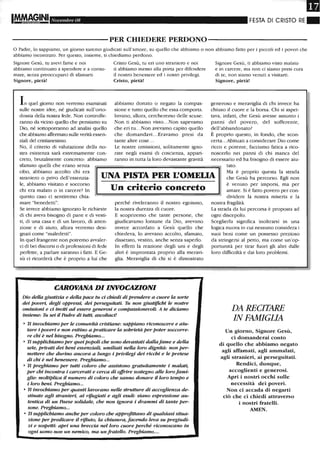 IM.ftAG,INI Novembre 08 FESTA DI CRISTO RE ~
-----------PER CHIEDERE PERDONO-----------
o Padre, lo sappiamo, un giorno saremo giudicati sull'amore, su quello che abbiamo o non abbiamo fatto per i piccoli ed i poveri che
abbiamo incontrato. Per questo, insieme, ti chiediamo perdono.
Signore Gesù, tu avevi fame e noi
abbiamo continuato a spendere e a consu-
mare, senza preoccuparci di sfamani.
Signore, pietà!
In quel giorno non velTemo esaminati
sulle nostre idee, né giudicati sull'orto-
dossia della nostra fede. Non controlle-
ranno da vicino quello che pensiamo su
Dio, né sottoporranno ad analisi quello
che abbiamo affennato sulle verità essen-
ziali del cristianesimo.
No, il criterio di valutazione della no-
stra esistenza sarà estremamente con-
creto, brutalmente concreto: abbiamo
sfamato quelli che erano senza
Cristo Gesù, tu eri uno straniero e noi
ti abbiamo messo alla porta per difendere
il nostro benessere ed i nostri privilegi.
Cristo, pietà!
abbiamo donato o negato la compas-
sione e tutto quello che essa comporta.
Invano, allora, cercheremo delle scuse:
Non ti abbiamo vistO...Non sapevamo
che eri tu ...Nonavevamo capito quello
che domandavi. .. Eravamo presi da
tante altre cose...
Le nostre omissioni, solitamente igno-
rate negli esami di coscienza, appari-
ranno in tutta la loro devastante gravità
Signore Gesù, ti abbiamo visto malato
e in carcere, ma non ci siamo presi cura
di te, non siamo venuti a visitarti.
Signore, pietà!
generoso e meraviglia di chi invece ha
chiuso il cuore e la borsa. Chi si aspet-
tava, infatti, che Gesù avesse assunto i
panni del povero, del sofferente,
dell'abbandonato?
È proprio questo, in fondo, che scon-
certa...Abituati a considerare Dio come
ricco e potente, facciamo fatica a rico-
noscerlo nei panni di chi manca del
necessario ed ha bisogno di essere aiu-
tato.
cibo, abbiamo accolto chi era
straniero o privo dell'essenzia-
le, abbiamo visitato e soccorso
UNA PISTA PER L'OMELIA
Ma è proprio questa la strada
che Gesù ha percorso. Egli non
è venuto per imporsi, ma per
amare. Si è fatto povero per con-
dividere la nostra miseria e la
chi era malato o in carcere' In
questo caso ci sentiremo chia-
mare "benedetti".
Se invece abbiamo ignorato le richieste
di chi aveva bisogno di pane e di vesti-
ti, di una casa e di un lavoro, di atten-
zione e di aiuto, allora verremo desi-
gnati come "maledetti".
In quel frangente non potremo avvaler-
ci di bei discorsi o di professioni di fede
perfette, a parlare saranno i fatti. E Ge-
sù ci ricorderà che è proprio a lui che
Un criterio concreto
perché riveleranno il nostro egoismo,
la nostra durezza di cuore.
E scopriremo che tante persone, che
giudicavamo lontane da Dio, avevano
invece accordatO a Gesù quello che
chiedeva, lo avevano accolto, sfamato,
dissetato, vestito, anche senza saperlo.
In effetti la reazione degli uni e degli
altri è improntata proprio alla meravi-
glia. Meraviglia di chi si è dimostrato
CAROVANA DI INVOCAZIONI
DùJ della giusti:zia e della pace tu ci chiedi di prendere a cuore la sorte
dei poveri, degli oppressi, dei perseguitati. Tu non giustijtcbi le nostre
omissioni e ci inviti ad essere generosi e compassionevoli. A te diciamo
insieme: Tu sei il Padre di tutti, ascoltaci!
• Ti invochiamo per le comunità cristiane: sappiano riconoscere e aiu-
tare i poveri e non esitino a praticare la sobrietà per poter soccorre-
re chi è nel bisogno. Preghiamo...
• Ti supplichiamo per quei popoli che sono devastati dallafame e della
sete, privati dei beni essenziali, umiliati nella loro dignità: non per-
mettere che durino ancora a lungo i privilegi dei ricchi e le pretese
di chi è nel benessere. Preghiamo...
• Ti preghiamo per tutti roloro che assistano gratuitamente i malati,
per chi inrontra i carcerati e cerca di offrire sostegno alle loro fami-
glie: moltiplica il numero di coloro che sanno donare il loro tempo e
i loro beni. Preghiamo...
• Ti invochiamo per quanti lavorano nelle strutture di accoglienza de-
stinate agli stranieri, ai rifugiati e agli esuli: siano espressione au-
tentica di un Paese solidale, che non ignora i drammi di tante per-
sone. Preghiamo...
• Ti supplichiamo anche per coloro che approfittano di qualsiasi situa-
zione per predicare il rifiuto, la chiusura, facendo leva su pregiudi-
zi e sospetti: apri una breccia nel loro cuore perché rironoscano in
ogni uomo non un nemico, ma un frateUo. Preghiamo....
nostra fragilità.
La strada da lui percorsa è proposta ad
ogni discepolo.
Sceglierla significa inoltrarsi in una
logica nuova in cui nessuno considera i
suoi beni come un possesso prezioso
da stringersi al petto, ma come un'op-
portunità per tirar fuori gli altri dalle
loro difficoltà e dai loro problemi.
DA RECITARE
IN FAMIGLIA
Un giorno, Signore Gesù,
ci domanderai conto
di quello che abbiamo negato
agli affamati, agli ammalati,
agli stranieri, ai perseguitati.
Rendici, dunque,
accoglienti e generosi.
Apri i nostri occhi sulle
necessità dei poveri.
Non ci accada di negarti
ciò che ci chiedi attraverso
i nostri fratelli.
AMEN.
 