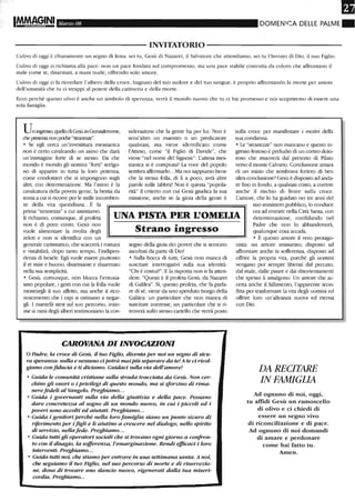 Marzo 08 DOMENICA DELLE PALME.
-------------------------I~TAT0R10---------------------------
L'ulivo di oggi è chiaramente un segno di festa: sei tu, Gesù di Nazaret, il Salvatore che attendiamo, sei tu l'Inviato di Dio, il suo Figlio.
L'ulivo di oggi ci richiama alla pace: non un pace fondata sul compromesso, ma una pace stabile costruita da coloro che affrontano il
male come te, disarmati, a mani nude, offrendo solo amore.
L'ulivo di oggi ci fa ricordare l'albero della croce, bagnato del tuo sudore e del tuo sangue: è proprio affrontando la morte per amore
dell'umanità che tu ci strappi al potere della cattiveria e della morte.
Ecco perché questo ulivo è anche un simbolo di speranza; velTà il mondo nuovo che tu ci hai promesso e noi scopriremo di essere una
sola famiglia.
Uningresso, quello eli Gesù in Gerusalem-me,
che presenta non poche "su-anezze".
• Se egli cerca un'investitura messianica
non è certo cavalcando un asino che darà
un'immagine forte di se stesso. Da che
mondo è mondo gli uomini "forti" scelgo-
no di apparire in tutta la loro potenza,
come condottieri che si impongono sugli
altri, con determinazione. Ma l'asino è la
cavalcatura della povera gente, la bestia da
soma a cui si ricorre per le mille incomben-
ze della vita quotidiana...È la
siderazione che la gente ha per lui. Non è
senz'altro un maestro o un predicatore
qualsiasi, ma viene identificato come
l'Atteso, come "il Figlio di Davide", che
viene "nel nome del Signore". L'attesa mes-
sianica si è compiuta? La voce del popolo
sembra affermarlo...Ma noi sappiamo bene
che la stessa folla, di li a poco, avrà altre
parole sulle labbra! Non è questa "popola-
rità" il criterio con cui Gesù giudica la sua
missione, anche se la gioia della gente è
stilla croce per manifestare i motivi della
sua condanna.
• Le "strane-ae" non mancano e questo in-
gresso festoso è preludio di un corteo dolo-
roso che muoverà dal pretorio di Pilato
verso il monte Calvario. Conclusione amara
di un inizio che sembrava foriero di ben
altra conclusione? Gesù è disposto ad anda-
re fino in fondo, a qualsiasi costo, a correre
anche il rischio di finire sulla croce.
L'amore, che lo ha guidato nei tre anni del
prima "stranezza" a cui assistiamo.
li richiamo, comunque, al profeta
non è di poco conto. Gesù non
UNA PISTA PER L'OMEUA
suo ministero pubblico, lo conduce
ora ad entrare nella Città Santa, con
determinazione, confidando nel
Padre che non lo abbandonerà,
qualunque cosa accada.vuole alimentare la rivolta degli
zeloti e non si identifica con un
generale carismatico, che scaccerà i romani
e ristabilirà, dopo tanto tempo, l'indipen-
denza di Israele. Egli vuole essere piuttosto
il re mite e buono, disarmante e disarmato
nella sua semplicità.
• Gesù, comunque, non blocca l'entusia-
smo popolare, i gesti con cui la folla vuole
mostrargli il suo affetto, ma anche il rico-
noscimento che i capi si ostinano a negar-
gli. I mantelli stesi sul suo percorso, insie-
me ai rami degli alberi testimoniano la con-
Strano ingresso
segno della gioia dei poveri che si sentono
ascoltati da parte di Dio!
• Sulla bocca di tutti, Gesù non manca di
suscitare interrogativi sulla sua identità:
"Chi è costui?". E la risposta non si fa atten-
dere: "Questi è il profeta Gesù, da Nazaret
di Galilea". Sì, questo profeta, che fa parla-
re di sé, viene da uno sperduto borgo della
Galilea: un particolare che non manca di
suscitare interesse, un particolare che si ri-
troverà sullo stesso cartello che verrà posto
CAROVANA DI INVOCAZIONI
o Padre, la croce di Gesù, il tuo Figlio, diventa per noi un segno di sicu-
ra speranza: nulla e nessuno cipotrà maipiù separare da te! A te ci rivol-
giamo con fiducia e ti diciamo: Guidaci sulla via dell'amore!
• Guida le comunità cristiane sulla strada tracciata da Gesù. Non cer-
chino gli onori o i privilegi di questo mondo, ma si sforzino di rimtv
nerefedeli al Vangelo. Preghiamo...
• GuUla i governanti sulla via della giustizia e della pace. Possano
dare concrete=a al sogno di un mondo nuovo, in cui i piccoli ed i
poveri sono accolti ed aiutati. Preghiamo...
• GuUla i genitori perché nella loro famiglia siano un punto sicuro di
riferimento per i figli e li aiutino a crescere nel dialogo, nello spirito
di servizio, nellafede. Preghiamo...
• Guida tutti gli operatori sociali che si trovano ogni giorno a confron-
to con il disagio, la sofferenza, l'emarginazione. Rendi e.fficaci i loro
interventi. Preghiamo...
• Guida tutti noi, che stiamo per entrare in una settimana santa. A noi,
che seguiamo il tuo Figlio, nel suo percorso di morte e di risurrezio-
ne, dona di trovare uno slancio nuovo, rigenerati dalla tua miseri-
cm·dia. Preghiamo...
• È questo amore il vero protago-
nista: un amore smisurato, dispostO ad
affrontare anche la sofferenza, dispostO ad
offrire la propria vita, purché gli uomini
vengano per sempre liberati dal peccato,
dal male, dalJe paure e dai disorientamenti
che spesso li assalgono. Un amore che ac-
cetta anche il fallimento, l'apparente scon-
fitta per trasformare la vita degli uomini ed
offrire loro un'alleanza nuova ed eterna
con Dio.
DA RECITARE
IN FAMIGLIA
Ad ognuno di noi, oggi,
tu affidi Gesù un ramoscello
di olivo e ci chiedi di
essere un segno vivo
di riconciliazione e di pace.
Ad ognuno di noi domandi
di amare e perdonare
come hai fatto tu.
Atnen.
 