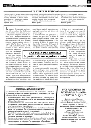 m1!!1M.~§INI Marzo 08 DOMENICA DI PASQUA~
----------PER CHIEDERE PERDONO-----------
Fratelli e sorelle, la gioia di questo giorno spazzi via dal nostro cuore ogni dubbio ed ogni tristezza e ci restituisca alla speranza.
Signore Gesù, con la tua risurrezione Cristo Gesù, con la tua risurrezione tu ci Signore Gesù, con la tua risurrezione
tu disSipi le tenebre. Tu doni al nostro strappi al pessimismo e ci mostri la vitto- tu riclesti in noi il desiderio di impiegare
animo smarrito e disorientato una luce ria della vita sulla morte, dell'amore risorse ed energie per il tuo disegno
che rischiara ed infonde fiducia. sull'odio, della bontà sulla cattiveria. di pace e di fratellanza.
Signore, pietà! Cristo, pietà! Signore, pietà!
L saggezza di una guida sperimen-
tata li fa approdare alla Basilica del
Santo Sepolcro come ad una meta, che
è nello stesso tempo un punto di par-
tenza. Così i pellegrini che vanno in
Terra Santa arrivano alla tomba di Gesù
dopo aver ripercorso le tappe della sua
esistenza e aver compiuto, insieme, il
tragittO della Via Crucis. Possono toc-
care ora la roccia del Calvario, dove fu
piantata la croce. Possono entrare,
chinandosi, nel piccolo
passi là dove egli dà appuntamento
oggi agli uomini ed alle donne di
questo tempo.
Lo "smarrimento" dei pellegrini è,
tuttavia, ben poca cosa di fronte a
quello che provarono le donne e gli
apostoli nel giorno di Pasqua. La tri-
stezza ed il dolore li conducevano
alla tomba, l'annuncio dell'angelo li
obbliga a lasciarsela alle spalle. Il pas-
sato poteva costituire tutto sommato
re il Libro sacro e ritrova in esso le
tracce di un progetto che ora si è
compiuto. Solo la fede fa vivere se-
condo orizzonti diversi, preparati
ormai ad accogliere le "sorprese" di
Dio.
Che cosa significa, allora, per noi
celebrare oggi la Risurrezione? Signi-
fica accogliere l'opera di Dio che è
imprevedibile e quindi sconcerta
sempre. Significa partire per un itine-
rario nuovo che prevede
vano che corrisponde
alla camera sepolcrale.
In ogni caso, comun-
que, avvertono la diver-
sità che esiste tra qual-
UNA PISTA PER L'OMELIA
la ricerca di Qualcuno
che è vivo e si fa incon-
trare per le strade del
mondo.A partire da un sepolcro vuoto
siasi mausoleo e quel luogo venera-
bile. Il sepolcro è vuoto! Non c'è al-
cun corpo da conservare, non c'è al-
cun rito da compiere per onorare un
defunto. li sepolcro è vuoto e lui, Ge-
sù, è risorto ed è nella gloria di Dio!
Chi vuole incontrarlo deve cercarlo
per le strade della vita, non in una
tomba. Chi gli vuole veramente bene
non può fermarsi all'imboccatura di
un loculo, ma deve muovere i suoi
un comodo rifugio, il presente pro-
voca sconcerto ed obbliga ad acco-
gliere la novità costituita dalla risur-
rezione.
Le bende per ten-a ed il sudario pie-
gato in un luogo a parte sono i segni
inequivocabili di ciò che è accaduto,
ma solo la fede ci pennette di aprire
il cuore al nuovo e di vivere in modo
diverso la relazione con il Crocifisso
che ora è risorto. Solo la fede fa apri-
CAROVANA DI INVOCAZIONI
La risurrezione di Gesù dà un senso nuovo alla nostra storia e ci induce
a guardare al futuro con fulucia. Per questo ci rivolgiamo a Dio e gli
diciamo: Ridesta la nostra speranza!
• Ridesta la speranza delle Chiese: affrontino rischi e pericoli pur di
rimanere fedeli al Vangelo di Gesù ed alla missione che è stata loro
affidata. Ti preghiamo...
• Ridesta la speranza nei responsabili della città dell'uomo. Apri la
loro mente ed il loro cuore a progetti coraggiosi per risolvere i pro-
blemi che incontrano. Ti preghiamo...
• Ridesta la speranza di quelli che lavorano a stretto contatto con i
malati, con gli anziani, con le persone che soffrono. Metti tenerezza
nelle loro parole e nei loro gesti. Ti preghiamo...
• Ridesta la speranza negli artisti, testimoni incantati della bellezza
della vita e dell'avventura dellafede. Sostieni la loro ricerca di un'
espressione autentica. Ti preghiamo...
• Ridesta la speranza in coloro che si sentono abbattuti e stanchi,
abbandonati a se stessi. Dona laforza di compiere i primi passi verso
esperienze nuove di fraternità e di condivisione. Ti preghiamo...
Pasqua non è, dunque,
solamente una "memoria", un "ricor-
do", ma un'esperienza che smuove,
che mo-bilita, che obbliga a partire,
se ci si vuole veramente imbattere nel
Signo-re che è vivo ed ha vinto la
morte. E in fondo è questo quello
che conta: non il sudario e le bende,
non le reliquie del passato, ma l'es-
perienza sconvolgente del presente.
Buona Pasqua!
UNA PREGHIERA DA
RECITARE IN FAMIGLIA
AL PRANZO PASQUALE
Questa mensa, Signore,
sia rallegrata dalla tua presenza_
Liberaci da tutto ciò che è vecchio,
come l'egoismo, il rancore,
l'attenzione solo ai propri interessi.
E schiudi davanti a noi
un avvenire nuovo
nel segno della speranza
e dell'impegno.
Perché il tuo Figlio è risorto
e noi siamo convinti che ormai
la nostra storia è nelle tue mani.
Amen.
 