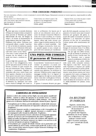 Marzo 08 20 DOMENICA DI PASQUA ~
----------PER CHIEDERE PERDONO-----------
Noi non riusciamo, o Padre, a vivere veramente la novità della Pasqua. Rimaniamo ancorati al nostrO egoismo, impermeabili al soffio
del tuO Spirito.
Signore Gesù, tu ci doni la pace e ci
aiuti a far morire ogni traccia di rancore,
ogni desiderio di vendetta.
Signore, pietà!
Come ogni anno, la seconda domenica
di Pasqua noi veniamo invitati a compiere lo
stesso percorso di Tommaso per passare
dall'incredulità alla fede, dal bisogno di
vedere e di toccare al riconoscimento di
quella relazione unica che d lega a Gesù.
Dobbiamo dirlo subito: Tommaso non
corrisponde affatto a quella "macchiet-
ta" che ne ha fatto la tradizione popola-
re. E la sua non è l'obiezione dello spiri-
to positivista che crede solo a quello che
cade sotto i sensi. La sua "fatica"
Cristo Gesù, tu ci doni la pace e fai
sorgere in noi atteggiamenti nuovi,
di amore e di misericordia.
Cristo, pietà!
dere in un'illusione che lascerà poi il
posto ad una delusione ancor più co-
cente. Se dunque veramente il Risono è
Colui che è stato crocifisso, se è venuto
il momento di terminare il lutto e di ral-
legrarsi, allora egli vuole toccare con
mano i segni di quella passione che l'ha
fatto soffrire in modo indicibile... Del
resto, bisogna riconoscerlo, Gesù stes-
so, quando appare ai suoi, compie un
gesto del tutto naturale per manifestare
Signore Gesù, tu ci doni la pace e metti
i nostri passi sulla via della
riconciliazione e della solidarietà.
Signore, pietà!
gere alla fede pasquale: accettare che la
passione e la mone siano state il tunnel
doloroso per giungere alla gloria, la-
sciarsi alle spalle la sensazione amara di
fallimento e di insuccesso ed aprirsi
all'azione di Dio che ha pronunciato
l'ultima parola sulla testimonianza del
Figlio.
Per compiere questa tappa Tommaso ha
bisogno di incontrare Gesù. E in effetti,
stando al racconto evangelico, sembra
è ben altra. E nasce proprio dal
dramma che ha vissuto e del
quale non riesce a rendersi ra-
gione.
UNA PISTA PER I!OMEUA
che poi egli non abbia toccato,
ma gli sia bastata la presenza, la
parola di Gesù, l'averlo visto. Da
lui, Tommaso, esce a questo
punto la professione di fede che
rappresenta una pietra miliare
n percorso di Tommaso
La gioia degli altri apostoli con-
trasta con il suo atteggiamento, forse
perché egli porta ancora le ferite, le sof-
ferenze, il dolore di quel venerdì che
non può dimenticare: Gesù, il Maestro,
catturato e condannato, flagellato ed
inchiodato alla croce, mono dopo una
breve agonia e deposto in un sepolcro.
Tutto questo non può essere rimpiazza-
to da una gioia che sembra quasi cancel-
lare il dramma che è appena accaduto.
In definitiva, lui, Tommaso, non vuole
essere vittima di abbagli, non vuole ca-
la sua identità: "mostrò loro le mani e il
costato". La passione e la mone non
sono dunque un episodio da liquidare
in modo affrettato e sbrigativo, come un
capitolo poco glorioso, un incidente di
percorso. Il Risono pona i segni di quel
passaggio terribile che è la ragione di
quella signoria che egli ora esercita sulla
storia. Colui che è nella gloria è il Servo
che ha accettato di ponare i peccati di
tutti.
È questo il tornante decisivo per giun-
CAROVANA DI INVOCAZIONI
Assieme a coloro che credono nel tuo Figlio, ma sono spesso assaliti dal
dubbio... Assieme a coloro che sperano in un mondo nuovo, e restano
sconcertati davanti al dilagare dell'odio e della violenza... noi ci rivol-
giamo a te e ti diciamo: Ravviva la nostrafede e donaci la pace, Signore!
o Ti preghiamo per le Chiese, perché difendano i diritti delle minoran-
ze e non cedano alla tentazione di rispondere alla forza con la forza.
Preghiamo......
o Non lasciar mancare ascolto e comprensione a chi è travagliato da
esperienze dolorose e difficili. Quanti ritornLtnO a credere siano
accompagnati nella riscoperta della fede. Preghiamo...
o Fa' che i giovani possano trovare educatori ed insegnanti appassio-
nati per la ricerca e per la trasmissione dei valori. Preghiamo...
o Riduci al nulla l'arroganza di coloro che irridono alla dignità e ai
diritti dei popoli. Non lasciar mancare un riparo e un soccorso a chi
è inenne ed esposto ai soprusi. Preghiamo...
o Ti invochiamo per i popoli del Medio Oriente ed in particolare per
quanti abitano la Terra Santa. Sostieni tutti quelli che, lì dove si tro-
vano, cercano difar nascere la pace e difar maturare il dialogo e la
compassione. Preghiamo...
nella stOria della comunità cristiana:
"Mio Signore e mio Dio!". Ancora una
volta l'apostolo ci stupisce per quello
che riesce ad esprimere in poche parole.
Non la dichiarazione di una verità, ma lo
slancio, senza alcuna remora, per vivere
un rapporto che è unico, un legame che
trasforma, trasfigura l'esistenza. Cadute
le difese, Tommaso accetta il "nuovo"
come un dono da riconoscere e da vive-
re, senza attardarsi nel passato, senza
indugi.
DA RECITARE
IN FAMIGLIA
Signore, nostro Dio,
anche a noi tu doni la gioia
di incontrare il
tuo Figlio Risorto,
nel giorno del Signore.
Benedetto sia il tuo Spirito,
che ci illumina e rende
ardenti i nostri cuori.
Egli è il nostro sostegno,
ora e per i secoli dei secoli.
Amen.
 