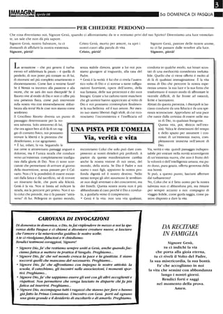 IM.M~GINI Aprile 08 5a DOMENICA DI PASQUA"
----------PER CHIEDERE PERDONO----------
Che cosa diventiamo noi, Signore Gesù, quando ci allontaniamo da te e restiamo privi del tuo Spiriro? Diventiamo una luce tremolan-
te, un sale che non dà più sapore.
Signore Gesù, nostro Salvatore, tu ci
domandi di affidarti la nostra esistenza.
Signore, pietà!
L sensazione - che poi genera il turba-
mentO ed addirittura la paura - è queUa di
perderlo, di non poter più contare su di lui,
di ritrovarsi nel più completo smarrimento e
disorientamento. Come fare a venime fuori?
Se il Messia va incontro alla passione e alla
morte, che ne sarà dei suoi discepoli? Se il
Risorto vive al modo di Dio e non ci offre più
una presenza fisica, come può intervenire
sulla nostra vita così tremendamente abbar-
bicata alla terra? Ma le cose non stannO come
sembrano.
Il Croci.flsso Risorto diventa un puntO di
passaggio determinante per la no-
Crisro Gesù, morto per amore, tu apri i
nostri cuori alla parola di vita.
Cristo, pietà!
senza stabile dimora, grazie a lui noi pos-
siamo giungere al traguardo, alla casa del
Padre.
o Gesù è la verità: è lui che ci rivela l'auten-
tico volto di Dio e ci sottrae a tante raffigu-
razioni fuorvianti, opera dell'uomo, della
sua fantasia, delle sue proiezioni e dei suoi
bisogni. Grazie a lui cadono tante maschere
che gli uomini hanno appiccicato al volto di
Dio e noi possiamo contemplare finalmen-
te la sua bellezza ed il suo amore. Per mez-
zo suo siamo liberati dagJi idoli, di cui rico-
nosciamo l'inconsistenza e l'inefficacia ed
Signore Gesù, pasrore delle nostre anime,
tu ci fai passare dalle tenebre alla luce.
Signore, pietà!
condotta in qualche modo, sui binari scon-
tati di una mediocrità considerata inelutta-
bile. Quello che ci viene offerto è molto al
di là di qualsiasi immaginazione. È la vita
stessa di Dio che percorre la nostra espe-
rienza umana: la sua luce e la sua forza che
trasformano il nostro modo di affrontare le
vicende difficili, di far fronte ad ostacoli,
ferite e lacerazioni.
Abitati da questa pienezza, i discepoli si las-
ciano condurre da una fiducia e da una spe-
ranza sconosciute. Approdano ad una pace
che nasce dalla certezza di essere nelle ma-
cù di Dio, in qualsiasi frangente.
stra salvezza. Solo attraverso di lui,
che ora agisce ben al di là di un rag-
gio di contatto fisico, noi possiamo
trOvare la libertà e la pienezza che
desideriamo, a cui agogniamo.
UNA PISTA PER L'OMELIA
Questa vita, poi, sbocca nell'eter-
nità. Valica le dimensiocù del tempo
e dello spazio per assumere i con-
o È lui, infatti, la via. Seguendo le
sue orme si attraversano passaggi angusti e
dolorosi, ma è l'unica strada che conduce
verso un'esistenza completamente trasfigu-
rata dalJa gJoria di Dio. Non ci sono scor-
ciatoie che permettano di arrivare al giorno
della risurrezione, senza passare per il Cal-
vario. Non c'è la possibilità di essere esone-
rati dalla fatica e dal sacrificio, né di trovare
un itinerario facile, che porti alla felicità.
Gesù è la via. Non si limita ad indicare la
strada, ma la percorre per primo. Non è so-
lo colui che precede, ma ci fa passare "arrra-
verso" di lui. Pellegrini in questo mondo,
Via, verità e vita
incontriamo Colui che solo può dare com-
pimento ai nostri desideri più profondi. A
partire da questa manifestazione cambia
anche la nostra visione di noi stessi, del
mondo, della storia. Se Dio è Padre e noi
siamo i suoi figli , appaiono la nostra pro-
fonda dignità ed il nOstro destino. Nello
stesso tempo gJi altri assumono le sembian-
ze non degJi avversari o dei concorrenti, ma
dei fratelli. Questa nOstra storia non è più
abbandonata al caso perché è Dio a condur-
la, a guidarla verso il compimento.
o Gesù è la vita: non una vita qualsiasi,
CAROVANA DI INVOCAZIONI
Di domenica in domenica, o Dio, tufai risplendere in me=o a noi la spe-
ranza della Pasqua e d chiami a diventare creature nuove, a lasciare
che l'amore e la misericordia guidino le nostre scelte.
A te ci rivolgiamofiduciosi e ti chiediamo:
Rendici testimoni coraggiosi, Signore!
o Signore Dio,fa' che restiamo sempre uniti a Gesù, anche quandofac-
ciamo fatica a mettere in pratica il Vangelo. Preghiamo...
o Signore Dio, fa ' che nel mondo cresca la pace e la giustizia. E siano
soccorsi quelli che mancano del necessario. Preghiamo...
o Signore Dio, fa' che affi-ontiamo con impegno le nostre attività: la
scuola, il catechismo, gli incontri nelle associazioni, i momenti spor-
tivi. Preghiamo...
o Signore Dio, fa' che sappiamo essere gli uni con gli altri accoglienti e
rispettosi. Non permettere che venga lasdato in disparte chi fa Più
fatica ad inserirsi. Preghiamo...
o Signore Dio, accompagna tutti i raga=i che stanno perfare o hanno
già fatto la Prima Comunione. L'incontro con Gesù porti ad ognuno
una gioia grande e il desiderio di ascoltarlo e di amarlo. Preghiamo.
notati di un'esistenza nuova, com-
pletamente immersa nell'amore di
Dio.
Via, verità e vita: quindi passaggio indispen-
sabile per entrare nella novità sconvolgente
di un'esistenza nuova, che non è frutto del-
la volontà o dell'intelligenza umana, ma pu-
ro dono, pura grazia, offerta generosa della
sua bontà.
Si può, a questo punto, lasciarsi afferrare
dal turbamento?
No, Colui che si è farro uomo per la nostra
salvezza non ci abbandona più, ma rimane
per sempre accanto a noi: compagno di
viaggio fedele, come guida saggia, come pa-
store diSposto a dare la vita.
DA RECITARE
IN FAMIGLIA
Signore Gesù,
tu ci indichi la via
che porta alla gioia eterna,
tu ci riveli il Volto del Padre,
la sua ntisericordia, la sua bontà.
Fa' che accogliamo in noi
la vita che semini con abbondanza
lungo i nostri giorni_
Rendici forti e saggi
nel momento della prova_
Atnen_
 