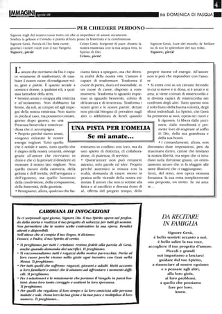 Il
Aprile 08 60 DOMENICA DI PASQUA.
----------PER CHIEDERE PERDONO----------
Signore togli dal nostro cuore tutto ciò che ci impedisce di amare veramente.
Sradica la gelosie e l'invidia e pianta al loro posto la fraternità e la condivisione.
Signore Gesù, Parola di Dio fatta carne,
guarisci i nostri cuori con il tuo Vangelo.
Signore, pietà!
L'amore che riceviamo da Dio è capa-
ce veramente di trasformarci, di cam-
biare il nostro cuore, di trasfigurare vol-
to, gesti e parole. È quanto accade a
uomini e donne, a qualsiasi età, a qual-
siasi latitudine della terra.
o Sentirci amati ci strappa aUa tristezza
e all'isolamento. Non dobbiamo far
fronte, da soli, ai compiti ed agli impe-
gni della nostra esistenza. Non siamo
in preda al caso, ma possiamo contare,
giorno dopo giorno, su una
Cristo Gesù, Sorgente di pace, disseta la
nostra esistenza con la tua acqua viva, lo
Spirito di Dio.
Cristo, pietà!
ciamo fatica a spiegarci, ma che diven-
ta realtà della nostra vita. L'amore è
capace di trasformare. Trasforma il
cuore di pietra, duro ed insensibile, in
un cuore di carne, dispoSto a com-
muoversi. Trasforma lo sguardo impie-
toso in sguardo benevolo, colmo di
delicatezza e di tenerezza. Trasforma i
nostri gesti e le nostre parole, dettati
non più dal bisogno di prevalere sugli
altri o addirittura di ferirli quando
Signore Gesù, Luce del mondo, fa' brillare
su di noi lo splendore del tuo volto.
Signore, pietà!
proprie risorse ed energie. All'amore
non si può che rispondere con l'amo-
re.
o Si entra così in un circuito fecondo
in cui si riceve e si dona, si è amati e si
ama, si viene colmati di misericordia e
si diventa capaci di misericordia nei
confronti degli altri. Tutto questo non
è solo frutto della buona volontà, degli
sforzi individuali. Lo Spirito, che Gesù
ha promesso ai suoi, opera nei cuori e
Presenza benevola e misericor-
diosa che ci accompagna. UNA PISTA PER L'OMEUA
li rigenera. Li libera daUe picci-
nerie, dalle meschinità e per-
mette loro di respirare al soffio
di Dio, della sua grandezza e
della sua bontà.
o Proprio perché siamo amati,
vengono ridestate le nostre
energie migliori. Tutto quello
che è nobile e santo, tutto quello che
è degno della nostra umanità, emerge
grazie all'amore che riceviamo in
dono e che ci fa provare il desiderio di
mostrare il nostro lato migliore. Non
quello oscuro della cattiveria, della
gelosia e dell'invidia, dell'arroganza e
dell'egoismo, ma quello luminoso
della condivisione, della compassione,
della fraternità, della giustizia.
o Percepiamo, aUora, qualcosa che fac-
Se mi amate...
entriamo in conflitto con loro, ma da
uno spirito di dolcezza, di collabora-
zione, di pazienza, di servizio.
o Quest'amore non può rimanere
astratto, solo parole ed idee. Proprio
perché autentico si misura con la
realtà, domanda di essere messo in
pratica nelle vicende della nostra esi-
stenza. È amore che non si sottrae aUa
fatica e al sacrificio e diventa dono di
sé, offerta del proprio tempo, delle
CAROVANA DI INVOCAZIONI
Tu ci sorprendi ogni giorno, Signore Dio. Il tuo Spirito opera nelprofon-
do della storia e realizza il tuo progetto di salvezza per tutti gli uomini.
Non permettere che le nostre scelte contrastino la sua opera. Rendid
attenti e disponibili.
NeU'attesa che si compia il tuo Regno, ti diciamo:
Donaci, o Padre, il tuo Spirito di verità.
o Ti preghiamo per tutti i cristiani: restino fedeli alla parola di Gesù,
anche quando domanda dei sacrifici. Ti preghiamo.
o Ti raccomandiamo tutti i ragazzi della nostra parrocchia. Parla al
loro cuore perché vivano nella gioia ogni incontro con Gesù nella
Messa. Ti preghiamo.
o Per tutti quelli che soffrono: ragazzi, giovani e adulti. Metti accanto
a loro familiari e amici che li aiutano ad affrontare i momenti diffj..
cili. Ti preghiamo.
o Per i missionari e le missionarie che portano il Vangelo in paesi lon-
tani: dona loro tanto coraggio e sostieni la loro speranza.
Ti preghiamo.
o Per quelli che regalano il loro tempo e la loro amidzia alle persone
malate e sole. Dona loro la tua gioia e la tua pace e moltiplica il loro
numero. Ti preghiamo...
o I comandamenti, allora, non
diventano dure imposizioni, pesi da
trascinarsi dietro, catene che limitano
la nostra libertà, ma segni che ci istra-
dano sulla direzione giusta, un orien-
tamento sicuro che ci fa sfuggire alle
tante illusioni che ci raggiungono.
Gesù, del resto, non opera nessuna
forzatura: la sua resta semplicemente
una proposta, un invito: Se mi ama-
te...
DA RECITARE
IN FAMIGLIA
Signore Gesù,
è bello sentirti accanto a noi,
è bello udire la tua voce,
accogliere il tuo progetto d'amore.
Piccoli e grandi
noi impariamo a lasciarci
guidare dal tuo Spirito,
a rinunciare al nostro egoismo
e a pensare agli altri,
alla loro gioia,
ai loro problemi,
a quello che possiamo
fare per loro.
Amen.
 