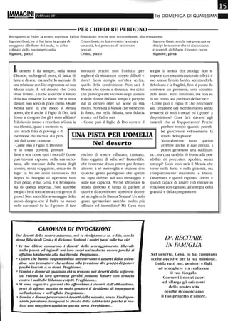 Febbraio 08 l a DOMENICA DI QUARESIMA"
-----------PER CHIEDERE PERDONO-----------
Rivolgiamo al Padre la nostra supplica. Egli ci doni aiuto perché non soccombiamo alla tentazione:
Signore Gesù, ru ci hai fatto la grazia di
strapparci alle forze del male, ru ci hai
colmato della rua misericordia.
Signore, pietà!
Il deserto è da sempre, nella storia
d'Israele, un luogo di prova, di fatica, di
fame e di sete, ma anche lo scenario di
una relazione con Dio improntata ad una
fiducia totale. È nel deserto che Gesù
viene tentato: è li che si decide il fururo
della sua missione. Le scelte che si trova
davanti non sono di poco conto. Quale
Messia sarà? In che modo il Messia
uomo, che è anche il Figlio di Dio, farà
fronte al compito che gli è stato affidato?
È il diavolo stesso a ricordare a Gesù la
sua identità, quasi a metterlo su
Cristo Gesù, ru hai rivestito la nostra
umanità, hai preso su di te i nostri
peccati.
Cristo, pietà!
miracoli perché non l'utilizza per
togliersi da situazioni troppo difficili e
dure? Gesù compie un'altra scelta,
quella della condivisione. Non sarà il
Messia che opera a distanza, ma colui
che partecipa alle vicende degli uomini
e delle donne del suo tempo e proprio
dal di dentro offre un seme di vita
nuova. Non sarà il Messia che viene con
la forza, ma nella fiducia, una fiducia
tenace nel Padre suo.
- Come può il Figlio di Dio COrrere il
Signore Gesù, con la ma presenza ru
dissipi le tenebre che ci circondano
e accendi di fiducia il nostro cuore.
Signore, pietà!
sceglie la strada dei prodigi, non si
impone con mezzi eccezionali: offrirà il
suo amore fino in fondo, accettando la
debolezza e la fragilità, fino al punto da
sembrare un perdente, uno sconfitto
della storia. Verrà innalzato, ma non su
di un trono, sul patibolo della croce!
- Come può il Figlio di Dio procedere
alla creazione del mondo nuovo senza
avvalersi di rutti i mezzi ed i poteri a
disposizione? Cosa farà davanti agli
ostacoli che si frapporranno? Perché
una strada fatta di privilegi e di
esenzione dai rischi e dai peri-
coli dell'uomo comune...
UNA PISTA PER L'OMELIA
perdere tempo quando potreb-
be percorrere velocemente la
strada della gloria?
- Come può il Figlio di Dio vive-
re in totale povertà, provare
fame e sete come tutti i mortali? Come
può trovarsi esposto, nella sua debo-
lezza, alle traversie della storia degli
uomini, senza scappatoie, senza vie di
fuga? In fin dei conti l'annuncio del
Regno ha bisogno di operatori tutti
d'un pezzo, e lui, Gesù, è il Protagoni-
sta di questa impresa...Non sarebbe
meglio che si sottraesse a certi generi di
prove? Non andrebbe a vantaggio dello
stesso disegno che il Padre ha messo
nelle sue mani? Se ha il potere di fare
Nel deserto
rischio di essere rifiutato, criticato,
fatto oggetto di scherno? Basterebbe
che ricorresse al suo potere per destare
attorno a sé meraviglia e stupore con
qualche gesto prodigioso che spazza
via ogni dubbio sul suo messaggio e
sulle sue capacità. Perché affrontare la
strada dimessa e lunga di parlare ai
cuori e di convincere uomini e donne
ad accogliere la Buona Notizia? Un solo
gesto spettacolare sarebbe molto più
efficace ed immediato! Ma Gesù non
CAROVANA DI INVOCAZIONI
Dai deserti deUa nostra esistenza, noi ci rivolgiamo a te, o Dro, con la
stessafiducia di Gesù e ti diciamo: Sostieni i nostri passi sulle tue vie!
• Le tue Chiese conoscono i deserti dello scoraggiamento: liberale
dalla paura ed infondi nei loro cuori un'audacia nuova perché si
affidino totalmente alla tua Parola. Preghiamo...
• Coloro che hanno responsabilità attraversano i deserti della solitu-
dine: non permettere che cedano aUa pressione dei gruppi di potere
perché lasciati a se stessi. Preghiamo...
• Uomini e donne di qualsiasi età si trovano nei deserti della sofferen-
za: ridesta la loro speranza perché possano lottare con tenacia
contro i mali che li hanno colpiti. Preghiamo...
• Vi sono ragazzi e giovani che affrontano i deserti deU'abbandono,
privi di affetto: suscita in molti genitori il desiderio di impegnarsi
nell'adozione e neU'affulo. Preghiamo...
• Uomini e donne percorrono i deserti della miseria, senza l'indispen-
sabile per vivere: insegnaci la strada della solidarietà perché si rea-
lizzi una maggiore equità su questa terra. Preghiamo...
Naturalmente tutto questo
avrebbe anche il suo prezzo: i
poteri generano una sudditan-
za... ma cosa sarebbe di fronte alla pos-
sibilità di procedere spedito, senza
intoppi? Gesù non sarà il Messia che
viene nella forza e nella potenza, ma
completamente disarmato e libero.
Disarmato, e quindi esposto. Libero, e
quindi capace di amare e di entrare in
relazione con ognuno, all'insegna della
gratuità e della compassione.
DA RECITARE
IN FAMIGLIA
Nel deserto, Gesù, tu hai compiuto
scelte decisive per la tua missione.
Guida tutti noi, genitori e figli,
ad accogliere e a realizzare
il tuo Vangelo.
Converti i nostri cuori
ed allarga gli orizzonti
della nostra vita
perché riconosciamo
il tuo progetto d'amore.
 