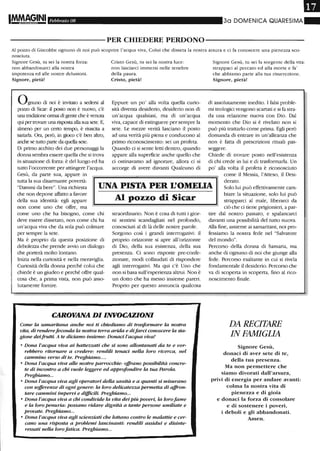 Febbraio 08 30 DOIVIENICA QUARESIMA_
----------PER CHIEDERE PERDONO-----------
Al pozzo di Giacobbe ognuno di noi può scoprire l'acqua viva, Colui che disseta la nostra arsura e ci fa conoscere una pienezza sco-
nosciuta.
Signore Gesù, tu sei la nostra forza:
non abbandonarci alla nostra
impotenza ed alle nostre delusioni.
Signore, pietà!
Ognuno di noi è invitato a sedersi al
pazzo di Sicar: il posto non è nuovo, c'è
una tradizione ormai di gente che è venuta
qui per trovare una risposta alla sua sete. E,
almeno per un certo tempo, è riuscita a
Sa7..iarla. Ora, però, in gioco c'è ben altro,
anche se tutto parte da quella sete.
Di primo acchito dei due personaggi la
donna sembra essere quella che si trova
in situazione di forza: è del luogo ed ha
tutto l'occorrente per attingere l'acqua.
Gesù, da parte sua, appare in
Cristo Gesù, tu sei la nostra luce:
non lasciarci immersi nelle tenebre
della paura.
Cristo, pietà!
Eppure un po' alla volta quella curio-
sità diventa desiderio, desiderio non di
un'acqua qualsiasi, ma di un'acqua
viva, capace di estinguere per sempre la
sete. Le mezze verità lasciano il posto
ad una verità più piena e conducono al
primo riconoscimento: sei un profeta.
Quando ci si sente letti dentro, quando
appare alla superficie anche quello che
ci ostinavamo ad ignorare, allora ci si
accorge di avere davanti Qualcuno di
Signore Gesù, tu sei la sorgente della vita:
strappaci al peccato ed alla morte e fa'
che abbiamo parte alla tua risurrezione.
Signore, pietà!
di assolutamente inedito. I falsi proble-
mi teologici vengono scartati e si fa stra-
da una relazione nuova con Dio. Dal
momento che Dio si è rivelato non si
può più trattarlo come prima. Egli però
domanda di entrare in un'alleanza che
non è fatta di prescrizioni rituali pas-
seggere.
Chiede di trovare posto nell'esistenza
di chi crede in lui e di trasformarla. Un
po' alla volta il profeta è riconosciuto
tutta la sua disarmante povertà:
"Dammi da bere". Una richiesta
che non depone affatto a favore
UNA PISTA PER L'OMEUA
come il Messia, l'Atteso, il Desi-
derato.
Solo lui può effettivamente cam-
biare la situazione, solo lui può
strapparci al male, liberarci da
ciò che ci tiene prigionieri, a par-
della sua identità: egli appare
non come uno che offre, ma
come uno che ha bisogno, come chi
deve essere dissetato, non come chi ha
un'acqua viva che da sola può colmare
per sempre la sete.
Ma è proprio da questa posizione di
debolezza che prende avvio un dialogo
che porterà molto lontano.
Inizia nella curiosità e nella meraviglia.
Curiosità della donna perché colui che
chiede è un giudeo e perché offre qual-
cosa che, a prima vista, non può asso-
lutamente fornire.
Al pOZZO di Sicar
straordinario. Non è cosa di tutti i gior-
ni sentirsi scandagliati nel profondo,
conosciuti al di là delle nostre parole.
Sorgono cosÌ i grandi interrogativi: il
proprio orizzonte si apre all'orizzonte
di Dio, della sua esistenza, della sua
presenza. Ci sono risposte pre-confe-
zionate, modi collaudati di rispondere
agli interrogativi. Ma qui c'è Uno che
non si basa sull'esperienza altrui. Non è
un dotto che ha messo insieme pareri.
Proprio per questo annuncia qualcosa
CAROVANA DI INVOCAZIONI
Come la samaritana anche noi ti chiediamo di trasformare la nostra
vita, di renderefeconda la nostra terra arida e difarci conoscere la sta-
gione deifrutti. A te diciamo insieme: Donaci l'acqua viva!
• Dona l'acqua viva ai batte=ati che si sono allontanati da te e vor-
rebbero ritornare a credere: rendili tenaci nella loro ricerca, nel
cammino verso di te. Preghiamo....
• Dona l'acqua viva alle nostre parrocchie: offrano possibilità concre-
te di incontro a chi vuole leggere ed approfondire la tua Parola.
Preghiamo...
• Dona l'acqua viva agli operatori della sanità e a quanti si misurano
con sofferenze di ogni genere: la loro delicatezza permetta di affron-
tare cammini impervi e difficili. Preghiamo...
• Dona l'acqua viva a chi condivide la vita dei più poveri, la lorofame
e la loro penuria: possano ridare dignità a tante persone umiliate e
provate. Preghiamo...
• Dona l'acqua viva agli scienziati che lottano contro le malattie e cer-
cano una risposta a problemi lancinanti: rendili assidui e disinte-
ressati nella loro fatica. Preghiamo...
tire dal nostro passato, e spalancarci
davanti una possibilità del tutto nuova.
Alla fine, assieme ai samaritani, noi pro-
fessiamo la nostra fede nel "Salvatore
del mondo".
Percorso della donna di Samaria, ma.
anche di ognuno di noi che giunge alla
fede. Percorso esaltante in cui si rivela
fondamentale il desiderio. Percorso che
va di scoperta in scoperta, fino al rico-
noscimento finale.
DA RECITARE
IN FAMIGLIA
Signore Gesù,
donaci di aver sete di te,
della tua presenza.
Ma non permettere che
siamo divorati dall'arsura,
privi di energia per andare avanti:
colma la nostra vita di
pienezza e di gioia
e donaci la forza di consolare
e di sostenere i poveri,
i deboli e gli abbandonati.
Atnen.
 