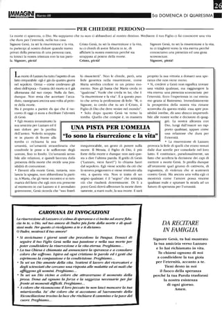 IM.M~§INI MarzoOB 5a DOMENICA DI QUARESIMA.
----------PER CHIEDERE PERDONO-----------
La morte ci spaventa, o Dio. Ma sappiamo che tu non ci abbandoni al nostro destino. Mediante il tuo Figlio ci fai conoscere una vita
che dura per l'eternità, nella tua casa.
Signore Gesù, tu sei la risurrezione e la vita,
tu partecipi al nostro dolore quando siamo
privati della presenza di una persona cara,
tu lenisci la nostra tristezza con la tua paro-
la. Signore, pietà!
LamOlte di Lazzaro ha tuno l'aspetto di un
fano im~parabile: egli è già da quattro giorni
nel sepolcro. Ormai - come credevano gli
ebrei dell'epoca - l'anima del morto si è già
aUontarulta dal suo COlpo. Nulla da fare,
dunque. Non resta che accettare l'acca-
duto, rassegnarsi ancora una volta al pote-
re della morte.
Ma è proprio a partire da qui che il rac-
conto di oggi ci aiuta a decifrare l'identità
di Gesù.
o Egli mostra innanzitutto la
Cristo Gesù, tu sei la risurrezione e la vita,
tu ci chiedi di avere fiducia in te, di
affidarti la nostra esistenza perché sia
strappata al potere della morte.
Cristo, pietà!
lo risusciterà". Non le chiede, però, una
fede generica nella risun-ezione, come
Marra sembra credere in un primo mo-
mento. Non gli basta che Malta creda in
"qualcosa". Vuole che creda in lui, che è
"la risun-ezione e la vita". È a questo pun-
to che an-iva la professione di fede: "Sì, o
Signore, io credo che tu sei il Cristo, il
Figlio di Dio che deve venire nel mondo".
o Solo dopo questo Gesù va verso la
tomba. Quello che compie è, in maniera
Signore Gesù, tu sei la risurrezione e la vita,
tu ci traghetti verso la vita eterna perché
conosciamo una pienezza ed una gioia
sconosciute.
Signore, pietà!
proprio la sua vittoria a donarci una spe-
ranza che non viene meno.
o Sì, credere a Gesù non signilica trovare
una vitalità qualsiasi, ma raggiungere la
vita eterna: una pienezza sconosciuta per
l'eternità. Ecco l'esperienza in cui entria-
mo grazia al Battesimo. Immediatamente
la prospettiva della nostra vita rimane
sconvolta da questa realtà: essa apre pos-
sibilità inedite, dà uno sbocco imprevedi-
bile alle nostre scelte e decisioni di quag-
giù. La nostra alleanza con
sua amicizia per Lazzaro ed il
suo dolore per la perdita
dell'amico. Vederlo scoppia-
re in pianto di fronte alla
tomba ci richiama la sua
UNA PISTA PER L'OMEUA
Dio, lungi dall'essere un rap-
porto qualsiasi, appare come
una relazione che dura per
l'eternità."lo sono la risurrezione e la vita"
umanità, un'umanità straordinaria che
condivide le pene e le sofferenze degli
uomini, fino in fondo. Un'umanità sensi-
bile alle rel;l7Joni, e quindi lacerata dalla
presenza della morte che recide una pos-
sibilità di comunione.
o Davanti alla morte Gesù, tuttavia, non
lancia la spugna, non abbandona la parti-
ta. A Malta, che gli viene incontro e si ram-
marica del fatto che egli non era presente
al momento in cui Lazzaro si è ammalato
gravemente, Gesù licorda che "suo fratel-
inequivocabile, un gesto di potere sulla
morte. Il Messia, il Figlio di Dio, è più
forte della morte e dunque non sarà que-
sta a dire l'ultima parola. Il gtido di Gesù
("Lazzaro, vieni fuori!") lo chiama fuori
dal sepolcro. Egli viene sciolto da ciò che
lo teneva prigioniero e viene restituito alla
vita, a questa vita. Non si tratta di un
segno qualsiasi: è il "segno" che anticipa
ciò che risulterà determinante. Di lì a
poco Gesù dovrà affrontare la morte diret-
tamente, a mani nude, la sua morte. E sarà
CAROVANA DI INVOCAZIONI
La risurrezione di La=aro ci colma di speranza e ci invita ad averefidu-
da in te, o DW, nel hw amore di Padre più forte della morte e di qual-
siasi male. Per questo ci rivolgiamo a te e ti diciamo:
O Padre, mostraci il tuo amore!
o Si avvicinano i giorni santi che precedono la Pasqua. Donaci di
seguire il tuo Figlio Gesù nella sua passione e nella sua morte per
poter condividere la risurrezione e la vita eterna. Preghiamo...
o La tua Chiesa è chiamata ad annunciare la speranza e a consolare
coloro che soffrono. Ispira ad ogni cristiano le parole ed i gesti che
esprimono la compassione e la condivisione. Preghiamo.. .
o Tu sei un DW amante della vita. Sostieni il lavoro dei ricercatori e
degli scienziati che cercano una risposta alle malattie ed ai mali che
alfliggono gli uomini. Preghiamo...
o Tu sei un Dio vicino a coloro che attraversano il momento della
prova. Dona ad ognuno la forza e la sagge=a necessarie per far
fronte ai momenti difficili. Preghiamo...
o A coloro che riconoscono il loro peccato hl non lasci mancare la tua
misericordia. Fa' che coloro che si accostano al Sacramento della
Riconciliazione trovino la luce che rischiara il cammino e la pace del
cuore. Preghiamo...
o La risurrezione di Lazzaro
provoca la fede di quelli che erano venuti
dalle due sorelle per consolarle nel loro
lutto. E costituisce, paradossalmente, un
fatto che accelera la decisione dei capi di
mettere a morte Gesù. Si proft.la dunque
all'orizzonte quel grumo di cattiveria, di
ingiustizia, di violenza che si scatenerà
contro Gesù. Ma ancora una volta egli ci
mostrerà come l'amore possa vincere
qualsiasi male e spianare la strada ad un
futuro di speranza per l'umanità.
DA RECITARE
IN FAMIGLIA
Signore Gesù, tu hai mostrato
la tua amicizia verso Lazzaro
e lo hai richiamato in vita.
11 chiami ognuno di noi
a condividere la tua gioia
per l'eterrutà, accanto a te.
Tieru desto in noi
il fuoco della speranza
perché la tua Parola trasformi
la nostra esistenza
di ogni giorno.
Amen.
 