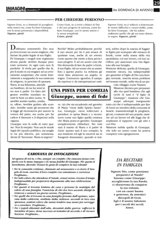 IM.M~~,INI Dicembre 07 40 DOMENICA DI AWENTO.
----------PER CHIEDERE PERDONO-----------
Signore Gesù, tu ci domandi di accoglierti
nella nostra vita, come ha fatto Giuseppe,
con la stessa prontezza e disponibilità.
Signore, pietà!
Dobbiamo ammetterlo. Dio non
po-teva trovare un uomo migliore, che
facesse da padre legale al suo Figlio.
Di Giuseppe i vangeli non registrano
alcuna parola: sembra dunque piut-
tosto tacirurno. In ogni caso non fa
prediche. Si rivela per quello che fa,
per il modo in cui reagisce ad un avve-
nimento inaspettato, che mette lette-
ralmente a soqquadro la sua esistenza
di artigiano, in procinto di sposarsi.
Maria, la sua fidanzata, attende
Cristo Gesù, tu ci inviti a fidarci di Dio
e del suo progetto di salvezza, come ha
fatto Giuseppe, con lo stesso amore e
la stessa semplicità.
Cristo, pietà!
Perché? Molto probabilmente perché
il suo amore per lei è più tenace di
qualsiasi cosa, anche di un evento
come questo che mette a dura prova i
suoi progetti. È ad un uomo così che
Dio domanda di fare da padre a Gesù,
il suo Figlio. Ad un uomo che sa amare
fino a questo punto. La richiesta gli
viene fatta attraverso un angelo, in
sogno. L'annuncio sgombra il campo
da equivoci e da interpretazioni catti-
Signore Gesù, ru ci solleciti a dimenticare
le nostre difficoltà e i nostri dubbi, come
ha fatto Giuseppe, che ha subito
realizzato quello che gli era stato chiesto
in sogno. Signore, pietà!
terà, subito dopo la nascita di fuggire
in Egitto per scampare alle minacce di
Erode, come nella trama della vita
quotidiana, col suo lavoro, col suo sa-
crificio, per assicurare una vita digni-
tosa alla sua famiglia.
Missione delicata, quella di Giuseppe,
missione oscura, ma indispensabile
per garantire al Figlio di Dio una fami-
glia nonnale, inserita senza problemi
nel tessuto sociale, nella vita di un pic-
colo villaggio come Nazaret.
un bambino, di cui lui senz'al-
tro non è padre. Un fatto del
genere avrebbe mandato su
rutte le furie un altro uomo. Si
UNA PISTA PER L'OMEI.IA
Missione decisiva per preparare
alla vita quel bambino che agli
occhi di tutti è "il figlio di
Giuseppe", missione che Giu-Giuseppe, uomo di fede
sarebbe sentito tradito, umilia-
to, offeso. Avrebbe gridato allo scan-
dalo. Avrebbe usato gli strumenti che
la legge gli riconosceva per sancire la
rottura del patto, ma anche per fa.r
cadere il disonore e il disprezzo sulla
ragazza.
Giuseppe non fa nulla di rutto que-
sto. Non fa strepito. Non usa le strade
legali dellipudio pubblico, ma sceglie
la via più discreta, più sommessa:
decise di "licenziare Maria in segreto".
ve: ciò che sta accadendo nel grembo
di Maria ''viene dallo Spirito Santo".
Lui, Giuseppe, viene sollecitato a
prendere in sposa Maria e a ricono-
scere come suo figlio quella crearura
che Maria porta in grembo. Giuseppe
semplicemente obbedisce. Per tutti
sarà il marito di Maria e il padre di
Gesù: questo sarà il suo compito, la
sua missione ed egli la onorerà sia in
frangenti drammatici, quando si trat-
CAROVANA DI INVOCAZIONI
Ad ognuno di noi tu, o Dio, assegni un compito. Che ciascuno possa com-
pierlo con lo stesso impegno e la stessafedeltà di Giuseppe. Per questo ti
invochiamo, dicendo: Donaci la gioia. di compiere la tua volontà!
o Per le comunità cristiane, chiamate ad annunciare e a vivere il Van-
gelo di GestÌ: onorino il loro compito con entusiasmo e coerenza.
Preghiamo...
o Per tutti coloro che attendono il Natale, ormai vicino: trovi1W il tempo
indispensabile per prepararsi degnamente alla sua celebrazione.
Preghiamo...
o Per quanti si trova1W lontano da casa e provano la 1Wstalgia del
calore di unafamiglia: l'amicizia di chi vive loro accanto dissipi la
tristezza e assicuri un giorno sereno. Preghiamo...
o Per quelli che si trovano in una famiglia provata dall'egoismo, sepa-
rata dalla cattiveria, umiliata dalla violenza: accendi in loro una
speranza, sostieni coloro che san1W tendere una mano per sorregge-
re e consolare. Preghiamo...
o Per i popoli dilaniati dall'odio, devastati dalla guerra: rafforza le
iniziative di pace, dona successo ai tentativi di accordo e di riconci-
liazione. Preghiamo...
seppe adempie insegnando
tutto ciò che è indispensabile per fare
di Gesù un membro della comunità di
Israele: trasmettendogli le preghiere,
gli usi, i costumi del suo popolo, assie-
me ad un lavoro ed alle leggi che di-
sciplinano il rapporto con gli altri e
con Dio.
Missione nobile quella di Giuseppe,
che solo un uomo come lui poteva
compiere così egregiamente.
DA RECITARE
IN FAMIGLIA
Signore Dio, come possiamo
prepararci al Natale?
Faremo come Giuseppe:
accoglieremo la tua Parola,
ci sforzeremo di compiere
la tua volontà,
con un cuore buono
e generoso, da autentici
discepoli di Gesù.
Egli è il nostro Salvatore
per i secoli dei secoli.
Amen.
 