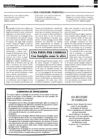 Dicembre 07 SANTA FAMIGLIA.
----------PER CHIEDERE PERDONO-----------
Signore Gesù, tu sei il figlio di Maria,
tu sei diventato uno di noi per
rivelarci il cuore di Dio.
Signore, pietà!
L famiglia di Gesù non è affatto una
famiglia di privilegiati, ma condivide fin
dagli inizi le fatiche, le pene, i pericoli, le
ingiustizie a cui sono esposti i poveri.
Gesù vede la luce in un alloggio di for-
tuna a Betlenune, dove Maria e Giusep-
pe si sono recati per obbedire all'editto
di Augusto, alle leggi degli occupanti
romani. I disagi del viaggio si ripercuo-
tono subito anche su di lui: la sua culla
è una mangiatoia!
Subito dopo, a causa di Erode,
Cristo Gesù, tu sei cresciuto nella casa
di Giuseppe, il carpentiere, per
compiere la tua missione di salvezza.
Cristo, pietà!
lontano da Gerusalemme e quindi più
sicuro. È lì che Gesù cresce. In un paese
senza fama, di modeste dimensioni. Tra
gente che conosce la fatica quotidiana e
con essa la fame, la sete, la penuria.
Cresce mescolandosi ai coetanei, com-
piendo i diversi passaggi previsti dalla
tradizione per diventare un israelita
adulto, apprendendo un mestiere, lo
stesso di Giuseppe. Cresce senza far par-
lare di sé, senza segnalarsi. Questa realtà
Signore Gesù, tu hai avuto il dono di una
famiglia in cui trovare affetto e sostegno,
una famiglia che ti ha trasmesso le parole
ed i gesti della fede. Signore, pietà!
sulla croce ricorderà a rutti che quel
sedicente "re dei giudei" di nome Gesù
viene da Nazaret.
Ma perché la lirurgia di oggi ci presenta
come modello questa famiglia? Le sue
vicende ricalcano quelle di tante altre
famiglie che, nei secoli, hanno cono-
sciuto analoghe condizioni di vita!
Quello che rende speciale la famiglia di
Giuseppe, di Maria e di Gesù non sono
gli eventi eccezionali che le accadono,
intenzionato a colpire rutti i
neonati di Betlemme per riusci- UNA PISTA PER L'OMELIA
ma la sua disponibilità a compie-
re la volontà di Dio, la sua capa-
cità di realizzare, in qualsiasi
situazione, la volontà di Dio.
Nella gioia come nel momento
della prova, nella trama degli
re ad eliminare Gesù, cioè "il
Una fantiglia come le altrenuovo re che è nato", la stessa
famiglia deve scappare in fretta e
raggiungere l'Egitto, probabilmente in
quella zona di frontiera dove già altri
ebrei si trovavano per diversi motivi.
Così conosce quello che sarà purtroppo
il destino di tante altre famiglie nella sto-
ria: esuli dal loro paese, perché minac-
ciate di vita, perché sottoposte a vessa-
zioni, a soprusi, a persecuzioni.
Quando poi arriva il momento di rien-
trare in patria, la dimora non viene fissa-
ta a Betlemme, terra d'origine di Giu-
seppe, ma a Nazaret, piccolo paese, più
gli resterà appiccicata per sempre, tanto
da essere chiamato "il Nazareno". lo
accompagnerà agli inizi del suo ministe-
ro quando susciterà una reazione ironi-
ca da parte di Natanaele perché "da
Nazaret può venir fuori qualcosa di buo-
no"? lo accompagnerà nei suoi sposta-
menti lungo la Palestina, dovunque por-
terà la Buona Novella e compirà gesti di
amore e di liberazione, di misericordia e
di guarigione...Fin sulla croce dove,
secondo la tradizione, il cartello appeso
CAROVANA DI INVOCAZIONI
Tu conosci, Signore, lefamiglie in cui viviamo: le loro attese, le loro spe-
ranze, le loro pene, le loro fatiche, i loro dolori ed i loro sacrifici. Per
questo ci rivolgiamo a te e ti diciamo:
Colma del tuo amore i nostri giorni!
o Ii preghiamo per la Chiesa, famiglia difamiglie: offra un sostegno ai
genitori ed aifigli perché affrontino i problemi di ognigiorno contan-
do sull'aiuto fraterno della comunità. Preghiamo...
o Ti preghiamo per le famiglie nate da poco: la gi.oia del sacramento
celebrato le guidi sui sentieri dell'amore, perché nessuna prova incri-
ni la capacità di amarsi, con animo generoso.
Preghiamo...
o Ti preghiamo per le famiglie allietate dalla presenza deifigli: i geni-
tori accolgano il dono di Dio con responsabilità e si impegnino a tra-
smettere il meglio di se stessi, i loro valori e la loro fede. Preghiamo...
o Ti preghiamo per le famiglie degli immigrati, che stentano a trovare
una sistemazione decorosa: cadan.o i pregiudizi ed i sospetti nei loro
confronti e possano godere della stima e della collaborazione delle
famiglie vicine. Preghiamo...
o Ii preghiamo per lefamiglie in cui vivon.o anziani o persone malate:
i servizi predisposti dallo Stato e la solidarietà dei parenti permetta-
no loro difar fronte a compiti talora gravosi. Preghiamo...
eventi quotidiani, nello scorrere abirua-
le dei giorni questa famiglia realizza il
disegno di Dio, si lascia condurre da lui
perché si fida di lui.
Quel figlio, che è totalmente un dono di
Dio, quel figlio che fin dagli inizi, dal suo
concepimento, ha messo a soqquadro la
tranquillità di Maria e Giuseppe, è grazie
a questa famiglia che ha potuto diventa-
re grande e prepararsi alla vita, a svolge-
re la sua missione, una missione di sal-
vezza per rutta l'umanità.
DA RECITARE
IN FAMIGLIA
Signore Gesù, donaci di essere
come la tua fam.iglia,
la fam.iglia di Nazaret.
Non ti chiediamo di colmarci
di beni materiali,
ma di fiducia e di amore,
di speranza e di uno spirito m.ite
perché possiamo gustare
le piccole gioie quotidiane
ed affrontare uniti
le prove che ci attendono.
Amen.
 