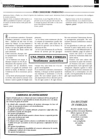 1M,M,fG,INI Gennaio 08 20 DOMENICA ORDINARIO~
----------PER CHIEDERE PERDONO-----------
Attraverso Gesù, o Padre, tu ci doni lo Spirito che trasforma i nostri cuori. Attraverso Gesù ci fai giungere un annuncio che trasfigura
la nostra esistenza.
Signore Gesù, tu battezzi nello Spirito e ci
offri la possibilità di ripetere i tuoi gesti,
di essere un lievito buono nella pasta del
mondo.
Signore, pietà!
,
Eun testimone autentico, Giovanni
il Battista, e pertanto - a costo di delu-
dere - dichiara ad alta voce di non
essere lui l'Atteso. La sua missione è
più modesta: è l'apripista che spiana la
strada, è la voce che grida nel deserto,
è la sentinella che desta coloro che
sono assonnati.
È ben cosciente, dunque, del-
Cristo Gesù, tu sei l'Agnello di Dio che
prende su di sé il peccato del mondo. Tu
ci strappi al potere del male e ci fai cono-
scere una libertà insperata.
Cristo, pietà!
pimento;
- se lui viene come testimone che ha
il compito di trasmettere quello che
ha visto ed udito, solo Gesù ha la
capacità di operare con la forza e la
dolcezza di Dio;
- se lui è uno strumento di cui Dio ha
deciso di servirsi per far giungere
Signore Gesù, tu fai di noi altrettanti
Giovanni Battista. tu ci chiedi di essere
testimoni umili e semplici del tuO amore.
Signore, pietà!
Per non sottrarre l'attenzione dovuta
al protagonista principale. Per non
causare nessuna confusione e nessun
equivoco.
La sua grandezza è tutta qui: nell'af-
frontare il palco della storia con de-
terminazione e nell'abbandonarlo al
momento stabilito, pago di vedere il
la sproporzione esistente tra
lui e Gesù: UNA PISTA PER L'OMELIA
nuovo che arriva e di essere
anche lui rischiarato dalla luce
tanto attesa.
- se lui battezza con acqua e
dunque compie un rito di pu-
rificazione che esprime un'in-
vocazione ed un desiderio, Gesù
invece è in grado di cambiare vera-
mente la realtà, di liberare e sanare
l'esistenza di chi si riconosce pecca-
tore;
- se lui viene ad annunciare il proget-
to di Dio, solo Gesù lo conosce vera-
mente e sarà in grado di dargli com-
Testimone autentico
l'acqua viva, solo Gesù ne è la sor-
gente inestinguibile.
È un testimone autentico, Giovanni il
Battista, e dunque sa bene quando la
sua missione è terminata e si fa da
parte. Per non rubare spazio a chi è
più imponante di lui e decisivo per la
vita di ogni uomo e di ogni donna.
CAROVANA DI INVOCAZIONI
Popolo di battezzati, tu ci emami ad essere testimoni del tuo progetto di
salvezza, ad indicare a ogniJrateUo la strada che porta a te. A te dicia-
mo: Donaci la gioia di servirti!
• Tu chiedi alle comunità cristiane di portare dovunque la luce di
Cristo, la sua parola di pace e di riconciliazione.
Per questo ti preghiamo.. .
• Tu affidi ai genitori un compito delicato: preparare i figli alla vita,
trasmettere laJede dei discepoli.
Per questo tipreghiamo...
• Tu metti nelle mani di tanti uomini e donne risorse e capacità perché
siano una ricche=a per tutti.
Per questo ti preghiamo...
• Tu chiami ancor oggi uomini e donne a condividere la vita dei pove-
ri della terra per accendere in loro la speranza e difendere la loro
dignità.
Per questo ti preghiamo...
• Tu offri a noi ragazzi la possibilità di crescere attraverso la scuola,
sviluppando i talenti che ci hai donato.
Per questo ti preghiamo...
Fossero così tutti coloro che
accettano la parte dei testimo-
ni! Fossero così tutti i catechi-
sti e gli educatori, tutti i genitori e gli
insegnanti: disposti a gioire e a farsi
da pal1:e quando la loro missione si è
realizzata ed a contemplare ciò che
accade, con la gratitudine di chi acco-
glie ogni sorpresa bella.
DA RECITARE
IN FAMIGLIA
Rendici simili, Gesù,
al tuo profeta Giovanni Battista.
Allora ognuno di noi,
piccolo o grande,
si metterà a servizio
degli altri
con semplicità
ed umiltà.
Amen.
 