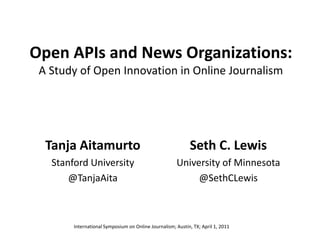 Open APIs and News Organizations:
A Study of Open Innovation in Online Journalism
Tanja Aitamurto
Stanford University
@TanjaAita
Seth C. Lewis
University of Minnesota
@SethCLewis
International Symposium on Online Journalism; Austin, TX; April 1, 2011
 