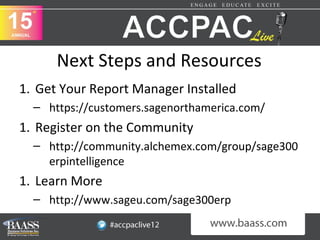 Next Steps and Resources
1. Get Your Report Manager Installed
  – https://customers.sagenorthamerica.com/
1. Register on the Community
  – http://community.alchemex.com/group/sage300
    erpintelligence
1. Learn More
  – http://www.sageu.com/sage300erp
 