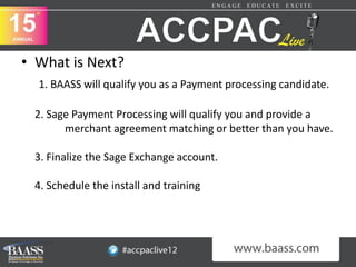 • What is Next?
  1. BAASS will qualify you as a Payment processing candidate.

 2. Sage Payment Processing will qualify you and provide a
       merchant agreement matching or better than you have.

 3. Finalize the Sage Exchange account.

 4. Schedule the install and training
 