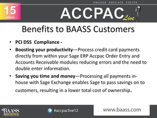 Benefits to BAASS Customers
• PCI DSS Compliance -
• Boosting your productivity—Process credit card payments
  directly from within your Sage ERP Accpac Order Entry and
  Accounts Receivable modules reducing errors and the need to
  double enter information.
• Saving you time and money—Processing all payments in-
  house with Sage Exchange enables Sage to pass savings on to
  customers, resulting in a lower total cost of ownership.
 