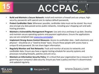 •   Build and Maintain a Secure Network: Install and maintain a firewall and use unique, high-
    security, passwords with special care to replace default passwords.
•   Protect Cardholder Data: Whenever possible, cardholder data must not be stored. You must
    also encrypt any data passed across public networks, including your shopping cart and web-
    hosting providers.
•   Maintain a Vulnerability Management Program: Use anti-virus and keep it up date. Develop
    and maintain secure operating systems and payment applications. Ensure the applications
    you use are compliant (see www.visa.com/pabp).
•   Implement Strong Access Control Measures: Access to cardholder data – both electronic and
    physical – should be on a "need-to-know" basis. Ensure those people with access have a
    unique ID and password. Do not share logon information.
•   Regularly Monitor and Test Networks: Track and monitor all access to networks and
    cardholder data. Ensure you have a regular testing schedule for security systems and
    processes including firewalls, patches and anti-virus.
•   Maintain an Information Security Policy: It's critical that your organization has a resource for
    governing your company’s data security. Ensure you have a policy and that it's disseminated
    and updated regularly.
 