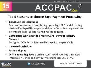 Top 5 Reasons to choose Sage Payment Processing.
• Tight business integration
  Payment transactions flow through your Sage ERP modules using
  the familiar Sage ERP Accpac workflow. Information only needs to
  be entered once, so errors and time are reduced.
• Compliance with Visa® and MasterCard Payment Industry
  Standards
  Encrypted CC information saved in Sage Exchange’s Vault.
• Increased cash flow
• Faster shipping
• Online reporting Secure online access to all your key transaction
  information is included for your merchant account, 24/7,.
 