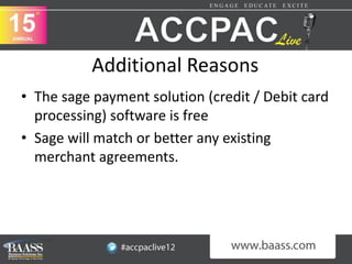 Additional Reasons
• The sage payment solution (credit / Debit card
  processing) software is free
• Sage will match or better any existing
  merchant agreements.
 
