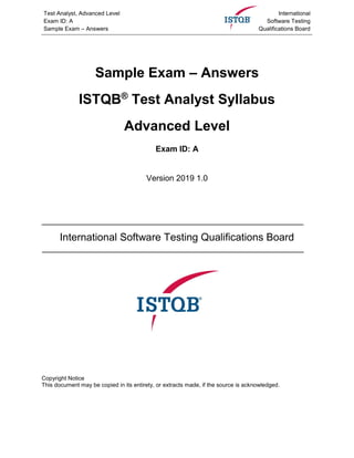 Test Analyst, Advanced Level
Exam ID: A
Sample Exam – Answers
International
Software Testing
Qualifications Board
Sample Exam – Answers
ISTQB®
Test Analyst Syllabus
Advanced Level
Exam ID: A
Version 2019 1.0
International Software Testing Qualifications Board
Copyright Notice
This document may be copied in its entirety, or extracts made, if the source is acknowledged.
 