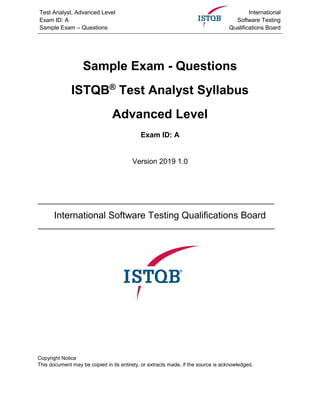 Test Analyst, Advanced Level
Exam ID: A
Sample Exam – Questions
International
Software Testing
Qualifications Board
Sample Exam - Questions
ISTQB®
Test Analyst Syllabus
Advanced Level
Exam ID: A
Version 2019 1.0
International Software Testing Qualifications Board
Copyright Notice
This document may be copied in its entirety, or extracts made, if the source is acknowledged.
 