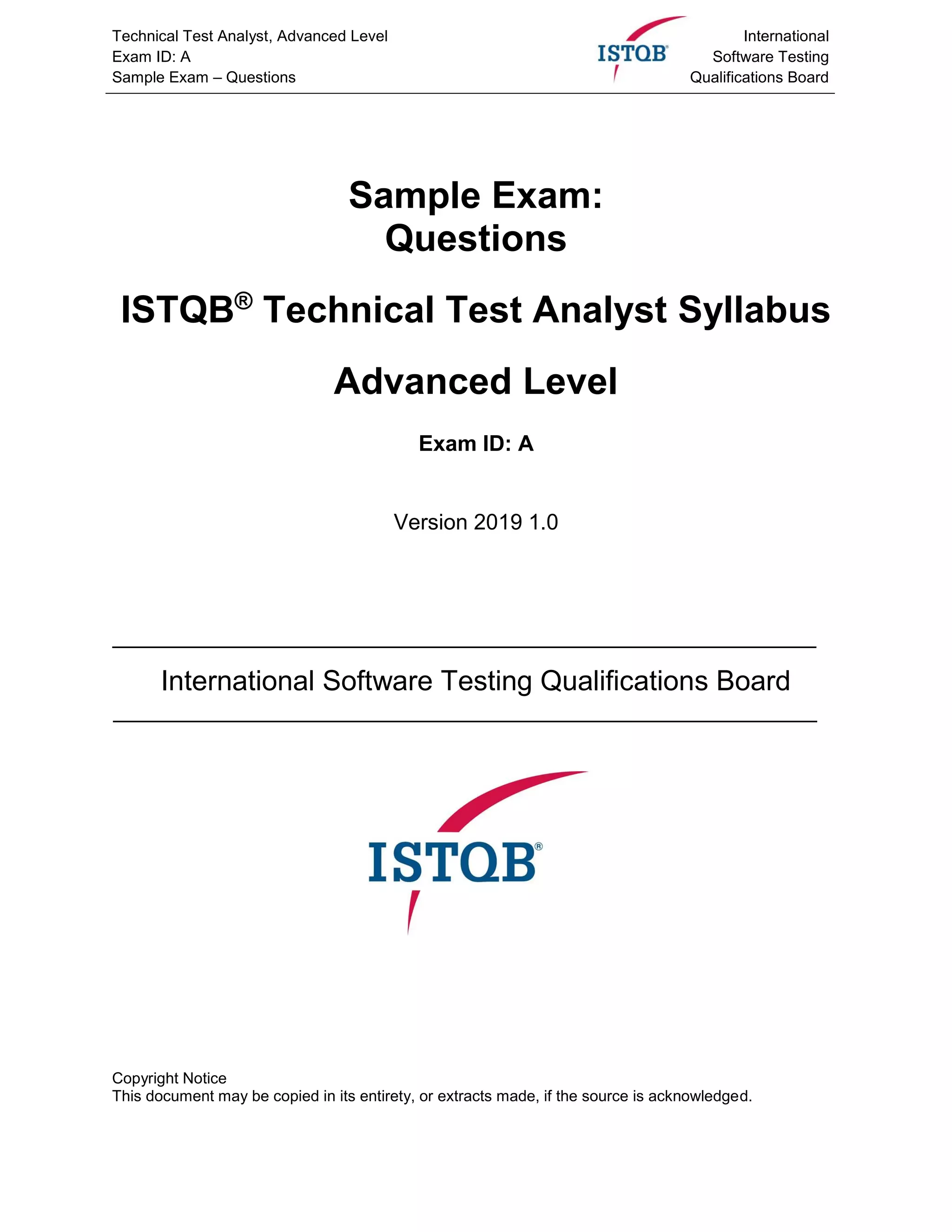 Technical Test Analyst, Advanced Level
Exam ID: A
Sample Exam – Questions
International
Software Testing
Qualifications Board
Sample Exam:
Questions
ISTQB®
Technical Test Analyst Syllabus
Advanced Level
Exam ID: A
Version 2019 1.0
International Software Testing Qualifications Board
Copyright Notice
This document may be copied in its entirety, or extracts made, if the source is acknowledged.
 